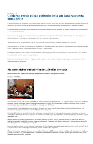 GABINO CUÉ:

Gobierno revisa pliego petitorio de la 22; dará respuesta
antes del 15
El gobernador Gabino Cué Monteagudo informó que cinco días después de recibido, está en fase de revisión, análisis y evaluación el pliego petitorio de la
Sección XXII del Sindicato Nacional de Trabajadores de la Educación, con el fin de dar una respuesta en tiempo y forma al magisterio oaxaqueño.


El mandatario estatal informó que el equipo de trabajo del sector educativo revisa el pliego de demandas. Sin embargo, existen muchos temas que tienen
que ver con instancias federales.


Como consecuencia, agregó, se han acercado con el gobierno federal, "para que a través del Secretaría de Gobernación, de Educación Pública y del
ISSSTE empecemos a trazar una ruta en tiempo y forma a fin de ir avanzando en las respuestas".


"Nuestra idea es dar una primera respuesta antes del 15 de mayo y en ese sentido estamos trabajando para prepararla", puntualizó.


Cabe recordar que el 1 de mayo, la Comisión Política, encabezada por el secretario general de la Sección 22, Azael Santiago Chepi, entregó al gobernador
Gabino Cué el pliego petitorio, donde consideran temas educativos y de justicia social.


El mandatario celebró que exista una plena coincidencia entre el magisterio y el gobierno de Oaxaca por mejorar la calidad educativa, pues el estado se
encuentra entre los primeros lugares en rezago educativo.


Finalmente, confió en que juntos gobierno y magisterio, podrán trabajar para sacar adelante a Oaxaca en este tema y en muchos otros, con el fin de
consolidar la transición democrática.




Maestros deben cumplir con los 200 días de clases
El sector empresarial emplazó a la dirigencia magisterial a cumplir con el programa de estudio

Humberto TORRES R.




Tras conocer la decisión de la Sección 22 del SNTE de realizar movilizaciones para presionar a los gobiernos estatal y federal para atender sus
demandas, el sector empresarial emplazó a la dirigencia magisterial a cumplir con el programa de estudio de 200 días de clases y abatir el
ausentismo que sigue perjudicando la educación de los niños y jóvenes de Oaxaca.

La Asociación de Empresarios y Ejecutivos de Oaxaca reconoció que Oaxaca no podrá desarrollarse económica ni industrialmente, si se
mantiene el chantaje y la movilización como medidas para llamar la atención.

En Oaxaca debe existir un cambio de fondo, dijo, “debe darse una transformación en la lucha política y social, un cambio que nos permita
avanzar hacia el desarrollo de todas las regiones y no continuar con prácticas que sólo ahuyentan la inversión y retrasan el desarrollo”, aseguró
Jaime Palau Ranz.

Debido a que los oaxaqueños ya están cansados de marchas y bloqueos, y ante el reto que representa alcanzar los 200 días de clases que
establece el calendario escolar, Héctor Gómez Núñez, ex presidente de Canacintra, pidió abatir el ausentismo y fomentar una nueva relación
entre el magisterio, las autoridades y los oaxaqueños.

Reconoció que de continuar con esta tendencia “tendremos en 20 años el grado de escolaridad que actualmente tiene la media nacional”, de ahí
la necesidad de redoblar esfuerzos para construir una relación diferente con el magisterio.

Mientras en Oaxaca se suspendan clases por paros, marchas y bloqueos, será difícil aspirar a elevar la calidad de la educación en el estado, con
el riesgo de condenar a las futuras generaciones a una preparación académica e intelectual deficiente, mientras que en otras entidades se van
alcanzado mejores resultados, puntualizó.
 