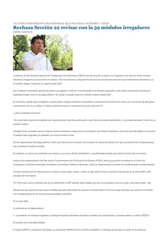 "EL ÚNICO MOVIMIENTO MAGISTERIAL QUE HAY ES EL NUESTRO": CHEPI

Rechaza Sección 22 revisar con la 59 módulos irregulares
ISMAEL GARCÍA M.




La Sección 22 del Sindicato Nacional de Trabajadores de la Educación (SNTE) rechazó discutir y analizar con dirigentes de la Sección 59 los módulos
educativos irregulares que funcionan en Oaxaca. "Para la fundación y otorgamiento de clave de una escuela siempre hay procedimientos normativos y no
se pueden otorgar a espacios sin ninguna base legal".


Así lo aseguró el secretario general del gremio que aglutina a más de 74 mil docentes en la entidad oaxaqueña, quien reiteró la demanda central de la
Asamblea Estatal, como en el pliego petitorio, de revisar y cancelar todos los módulos creados desde 2006.


En entrevista, añadió que el magisterio mantiene pleno respeto al derecho fundamental a la educación por parte de la niñez, pero "la opinión de esta gente
consideramos que no es válida, en Oaxaca solamente existe un movimiento que es la Sección 22".


--¿No lo aceptarán entonces?


--No, para nada, estaremos exigiendo que haya educación para los pueblos pero a partir de los procesos establecidos, no por espontaneidad o través de un
proyecto político.


Santiago Chepi puntualizó que de ninguna manera someterán a negociación la cancelación de módulos irregulares, pues sólo personal afiliado a la Sección
22 deberá estar asignados en planteles con reconocimiento formal.


De las negociaciones del pliego petitorio, indicó que hasta el día 15 de este mes iniciarán las mesas de trabajo en la que escucharán las contrapropuestas
que presentará el gobierno estatal.


No obstante, el mismo día sostendrán una marcha, en el marco del Día del Maestro, y una Asamblea Estatal para definir el rumbo del movimiento.


Acerca de la implementación del Plan para la Transformación de la Educación de Oaxaca (PTEO), éste se encuentra en análisis en el Centro de
Investigación y Estudios Avanzados (Cinvestav), del Instituto Politécnico Nacional, y tras sus observaciones, se harán las modificaciones correspondientes.


Aunque consideró que se deberá poner en marcha cuanto antes; incluso, prevén un plan piloto a iniciar el próximo ciclo escolar en al menos 800 o 900
escuelas del nivel básico.


"El 15 de mayo vamos a plantear que ya se implemente; la SEP también debe aceptar que hay una propuesta única en el país y que debe avalar", dijo.


Planteó que ese esquema propio para la realidad educativa del estado de Oaxaca se podrían abatir el enorme rezago educativo que existe en la entidad,
con la debida aplicación de recursos presupuestales suficientes.


Ni un paso atrás


La demanda en el pliego petitorio:


1.- Cancelación de módulos irregulares y entrega de espacios laborales educativos invadidos por autoubicados y personas ajenas a nuestro MTDEO.


El acuerdo de la Asamblea Estatal:


6. Exige al IEEPO y al gobierno del estado, la cancelación definitiva de los módulos irregulares y la entrega de escuelas en poder de los espurios.
 