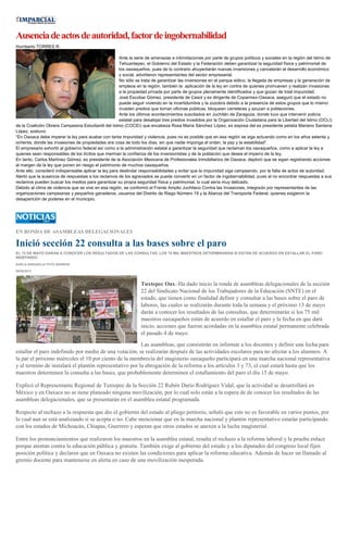 Ausenciadeactosdeautoridad,factordeingobernabilidad
Humberto TORRES R.
Ante la serie de amenazas e intimidaciones por parte de grupos políticos y sociales en la región del Istmo de
Tehuantepec, el Gobierno del Estado y la Federación deben garantizar la seguridad física y patrimonial de
los oaxaqueños, pues de lo contrario ahuyentarán nuevas inversiones y cancelarán el desarrollo económico
y social, advirtieron representantes del sector empresarial.
No sólo se trata de garantizar las inversiones en el parque eólico, la llegada de empresas y la generación de
empleos en la región, también la aplicación de la ley en contra de quienes promueven y realizan invasiones
a la propiedad privada por parte de grupos plenamente identificados y que gozan de total impunidad.
José Escobar Gómez, presidente de Cesol y ex dirigente de Coparmex-Oaxaca, aseguró que el estado no
puede seguir viviendo en la incertidumbre y la zozobra debido a la presencia de estos grupos que lo mismo
invaden predios que toman oficinas públicas, bloquean carreteras y azuzan a poblaciones.
Ante los últimos acontecimientos suscitados en Juchitán de Zaragoza, donde tuvo que intervenir policía
estatal para desalojar tres predios invadidos por la Organización Ciudadana para la Libertad del Istmo (OCLI)
de la Coalición Obrera Campesina Estudiantil del Istmo (COCEI) que encabeza Rosa María Sánchez López, ex esposa del ex presidente petista Mariano Santana
López, sostuvo:
“En Oaxaca debe imperar la ley para acabar con tanta impunidad y violencia, pues no es posible que en esa región se siga actuando como en los años setenta y
ochenta, donde las invasiones de propiedades era cosa de todo los días, sin que nadie imponga el orden, la paz y la estabilidad”.
El empresario exhortó al gobierno federal así como a la administración estatal a garantizar la seguridad que reclaman los oaxaqueños, como a aplicar la ley a
quienes sean responsables de los ilícitos que merman la confianza de los inversionistas y de la población que desea el imperio de la ley.
En tanto, Carlos Martínez Gómez, ex presidente de la Asociación Mexicana de Profesionales Inmobiliarios de Oaxaca, deploró que se sigan registrando acciones
al margen de la ley que ponen en riesgo el patrimonio de muchos oaxaqueños.
Ante ello, consideró indispensable aplicar la ley para deslindar responsabilidades y evitar que la impunidad siga campeando, por la falta de actos de autoridad.
Alertó que la ausencia de respuestas a los reclamos de los agraviados se puede convertir en un factor de ingobernabilidad, pues al no encontrar respuestas a sus
reclamos pueden buscar los medios para garantizar su propia seguridad física y patrimonial, lo cual sería muy delicado.
Debido al clima de violencia que se vive en esa región, se conformó el Frente Amplio Juchiteco Contra las Invasiones, integrado por representantes de las
organizaciones campesinas y pequeños ganaderos, usuarios del Distrito de Riego Número 19 y la Alianza del Transporte Federal, quienes exigieron la
desaparición de poderes en el municipio.
EN RONDA DE ASAMBLEAS DELEGACIONALES
Inició sección 22 consulta a las bases sobre el paro
EL 13 DE MAYO DARÁN A CONOCER LOS RESULTADOS DE LAS CONSULTAS, LOS 75 MIL MAESTROS DETERMINARÁN SI ESTÁN DE ACUERDO EN ESTALLAR EL PARO
INDEFINIDO
KARLA ARRAZOLA/ FOTO BARRIOS
06/05/2013
Tuxtepec Oax.-Ha dado inicio la ronda de asambleas delegacionales de la sección
22 del Sindicato Nacional de los Trabajadores de la Educación (SNTE) en el
estado, que tienen como finalidad definir y consultar a las bases sobre el paro de
labores, las cuales se realizarán durante toda la semana y el próximo 13 de mayo
darán a conocer los resultados de las consultas, que determinarán si los 75 mil
maestros oaxaqueños están de acuerdo en estallar el paro y la fecha en que dará
inicio, acciones que fueron acordadas en la asamblea estatal permanente celebrada
el pasado 4 de mayo.
Las asambleas, que consistirán en informar a los docentes y definir una fecha para
estallar el paro indefinido por medio de una votación, se realizarán después de las actividades escolares para no afectar a los alumnos. A
la par el próximo miércoles el 10 por ciento de la membrecía del magisterio oaxaqueño participará en una marcha nacional representativa
y al termino de instalará el plantón representativo por la abrogación de la reforma a los artículos 3 y 73, el cual estará hasta que los
maestros determinen la consulta a las bases, que probablemente determinen el estallamiento del paro el día 15 de mayo.
Explicó el Representante Regional de Tuxtepec de la Sección 22 Rubén Darío Rodríguez Vidal, que la actividad se desarrollará en
México y en Oaxaca no se tiene planeado ninguna movilización, por lo cual solo están a la espera de de conocer los resultados de las
asambleas delegacionales, que se presentarán en el asamblea estatal programada.
Respecto al rechazo a la respuesta que dio el gobierno del estado al pliego petitorio, señaló que este no es favorable en varios puntos, por
lo cual aun se está analizando si se acepta o no. Cabe mencionar que en la marcha nacional y plantón representativo estarán participando
con los estados de Michoacán, Chiapas, Guerrero y esperan que otros estados se anexen a la lucha magisterial.
Entre los pronunciamientos que realizaron los maestros en la asamblea estatal, resalta el rechazo a la reforma laboral y la prueba enlace
porque atentan contra la educación pública y gratuita. También exige al gobierno del estado y a los diputados del congreso local fijen
posición política y declaren que en Oaxaca no existen las condiciones para aplicar la reforma educativa. Además de hacer un llamado al
gremio docente para mantenerse en alerta en caso de una movilización inesperada.
 
