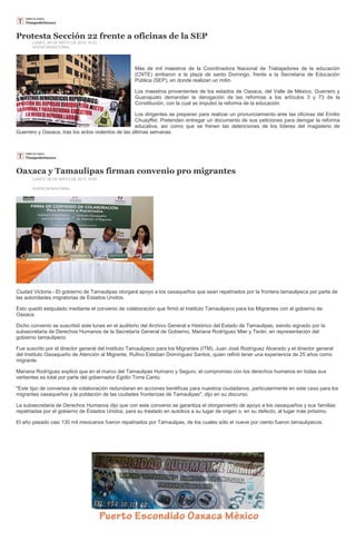 Protesta Sección 22 frente a oficinas de la SEP
LUNES, 06 DE MAYO DE 2013 14:33
AGENCIA/NACIONAL
Más de mil maestros de la Coordinadora Nacional de Trabajadores de la educación
(CNTE) arribaron a la plaza de santo Domingo, frente a la Secretaría de Educación
Pública (SEP), en donde realizan un mitin.
Los maestros provenientes de los estados de Oaxaca, del Valle de México, Guerrero y
Guanajuato demandan la derogación de las reformas a los artículos 3 y 73 de la
Constitución, con la cual se impulsó la reforma de la educación.
Los dirigentes se preparan para realizar un pronunciamiento ante las oficinas del Emilio
Chuayffet. Pretenden entregar un documento de sus peticiones para derogar la reforma
educativa, así como que se frenen las detenciones de los líderes del magisterio de
Guerrero y Oaxaca, tras los actos violentos de las últimas semanas.
Oaxaca y Tamaulipas firman convenio pro migrantes
LUNES, 06 DE MAYO DE 2013 19:05
AGENCIA/NACIONAL
Ciudad Victoria.- El gobierno de Tamaulipas otorgará apoyo a los oaxaqueños que sean repatriados por la frontera tamaulipeca por parte de
las autoridades migratorias de Estados Unidos.
Esto quedó estipulado mediante el convenio de colaboración que firmó el Instituto Tamaulipeco para los Migrantes con el gobierno de
Oaxaca.
Dicho convenio se suscribió este lunes en el auditorio del Archivo General e Histórico del Estado de Tamaulipas, siendo signado por la
subsecretaria de Derechos Humanos de la Secretaría General de Gobierno, Mariana Rodríguez Mier y Terán, en representación del
gobierno tamaulipeco.
Fue suscrito por el director general del Instituto Tamaulipeco para los Migrantes (ITM), Juan José Rodríguez Alvarado y el director general
del Instituto Oaxaqueño de Atención al Migrante, Rufino Esteban Domínguez Santos, quien refirió tener una experiencia de 25 años como
migrante.
Mariana Rodríguez explicó que en el marco del Tamaulipas Humano y Seguro, el compromiso con los derechos humanos en todas sus
vertientes es total por parte del gobernador Egidio Torre Cantú.
"Este tipo de convenios de colaboración redundaran en acciones benéficas para nuestros ciudadanos, particularmente en este caso para los
migrantes oaxaqueños y la población de las ciudades fronterizas de Tamaulipas", dijo en su discurso.
La subsecretaria de Derechos Humanos dijo que con este convenio se garantiza el otorgamiento de apoyo a los oaxaqueños y sus familias
repatriadas por el gobierno de Estados Unidos, para su traslado en autobús a su lugar de origen o, en su defecto, al lugar más próximo.
El año pasado casi 130 mil mexicanos fueron repatriados por Tamaulipas, de los cuales sólo el nueve por ciento fueron tamaulipecos.
 