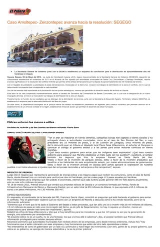 Caso Amoltepec- Zenzontepec avanza hacia la resolución: SEGEGO
La Secretaría General de Gobierno junto con la SEDATU establecerá un esquema de conciliación para la distribución de aproximadamente dos mil
hectáreas en disputa
Oaxaca, Oaxaca. 06 de Mayo del 2013.- La Junta de Conciliación Agraria (JCA), órgano desconcentrado de la Secretaría General de Gobierno (SEGEGO), siguiendo los
compromisos establecidos en noviembre de 2011 en el Acuerdo de Paz signado por autoridades municipales de Santa Cruz Zenzontepec y Santiago Amoltepec, reporta
avances significativos en la resolución del conflicto limítrofe que permea entre ambas demarcaciones por la disputa de aproximadamente dos mil hectáreas de terreno.
Con el respaldo de pobladores y autoridades de estas demarcaciones, enclavadas en la Sierra Sur, iniciaron los trabajos de delimitación en la zona en conflicto, con lo cual se
determinarán los espacios que corresponden a cada localidad.
Uno de los avances más importantes es la localización de tres puntos estratégicos, mismos que permitirán la ubicación exacta del territorio en disputa.
Esta labor se ha visto suspendida momentáneamente debido al deceso del Secretario del Comisariado de Bienes Comunales, por lo cual tras la designación de un nuevo
encargado del área, en breve se reanudarán los trabajos de delimitación de la zona en disputa.
Posteriormente, en función de los resultados que se obtengan de la delimitación de terrenos, junto con la Secretaría de Desarrollo Agrario, Territorial y Urbano (SEDATU), se
establecerá un esquema para la adecuada distribución del área en pugna.
De esta forma, la dependencia encargada de la política interna del estado ha establecido parámetros de legalidad para construir acuerdos que permitan avanzar en el
establecimiento de un clima de civilidad en la región, estableciendo líneas de acción que permitan el desarrollo de estos municipios.
Eólicas untaron las manos a ediles
Alcaldes de Juchitán y de San Dioniso recibieron millones: Flavio Sosa
ISMAEL GARCÍA MORALES/Foto: Carlos Román Velasco
[1]
En el afán de instalarse en tierras istmeñas, compañías eólicas han coptado a líderes sociales y ha
entregado dinero a autoridades municipales, como es el caso de San Dioniso del Mar, a cuyo
presidente dio 10 millones de pesos, y al de Juchitán de Zaragoza, cinco millones de pesos.
Así lo denunció ayer en tribuna el diputado local Flavio Sosa Villavicencio, al exhortar al Congreso a
convocar al diálogo al gobierno estatal y a las partes para evitar mayores conflictos en tierras
mareñas.
“¿Qué hace nuestro gobierno para evitar que los indígenas sean explotados? ¿Qué hace nuestro
gobierno para asegurar que Mareña establezca un trato justo con los pueblos?”, cuestionó, al señalar
también los negocios que hizo la empresa Preneal en Santa María del Mar.
“Estoy a favor de la inversión de parques eólicos, estoy a favor de la inversión productiva que
beneficie a los habitantes de este empobrecido estado, por malas administraciones de gobernantes.
Estoy a favor de la inversión privada en Oaxaca pero jamás apoyaré la explotación de nuestros
pueblos ni en tratos abusivos e injustos que dan empresas nacionales y extranjeras a los campesinos”, expuso.
NEGOCIO DE PRENEAL
Luego citó el negocio que representa la generación de energía eólica y los magros pagos que reciben los comuneros, como el caso de Santa
María, donde Preneal hizo un contrato para usufructuar dos mil hectáreas, por las cuales paga 115 pesos anuales por hectárea.
Pero “informantes de la empresa que han pedido el anonimato, estiman que cada turbina puede generar 590 mil 400 dólares anualmente,
esto es casi ocho millones de pesos.
“El 18 de marzo 2011, Preneal anunció que vendió sus proyectos eólicos de Oaxaca a un consorcio formado por Femsa, Fondo de
Infraestructura Macquarie de México y Macquarie Capital, por un valor total de 89 millones de dólares, lo que equivale a 63.2 millones de
euros y en pesos mexicanos, mil 130 millones 300 mil”.
CIFRAS EQUIVOCADAS
En respuesta, el coordinador de la bancada del PRI, Francisco García López, coincidió en preguntar qué está haciendo el gobierno para evitar
el conflicto; “hoy el gobernador (Gabino Cué) se reunió con un dirigente de Mareña a obscuras como lo ha venido haciendo, pero sin la
información suficiente.
“Sentimos que el nivel que le ha dado el Gobierno del Estado a estos proyectos, que tan sólo uno va a invertir más de mil millones de dólares,
13 mil millones de pesos en sólo una microrregión del Istmo, es de jefe de Departamento; no hay ni siquiera un director, menos un
subsecretario para atender este tema tan importante”, apuntó.
Rebatió las cifras de Sosa Villavicencio y dijo que sí hay beneficios para los moradores y que los 115 pesos no son por la generación de
energía, sino solamente por arrendamiento.
“El proyecto eólico no es un sueño, no es una fantasía; los que vivimos allá lo sabemos”, dijo, al aceptar también que Preneal obtuvo
información privilegiada para instalar parques eólicos.
Reconoció asimismo que autoridades municipales han recibido dinero de las empresas, pero desde trienios anteriores, incluso hoy “hay
funcionarios que sí están cobrando con esas empresas y hay funcionarios que están del otro lado oponiéndose a éstas.
“No entendemos de como el gobernador por un lado va y promueve y hace llegar las inversiones y por otro, gente de su propio gobierno, que
cobra en su gobierno, se oponga de manera sistemática y no es la primer práctica”.
 