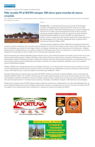 ASEGURAN CUMPLEN CON TODOS LOS REQUISITOS
Pide sección 59 al IEEPO otorgue 100 claves para escuelas de nueva
creación
EN LA REGIÓN SON ALREDEDOR DE 15 ESCUELAS QUE ESTÁN A LA ESPERA DE LAS CLAVES, QUE POR CUESTIONES DE CARÁCTER POLÍTICO NO SE HAN OTORGADO
KARLA ARRAZOLA/ FOTO BARRIOS
05/05/2013
Tuxtepec Oax.- La Secretaria de Finanzas de la sección 59 del Sindicato
Nacional de Trabajadores de la Educación (SNTE), Victoria Cruz Villar
manifestó que desde el 2006 están luchando para que les otorguen alrededor de
100 claves en el estado, que necesitan para las escuelas de nueva creación,
mismas que aseguran cumplen con todos los requisitos que pide el Instituto
Estatal de Educación Pública de Oaxaca (IEEPO), en cuanto número de
alumnos, terreno e instalaciones, pero que por cuestiones de carácter político no
han sido otorgadas, por lo cual están considerando hacer la petición ante la
Secretaría de Educación Pública (SEP).
Ante esta situación, detalló que no han establecido un tiempo para tomar otras
acciones, ya que las escuelas de nueva creación están funcionando con claves de otras escuelas, es decir como si fueran extensiones , para
que los documentos que reciben los niños tengan validez, sin embargo consideran que estas instituciones de nivel preescolar , indígena,
primaria general, secundaria técnica, ya cumplen con todos los lineamientos para contar con su propia clave, ya que ofrece sus servicios a
alrededor de 6 mil alumnos en todo el estado, de los 30 mil niños que cobertura la sección.
Entre los requisitos que solicita la dependencia para otorgar las claves, está el número de alumnos de acuerdo al nivel escolar. En el caso
del preescolar, primaria general e indígena 20 alumnos como mínimo. Para las escuelas técnicas y generales 30 alumnos por grupo y
telesecundarias mínimo 20 alumnos por grupo. Además de la donación del terreno donde estará la institución y las instalaciones, que en el
caso de estas escuelas ya tienen instalaciones provisionales con lámina o ya cuenta con planteles edificados, como en la secundaría
técnica de Santa María Jacatepec .
"Desde el 2006 hicimos el planteamiento ante las autoridades educativas y en la mayoría de las escuelas de nueva creación ya se hizo la
revisión requerida para constatar que esas escuelas si están en la condiciones que manifestamos, pero por cuestiones de carácter político
es que no han dado las claves, a pesar de cumplir con las normas que establecen", refirió.
De seguir obteniendo una respuesta negativa por parte del IEEPO, señaló que recurrirán a estancias federales, como es la Secretaría de
Educación Publicas (SEP), o en su defecto solicitarán que las escuelas sigan funcionado con las claves de otras escuelas con clave como
se ha trabajado y quedarían oficialmente como una extensión, aunque lo ideal es regularizar las escuelas que ya existen desde hace 8 años.
Tan solo en la región existen 15 escuelas de nueva creación, en Jacatepec, Loma Bonita, Tuxtepec, Valle Nacional y más municipios.
Enfatizó que la manera en que el IEEPO trabaja cuando se funda una escuela nueva, regularmente es así como están trabajando ellos, ya
que la institución trabaja con una clave de alguna escuela matriz, mientras se le asigna una clave, pero en el caso de las escuelas de la 59
ya cumplen con los requisitos para tener su propia clave y cuentan con el apoyo de los padres de familia.
 