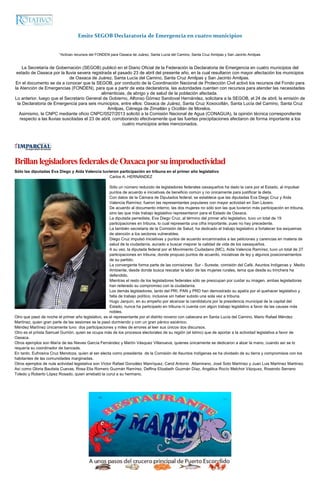 Emite SEGOB Declaratoria de Emergencia en cuatro municipios
*Activan recursos del FONDEN para Oaxaca de Juárez, Santa Lucía del Camino, Santa Cruz Amilpas y San Jacinto Amilpas
La Secretaría de Gobernación (SEGOB) publicó en el Diario Oficial de la Federación la Declaratoria de Emergencia en cuatro municipios del
estado de Oaxaca por la lluvia severa registrada el pasado 23 de abril del presente año, en la cual resultaron con mayor afectación los municipios
de Oaxaca de Juárez, Santa Lucía del Camino, Santa Cruz Amilpas y San Jacinto Amilpas.
En el documento se da a conocer que la SEGOB, por conducto de la Coordinación Nacional de Protección Civil activó los recursos del Fondo para
la Atención de Emergencias (FONDEN), para que a partir de esta declaratoria, las autoridades cuenten con recursos para atender las necesidades
alimenticias, de abrigo y de salud de la población afectada.
Lo anterior, luego que el Secretario General de Gobierno, Alfonso Gómez Sandoval Hernández, solicitara a la SEGOB, el 24 de abril, la emisión de
la Declaratoria de Emergencia para seis municipios, entre ellos: Oaxaca de Juárez, Santa Cruz Xoxocotlán, Santa Lucía del Camino, Santa Cruz
Amilpas, Ciénega de Zimatlán y Ocotlán de Morelos.
Asimismo, la CNPC mediante oficio CNPC/0527/2013 solicitó a la Comisión Nacional de Agua (CONAGUA), la opinión técnica correspondiente
respecto a las lluvias suscitadas el 23 de abril, corroborando efectivamente que las fuertes precipitaciones afectaron de forma importante a los
cuatro municipios antes mencionados.
BrillanlegisladoresfederalesdeOaxacaporsuimproductividad
Sólo las diputadas Eva Diego y Aída Valencia tuvieron participación en tribuna en el primer año legislativo
Carlos A. HERNÁNDEZ
Sólo un número reducido de legisladores federales oaxaqueños ha dado la cara por el Estado, al impulsar
puntos de acuerdo e iniciativas de beneficio común y no únicamente para justificar la dieta.
Con datos de la Cámara de Diputados federal, se establece que las diputadas Eva Diego Cruz y Aída
Valencia Ramírez, fueron las representantes populares con mayor actividad en San Lázaro.
De acuerdo al documento interno, las dos mujeres no sólo son las que tuvieron más participación en tribuna,
sino las que más trabajo legislativo representaron para el Estado de Oaxaca.
La diputada perredista, Eva Diego Cruz, al término del primer año legislativo, tuvo un total de 19
participaciones en tribuna, lo cual representa una cifra importante, pues no hay precedente.
La también secretaria de la Comisión de Salud, ha dedicado el trabajo legislativo a fortalecer los esquemas
de atención a los sectores vulnerables.
Diego Cruz impulsó iniciativas y puntos de acuerdo encaminados a las peticiones y carencias en materia de
salud de la ciudadanía, aunado a buscar mejorar la calidad de vida de los oaxaqueños.
A su vez, la diputada federal por el Movimiento Ciudadano (MC), Aída Valencia Ramírez, tuvo un total de 27
participaciones en tribuna, donde propuso puntos de acuerdo, iniciativas de ley y algunos posicionamientos
de su partido.
La convergente forma parte de las comisiones Sur - Sureste, comisión del Café, Asuntos Indígenas y Medio
Ambiente, desde donde busca rescatar la labor de las mujeres rurales, tema que desde su trinchera ha
defendido.
Mientras el resto de los legisladores federales sólo se preocupan por cuidar su imagen, ambas legisladoras
han reiterado su compromiso con la ciudadanía.
Los demás legisladores, tanto del PRI, PAN y PRD han demostrado su apatía por el quehacer legislativo y
falta de trabajo político, inclusive sin haber subido una sola vez a tribuna.
Hugo Jarquín, en su empeño por alcanzar la candidatura por la presidencia municipal de la capital del
Estado, nunca ha participado en tribuna ni cuenta con algún trabajo legislativo a favor de las causas más
nobles.
Otro que pasó de noche el primer año legislativo, es el representante por el distrito noveno con cabecera en Santa Lucía del Camino, Mario Rafael Méndez
Martínez, quien gran parte de las sesiones se la pasó durmiendo y con un gran pánico escénico.
Méndez Martínez únicamente tuvo dos participaciones y miles de errores al leer sus únicos dos discursos.
Otro es el priísta Samuel Gurrión, quien se ocupa más de los procesos electorales de su región (el Istmo) que de aportar a la actividad legislativa a favor de
Oaxaca.
Otros ejemplos son María de las Nieves García Fernández y Martín Vásquez Villanueva, quienes únicamente se dedicaron a alzar la mano, cuando así se lo
requería su coordinador de bancada.
En tanto, Eufrosina Cruz Mendoza, quien al ser electa como presidenta de la Comisión de Asuntos Indígenas se ha olvidado de su tierra y compromisos con los
habitantes de las comunidades marginadas.
Otros ejemplos de nula actividad legislativa son Víctor Rafael González Manríquez, Carol Antonio Altamirano, José Soto Martínez y Juan Luis Martínez Martínez.
Así como Gloria Bautista Cuevas, Rosa Elia Romero Guzmán Ramírez, Delfina Elizabeth Guzmán Díaz, Angélica Rocío Melchor Vázquez, Rosendo Serrano
Toledo y Roberto López Rosado, quien arrebató la curul a su hermano.
 
