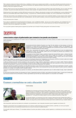 Pidió a todas las instancias de Oaxaca aplicar la ley y restablecer el orden que se requiere para la entidad, ya que esto ha afectado severamente al turismo -la
principal fuente económica de Oaxaca- y en donde los empresarios han registrado pérdidas millonarias por la nula presencia de visitantes a la capital de la
entidad y al resto de las regiones de Oaxaca.
Además, aseguró que en el caso de la Mixteca hay poco circulante de dinero, por lo cual todas las familias se está viendo afectadas, pues es cuando más dinero
se requiere, ya que el ciclo escolar está próximo a iniciarse y todos necesitan de ingresos económicos para poder financiar los estudios de los infantes.
Recalcó que es el mes de agosto un periodo difícil para la economía de la Mixteca y esta situación se agrava con las manifestaciones que los profesores de la
Sección 22 y Normalistas están dado al estado de Oaxaca, al oponerse que la Reforma Educativa se aplique tal y como se desarrolla en el resto del país.
Añadió que "justo ahorita no hay estabilidad económica, ya que las empresas en lugar de crecer se han mantenido estáticas y se han cerrado muchas; estamos
en una crisis social y económica que debe de ser revertida gradual, pero de manera inmediata, a través de los esquemas del gobierno federal que se tienen".
Al día, la economía de un mixteco
Por su parte, el presidente del Círculo Empresarial de Huajuapan, José Luis Ballesteros Melgar, dijo que con el octavo gasolinazo y las manifestaciones que
está haciendo la Sección 22 en el estado de Oaxaca, la economía de los mixtecos va al día, y muchos sobreviven con menos de 100 pesos diarios, para
mantener a más de cinco integrantes en sus familias.
Por lo que pidió al gobierno federal generar programas que permitan que la Iniciativa Privada pueda generar más fuentes de empleo.
comerciantes exigen al gobernador que renuncie si no puede con el puesto
Cocentro denunció que las manifestaciones han causado el cierre de 10 establecimientos y las pérdidas ascendieron a 60 millones, además, por el plantón no existen entradas de recursos
para los comerciantes
Águeda Robles
Comerciantes del Centro Histórico (Cocentro) con el logo “No más violencia, no más anarquía, no más caos,
necesitamos un Oaxaca libré de manifestaciones”, pidieron al mandatario, Gabino Cué Monteagudo, que
establezca la paz social en la entidad, pues la inestabilidad que se presenta por grupos sociales ha causado
el cierre de 10 establecimientos del Centro Histórico.
Fabiola Calvo, representante del organismo, detalló que desafortunadamente el cierre de establecimientos
está pegando al sector más vulnerable, puesto que son los empleos de personas que mantienen a sus
familias los que se están perdiendo.
Acompañada de Sonia Maribel Vargas, presidenta integral del mercado Benito Juárez, y Antonio Acevedo,
representante del transporte en la capital, sostuvo que la imagen de la entidad a nivel internacional y
nacional está decayendo, lo que hace que el turismo decaiga en cuanto a número, que a su vez se convierte
en una cadena de falta de entrada de recursos para el sector comercial.
El plantón que realizan los mentores de la Sección 22 de la Coordinadora Nacional de Trabajadores de la Educación (CNTE) en el primer cuadro de la ciudad
pone en riesgo por lo menos tres mil empleos que afectan de manera directa a los sectores más vulnerables.
La falta de actividad de los 223 comercios ubicados en esta zona está en riesgo, hoteleros, restauranteros y demás; por lo mismo, señaló: “Estamos realmente
preocupados por esta situación, y es que los docentes no consumen pero sí alejan a los visitantes debido al olor que se percibe en la zona, pues la basura se
acumula y se descompone, a lo que se une el olor fétido de orines, que termina ahuyentando a los visitantes”.
Hasta este miércoles las pérdidas ascendieron a los 60 millones de pesos, lo que ocasiona que al menos el 70 por ciento de los agremiados a Cocentro, es decir,
alrededor de 270 comerciantes, dejen de pagar los créditos que les otorgó el banco y que supuestamente servirían para mejorar en cuanto a servicio y calidad de
productos, sin embargo, con el plantón esto es imposible, destacó.
“Vivimos en contaminación ambiental, que generan los mentores, por ello estamos pidiendo al gobernador que si no sabe manejar el cargo, mejor lo abandone”,
sostuvo.
En esta misma línea llamó al titular de la Secretaría de Turismo y Desarrollo Económico (STyDE), José Zorrilla de San Martín Diego, a caminar por el zócalo para
que conozca la situación de los comerciantes y turistas, argumentando que las cifras que maneja el gobierno no concuerdan con la realidad.
Examen a normalistas no está a discusión: SEP
YURI SOSA
El delegado de la Secretaría de Educación Pública (SEP) en Oaxaca, Jorge Vilar Llorens, señaló que la
reforma educativa es “irrebatible y se debe de ajustar al requerimiento de hacer una evaluación que permita
asegurar la calidad de la educación”, dijo al referirse a la declaración del secretario general Sección 22 del
Sindicato Nacional de Trabajadores de la Educación (SNTE), Rubén Núñez quien insistió en que los
egresados de 11 normales de la entidad ingresen al servicio profesional docente sin ningún filtro.
En entrevista posterior a la inauguración del Cuarto Congreso Internacional sobre Energías Renovables, el
delegado de la SEP aseveró que la aplicación de una evaluación no está en discusión: “se trata del pueblo de
Oaxaca y de asegurarle que sean las personas idóneas para la labor académica las que impartan clases en
las escuelas”.
Ante tal panorama, apuntó que hay labores de conciliación y de entendimiento, más no llamados de atención para el magisterio de la Sección 22.
Respecto a armonización de la Ley Estatal de Educación con la reforma constitucional dijo que se mantienen atentos y optimistas, así como que impulsan
cualquier ejercicio de ley con la autoridad educativa local con el único fin de buscar la calidad educativa.
Por otra parte, indicó que en Oaxaca, 173 normalistas realizaron el eximen para obtener una plaza, quienes registraron un rendimiento por encima de la media
nacional.
 