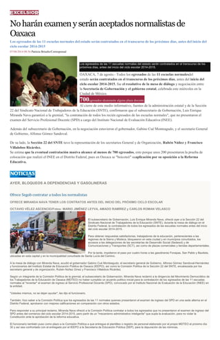 Noharánexamenyseránaceptadosnormalistasde
Oaxaca
Los egresados de las 11 escuelas normales del estado serán contratados en el transcurso de los próximos días, antes del inicio del
ciclo escolar 2014-2015
07/08/2014 08:56 Patricia Briseño/Corresponsal
Los egresados de las 11 escuelas normales del estado serán contratados en el transcurso de los
próximos días, antes del inicio del ciclo escolar 2014-2015.
OAXACA, 7 de agosto.- Todos los egresados de las 11 escuelas normalesdel
estado serán contratados en el transcurso de los próximos días, antes del inicio del
ciclo escolar 2014-2015, fue el resolutivo de la mesa de diálogo y negociación entre
la Secretaría de Gobernación y el gobierno estatal, celebrada este miércoles en la
Ciudad de México.
700egresados alcanzarán alguna plaza docente.
Al cierre de este medio informativo, fuentes de la administración estatal y de la Sección
22 del Sindicato Nacional de Trabajadores de la Educación (SNTE), confirmaron que el subsecretario de Gobernación, Luis Enrique
Miranda Nava garantizó a la gremial, "la contratación de todos los recién egresados de las escuelas normales", que no presentaron el
examen del Servicio Profesional Docente (SPD) a cargo del Instituto Nacional de Evaluación Educativa (INEE).
Además del subsecretario de Gobernación, en la negociación estuvieron el gobernador, Gabino Cué Monteagudo, y el secretario General
de Gobierno, Alfonso Gómez Sandoval.
De su lado, la Sección 22 del SNTE tuvo la representación de los secretarios General y de Organización, Rubén Núñez y Francisco
Villalobos Ricárdez.
Se estima que la eventual contratación masiva alcance al menos de 700 egresados, esto porque unos 200 presentaron la prueba de
colocación que realizó el INEE en el Distrito Federal, pues en Oaxaca se "boicoteó" suaplicación por su oposición a la Reforma
Educativa.
AYER, BLOQUEOS A DEPENDENCIAS Y GASOLINERAS
Ofrece Segob contratar a todos los normalistas
OFRECE MIRANDA NAVA TENER LOS CONTRATOS ANTES DEL INICIO DEL PRÓXIMO CICLO ESCOLAR
OCTAVIO VÉLEZ ASCENCIO/Fotos: MARIO JIMÉNEZ LEYVA, AMADO RAMÍREZ y CARLOS ROMAN VELASCO
El subsecretario de Gobernación, Luis Enrique Miranda Nava, ofreció ayer a la Sección 22 del
Sindicato Nacional de Trabajadores de la Educación (SNTE), durante la mesa de diálogo en el
Distrito Federal, la contratación de todos los egresados de las escuelas normales antes del inicio
del ciclo escolar 2014-2015.
Para obtener respuestas satisfactorias, trabajadores de la educación, pertenecientes a las
regiones de la Sierra y Mixteca, bloquearon en esta ciudad y en municipios conurbados, los
accesos a las delegaciones de las secretarías de Desarrollo Social (Sedesol) y de
Comunicaciones y Transportes (SCT), así como de plazas comerciales y tiendas departamentales.
Por la tarde, impidieron el paso por cuatro horas a las gasolineras Fonapas, San Pablo y Bautista,
ubicadas en esta capital y en la municipalidad conurbada de Santa Lucía del Camino.
A la mesa de diálogo con Miranda Nava, acudió el gobernador Gabino Cué Monteagudo; el secretario general de Gobierno, Alfonso Gómez Sandoval-Hernández
y funcionarios del Instituto Estatal de Educación Pública de Oaxaca (IEEPO), así como la Comisión Política de la Sección 22 del SNTE, encabezada por los
secretario general y de organización, Rubén Núñez Ginez y Francisco Villalobos Ricárdez.
Según un integrante de la Comisión Política de la gremial, el subsecretario de Gobernación, Miranda Nava reclamó a la dirigencia del Movimiento Democrático de
los Trabajadores de la Educación de Oaxaca (MDTEO) no haber cumplido un acuerdo político inicial para la contratación de los egresados de las 11 escuelas
normales al "reventar" el examen de ingreso al Servicio Profesional Docente (SPD), convocado por el Instituto Nacional de Evaluación de la Educación (INEE) en
la entidad.
"Ustedes mismos, no se dejan ayudar", les dijo el funcionario.
También, hizo saber a la Comisión Política que los egresados de las 11 normales quienes presentaron el examen de ingreso del SPD en una sede alterna en el
Distrito Federal, aprobaron con mejores calificaciones en comparación con otros estados.
Para responder a su principal reclamo, Miranda Nava ofreció a la Comisión Política contratar a todos los egresados que no presentaron el examen de ingreso del
SPD antes del comienzo del ciclo escolar 2014-2015, pero partir de un "mecanismo administrativo inteligente" que supla la evaluación, para no violar la
Constitución ante la aprobación de la reforma educativa.
El funcionario también puso como plazo a la Comisión Política a que entregue el plantilleo o registro de personal elaborado por el propio MDTEO el próximo día
30 y así sea confrontado con el entregado por el IEEPO a la Secretaría de Educación Pública (SEP), para la depuración de las nóminas.
 