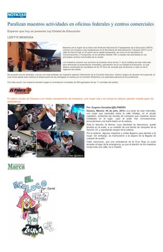 Paralizan maestros actividades en oficinas federales y centros comerciales
Esperan que hoy se presente Ley Estatal de Educación
LIZETTE MENDOZA
Maestros de la región de la Sierra del Sindicato Nacional de Trabajadores de la Educación (SNTE)
cerraron los accesos a las instalaciones de la Secretaría de Administración Tributaria (SAT), en la
calle de García Vigil, en el centro de la capital oaxaqueña, así como en la Secretaría de
Comunicaciones y Transportes, en la carretera federal 190; e impiden las actividades en los
principales centros comerciales de la ciudad.
Los maestros iniciaron sus acciones de protesta cerca de las 11 de la mañana de este miércoles
para demandar la presentación inmediata y aprobación de la Ley Estatal de Educación, la cual
deberá contemplar los resultados de los 37 foros de consulta que se llevaron a cabo en las 8
regiones del estado.
De acuerdo con los docentes, a la par con esta protesta, los maestros esperan información de la Comisión Ejecutiva, máximo órgano de decisión de la gremial, el
cual revisa desde esta mañana el anteproyecto de ley entregado el martes por la Comisión Redactora a la asamblea plenaria de los profesores.
Con esta acción, los maestros también exigen la contratación inmediata de 495 egresados de las 11 normales del estado.
En pleno zócalo de Oaxaca y en medio campamento de maestros, una mujer cae y se rompe la cabeza; plantón impide paso de
ambulancia
Por: Eugenio González/@ELPINERO
Oaxaca, México; 06 de julio, 2014.—La tarde de este miércoles,
una mujer que caminaba sobre la calle Hidalgo, en el zócalo
capitalino, sorteando las tiendas de campaña que maestros tienen
instaladas en el lugar, cayó al suelo tras convulsionarse,
provocándose una fuerte lesión en la cabeza.
Ante lo descrito, la fémina, cuya identidad se desconoce, quedó
tendida en el suelo, a un costado de una tienda de campaña de la
Sección 22, y expulsando sangre de la cabeza.
Por lo anterior, algunos maestros y civiles llegaron para atender a la
mujer. Sin embargo, se mantuvieron a la espera de la llegada de
cuerpos de auxilio.
Cabe mencionar, que una ambulancia de la Cruz Roja no pudo
acceder al lugar de la emergencia, ya que el plantón de los maestros
ocupa toda una calle, se lo impidió.
 