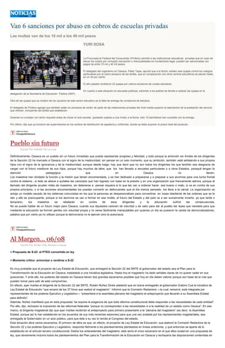 Van 6 sanciones por abuso en cobros de escuelas privadas
Las multas van de los 10 mil a los 40 mil pesos
YURI SOSA
La Procuraduría Federal del Consumidor (Profeco) advirtió a las instituciones educativas privadas que en caso de
elevar los costos por concepto inscripción o mensualidades sin fundamento legal, pueden ser sancionadas con
pagos de entre 10 mil y 40 mil pesos.
El delegado del organismo en Oaxaca, Pablo Tapia, apuntó que a la fecha, existen seis quejas contra los colegios
particulares por el cobro excesivo de las tarifas, que en comparación con otros centros educativos se elevan hasta
en un 30 por ciento.
El año pasado recibieron 22 quejas por cobros excesivos de cuotas escolares.
En cuanto a esta situación en escuelas públicas, exhortan a los padres de familia a realizar las quejas en la
delegación de la Secretaría de Educación Pública (SEP).
Otra de las quejas que se reciben de los usuarios de este sector educativo es la falta de entrega de constancia de estudios.
El delegado de Profeco agregó que también están en procesos de recibir de parte de las instituciones privadas del nivel media superior la descripción de la prestación del servicio
que ofrecen, incluyendo las tarifas que establecen.
Quienes no cumplan con dicho requisito antes de iniciar el ciclo escolar, quedarán sujetos a una multa; a la fecha, sólo 15 bachilleres han cumplido con la entrega.
Por último, dijo que ya iniciaron las supervisiones en los centros de distribución de papelería y uniformes, donde se debe exponer el precio total del producto.
Pueblo sin futuro
Escrito Por Gilberto De La Loza
Definitivamente, Oaxaca es un pueblo sin un futuro inmediato que pueda representar progreso y felicidad, y todo porque la ambición sin límites de los dirigentes
de la Sección 22 ha marcado a Oaxaca con el signo de la mediocridad, sin pensar en un solo momento, que su ambición, también está señalando a sus propios
hijos con el signo de la ignorancia y de la mediocridad; aunque desde luego, hay que decir que no son todos los dirigentes los que tendrán esa desgracia de
cargar con el futuro mediocre de sus hijos, porque hay muchos de ellos, que los han llevado a escuelas particulares o a otros Estados, paraqué tengan la
atención pedagógica que en Oaxaca no tienen.
Los maestros han olvidado la función y la misión que tienen encomendada, y se han dedicado a prepararse y a preparar a sus alumnos para una lucha frontal
contra el sistema , si éste se atreve a quítales las canonjías que han logrado con base en la presión y en una organización que francamente admira, porque al
llamado del dirigente acuden miles de maestros, sin detenerse a pensar siquiera si lo que les van a ordenar hacer sea bueno o malo, si va en contra de sus
propios principios, o si las acciones encomendadas los puedan convertir en delincuentes que el día menos pensado los lleve a la cárcel. La organización se
antoja un modelo sacado de los sistemas comunistas en los que la personas se despersonalizan para convertirse en masa obediente de las ordenes que se le
dan y ello es preocupante, porque si los alumnos se van a formar en ese molde, el futuro del Estado y del país va a ser sumamente incierto, ya que tarde o
temprano, los maestros se rebelarán en contra de esos dirigentes y la educación sufrirá las consecuencias.
No se puede hablar de un futuro mejor para Oaxaca, cuando sus diputados carecen de voluntad y de valor para dar al pueblo las leyes que necesita para que
mediante la educación se formen gentes con voluntad propia y no seres fácilmente manipulables por quienes un día se pusieron la careta de democratizadores,
palabra que por cierto ya no utilizan porque la democracia no la ejercen sino la autocracia.
Al Margen... 06/08
Escrito Por Adrián Ortiz Romero Cuevas
+ Propuesta de S-22: el PTEO convertido en ley
+ Momento crítico: armonizar o rendirse a S-22
Es muy probable que el proyecto de Ley Estatal de Educación, que entregará la Sección 22 del SNTE al gobernador del estado sea el Plan para la
Transformación de la Educación en Oaxaca, trasladado a una iniciativa legislativa. Hasta hoy el magisterio ha dado señales claras de no querer ceder en sus
posiciones. Y ante ello, los poderes del estado en Oaxaca tienen dos grandes escenarios posibles que hoy en día deben valorar porque son base de la ruta que
pueden tomar para salir de este compromiso.
En efecto, ayer martes el dirigente de la Sección 22 del SNTE, Rubén Núñez Ginés adelantó que en breve entregarán al gobernador Gabino Cué la iniciativa de
Ley Estatal de Educación “que emanó de los 37 foros que realizó el magisterio”. Informó que la Comisión Redactora —la cual, remarcó, está integrada por
representantes de los poderes Ejecutivo y Legislativo— “presentará a la asamblea plenaria del magisterio el anteproyecto que llevarán a su Asamblea Estatal
para definirlo”.
Además, Núñez manifestó que en esta propuesta “se expone la exigencia de que toda reforma constitucional debe responder a las necesidades de cada entidad”.
Por ello, dijo, rechazan la imposición de las reformas federales “porque no corresponden a las necesidades ni a la realidad de un estado como Oaxaca”. En ese
marco, el dirigente magisterial dijo que ayer martes recibirían el anteproyecto para primero presentarlo a la “plenaria del magisterio” (es decir, la Asamblea
Estatal, porque así lo han establecido en los acuerdos de sus más recientes sesiones) para que una vez avalada por los representantes magisteriales, sea
entregada al Gobernador en un acto público, para que éste a su vez lo remita al Congreso del estado.
Esta situación abre varios escenarios. El primero de ellos es que, en efecto, el proyecto de Ley Estatal de Educación, que elaboró la Comisión Redactora de la
Sección 22 y los poderes Ejecutivo y Legislativo, responda fielmente a los planteamientos planteados en líneas anteriores, y que entonces se aparte de lo
establecido en el artículo tercero constitucional. Dados los antecedentes del magisterio, éste sería el único escenario en el que ellos avalarían una propuesta de
ley, que obviamente incluiría todos los planteamientos del Plan para la Transformación de la Educación en Oaxaca y rechazaría las disposiciones contenidas en
 