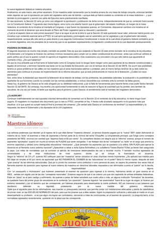 la nueva legislación federal en materia educativa.
Analicemos, en este marco, ese primer escenario. Si los maestros están remarcando que la iniciativa emana de una mesa de trabajo conjunta, entonces también
están dejando ver que la aprobación por parte del Legislativo sería casi de trámite —porque éste ya habría avalado su contenido en la mesa redactora—, y que
también la promulgación y sanción por parte del Ejecutivo sería prácticamente manifiesta.
En ese escenario, la Sección 22 vería ya como una obligación la aprobación y publicación de dicha norma, independientemente de que su contenido fuera acorde
con la Constitución federal. Y siguiendo esa misma lógica, vería como una abierta traición que el gobernador del estado modificara, al margen de la mesa
redactora, el contenido de la iniciativa al mandarla al Congreso, o que fueran los diputados quienes, en Comisiones, dispusieran cambios a la iniciativa en el
momento de emitir el dictamen que sería llevado al Pleno del Poder Legislativo para su discusión y aprobación.
¿Cuál es el aspecto clave en este primer escenario? Que si se sigue al pie de la letra lo que la Sección 22 está queriendo hacer valer, entonces habría pronto una
iniciativa cuyo contenido esencial sería el PTEO, la cual sería aprobada y promulgada casi en automático por la Legislatura y por el gobernador del estado,
respectivamente, aunque ello sólo sería un pase directo a una segunda Controversia Constitucional, a través de la cual ahora el gobierno federal combatiría ya no
la omisión legislativa, sino los preceptos de la nueva ley que no se ajustasen expresamente a la legislación constitucional de la cual dependen jerárquicamente.
PODERES EN REBELDÍA
El segundo escenario es mucho más simple y también es posible. Esto es que aún avalando la Sección 22 este primer borrador de la iniciativa de ley educativa,
el Gobernador y el Congreso le hicieran los cambios mínimos necesarios para cumplir con su deber constitucional de armonizar, antes que continuar ceñidos al
pacto político por el que le quieren cumplir el capricho al magisterio democrático. Esto ocasionaría una convulsión a la que sólo habría que aguantarle el
momento crítico. ¿De qué hablamos?
De que es muy probable que al final tanto el Gobernador como el Congreso local no tengan tanto margen como para apartarse de los deberes constitucionales y
legales de armonizar, y terminen haciendo esa tarea con la Ley Estatal de Educación, aún con el rechazo de la Sección 22 del SNTE. De ocurrir esa posibilidad,
tendría un grave problema en las calles con los maestros que al verse traicionados saldrían a protestar, pero al mismo tiempo tendrían de su lado todos los
elementos para continuar el proceso de implementación de la reforma educativa, que ya está prácticamente en manos de la federación. ¿Cuáles son esos
elementos?
Son, entre otros, la titularidad que reasumió la federación de la relación de trabajo con los profesores, las potestades salariales, la evaluación o la posibilidad de
apartarlos de sus funciones cuando no cumplan con las normas establecidas, e incluso rescindirles sus contratos ante la comisión de faltas graves.
Hasta hoy, el gobierno de Oaxaca se ha visto ahogado por su debilidad institucional, y por la falta de herramientas para hacerle frente a ese poder fáctico llamado
Sección 22 del SNTE. Sin embargo, hoy tendría una oportunidad fundamental no sólo de reasumir la figura de autoridad que ha perdido, sino también de
sacudirse, de una vez por todas, el lastre que significa para el gobierno y para Oaxaca, el sometimiento total al mandato del magisterio democrático.
¿CLAUDICAR?
Continuar indefinidamente con esa supuesta voluntad democrática de consensar con la Sección 22 el contenido de la ley educativa, no tiene ningún buen
augurio. El magisterio no impulsará otro documento que no sea su PTEO, convertido en ley. Y frente a ello al estado oaxaqueño no le quedaría más que
claudicar, si lo que quiere es cumplir hasta el final la promesa del consenso. ¿De verdad está Oaxaca en condiciones de rendirse? La responsabilidad y la
respuesta, las tiene el Gobernador y los diputados de la LXII Legislatura.
Maestros idóneos
Escrito Por Juventino Gamelí Cruz García
Las señoras poderosas que deciden ya el ingreso de lo que ellas llaman “maestros idóneos”, al servicio docente pagado por la “nueva” SEP, están disfrutando al
máximo de su “éxito” al examinar a miles de aspirantes a formar parte de la nómina del señor Chuayffet. La empoderada principal, que funge como consejera
presidenta del INEE, anuncia con vanidad que “dejamos fuera al 60 por ciento”. Su compañera declara con alegría que la “reforma” avanza, porque el número de
aspirantes “aprobados” supera con mucho al número de PLAZAS que serán otorgadas. Y así festejan dos de las “consejeras” su “éxito” en el cargo que premia su
enorme capacidad y calidad como distinguidas educadoras “mexicanas”. ¿Qué pensarán los aspirantes que se quedaron a la orillita, SIN PLAZA para ejercer la
docencia en el flamante nuevo sistema nacional? ¿Aplaudirán a rabiar a doña Sylvia Schmelkes y su subalterna Teresa Bracho? Ellas ya tienen bien asegurada
la papa. Los miles de normalistas que se sumarán al ejército de mexicanos desempleados les van a recordar mucho. Y también muchos egresados de
universidades y de otras instituciones de nivel superior, donde ya se incluye la licenciatura en docencia.
Según la “reforma” de CH y P, quienes NO califiquen para ser “maestros” serían ubicados en otras chambas menos importantes. ¿Se aplicará esa medida para
NO dejar sin empleo al 40 por ciento de aspirantes que NO PASARON EL EXAMEN de las “educadoras” en el poder? Sería lo menos injusto, después de este
“gran avance” de las reformas estructurales. Que por lo pronto los contraten como prefectos o como personal de aseo, en espera de presentar dos veces más el
flamante examen de oposición para ingresar al nuevo sistema de maestros sin derechos laborales, expuestos a ser eliminados cuando el “patrón” así lo decida,
sin responsabilidad alguna.
Con “un oaxaqueño o michoacano” que hubieran presentado el examen de oposición para ingresar a la nómina, habríamos tenido un gran avance en el
INEE…señala con orgullo una de las dos “consejeras nacionales”. Estamos seguros de que sí se colaron uno que otro aspirante de ambas entidades federativas.
Estar sin “plaza” es el peor castigo y sufrimiento, de quienes a pesar de haber estudiado sus cuatro años o más, en alguna institución “formadora” de docentes,
se quedarán fuera del primer grupo de vencedores en la contienda “por oposición”. Quienes lograron “ser examinados” fuera de su lugar de origen, lo hicieron por
extrema necesidad y por el derecho que les corresponde, por haberse preparado para desempeñar la noble profesión, NO por traicionar a sus paisanos que
decidieron defender su dignidad, protestando por la nueva medida del gobierno reformista.
Ojalá que el siguiente paso de los reformadores, sea inyectar un presupuesto nacional, que permita contar con instalaciones adecuadas y planta de catedráticos
de primer nivel, en las ESCUELAS NORMALES del país, para que los jóvenes que a ellas asisten, logren la preparación suficiente y adecuada al medio en el que
desempeñarán su profesión…si es que algún día logran ser contratados, venciendo a miles de contrincantes, en el examen de oposición. La pregunta sería, si los
normalistas egresados recientemente, quedarán sin la plaza que les corresponde .
 