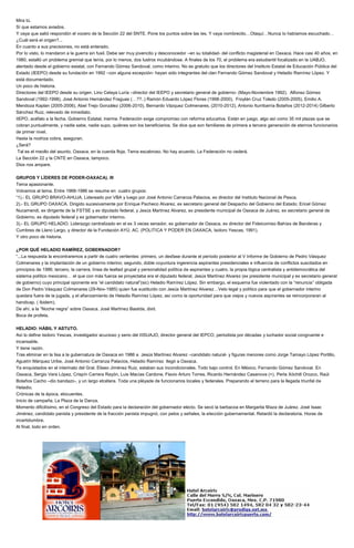 Mira tú.
Sí que estamos aviados.
Y vaya que salió respondón el vocero de la Sección 22 del SNTE. Pone los puntos sobre las íes. Y vaya nombrecito…Otaquí…Nunca lo habíamos escuchado…
¿Cuál será el origen?...
En cuanto a sus precisiones, no está enterado.
Por lo visto, lo mandaron a la guerra sin fusil. Debe ser muy jovencito y desconocedor –en su totalidad- del conflicto magisterial en Oaxaca. Hace casi 40 años, en
1980, estalló un problema gremial que tenía, por lo menos, dos lustros incubándose. A finales de los 70, el problema era estudiantil focalizado en la UABJO,
alentado desde el gobierno estatal, con Fernando Gómez Sandoval, como interino. No es gratuito que los directores del Instituto Estatal de Educación Pública del
Estado (IEEPO) desde su fundación en 1992 –con alguna excepción- hayan sido integrantes del clan Fernando Gómez Sandoval y Heladio Ramírez López. Y
está documentado.
Un poco de historia.
Directores del IEEPO desde su origen. Lino Celaya Luría –director del IEEPO y secretario general de gobierno- (Mayo-Noviembre 1992). Alfonso Gómez
Sandoval (1992-1998), José Antonio Hernández Fraguas (…??..) Ramón Eduardo López Flores (1998-2000), Froylán Cruz Toledo (2005-2005), Emilio A.
Mendoza Kaplan (2005-2006), Abel Trejo González (2006-2010), Bernardo Vázquez Colmenares, (2010-2012), Antonio Iturribarría Bolaños (2012-2014) Gilberto
Sánchez Ruiz, relevado de inmediato.
IIEPO, acéfalo a la fecha. Gobierno Estatal, inerme. Federación exige compromiso con reforma educativa. Están en juego, algo así como 35 mil plazas que se
cobran puntualmente, y nadie sabe, nadie supo, quiénes son los beneficiarios. Se dice que son familiares de primera a tercera generación de eternos funcionarios
de primer nivel.
Hasta la nodriza cobra, aseguran.
¿Será?
Tal es el meollo del asunto. Oaxaca, en la cuerda floja. Tema escabroso. No hay acuerdo. La Federación no cederá.
La Sección 22 y la CNTE en Oaxaca, tampoco.
Dios nos ampare.
GRUPOS Y LÍDERES DE PODER-OAXACA). III
Tema apasionante.
Volvamos al tema. Entre 1968-1986 se resume en cuatro grupos:
“1).- EL GRUPO BRAVO-AHUJA. Lidereado por VBA y luego por José Antonio Carranza Palacios, ex director del Instituto Nacional de Pesca.
2).- EL GRUPO OAXACA. Dirigido sucesivamente por Enrique Pacheco Alvarez, ex secretario general del Despacho del Gobierno del Estado; Ericel Gómez
Nucamendi, ex dirigente de la FSTSE y ex diputado federal, y Jesús Martínez Alvarez, ex presidente municipal de Oaxaca de Juárez, ex secretario general de
Gobierno, ex diputado federal y ex gobernador interino.
3).- EL GRUPO HELADIO. Liderazgo centralizado en el ex 3 veces senador, ex gobernador de Oaxaca, ex director del Fideicomiso Bahías de Banderas y
Cumbres de Llano Largo, y director de la Fundación AYÚ, AC. (POLITICA Y PODER EN OAXACA, Isidoro Yescas, 1991).
Y otro poco de historia.
¿POR QUÉ HELADIO RAMÍREZ, GOBERNADOR?
“...La respuesta la encontraremos a partir de cuatro vertientes: primero, un desfase durante el período posterior al V Informe de Gobierno de Pedro Vásquez
Colmenares y la implantación de un gobierno interino; segundo, doble coyuntura ingerencia aspirantes presidenciales e influencia de conflictos suscitados en
principios de 1986; tercero, la carrera, línea de lealtad grupal y personalidad política de aspirantes y cuatro, la propia lógica centralista y antidemocrática del
sistema político mexicano… el que con más fuerza se proyectaba era el diputado federal, Jesús Martínez Alvarez (ex presidente municipal y ex secretario general
de gobierno) cuyo principal oponente era “el candidato natural”(sic) Heladio Ramírez López. Sin embargo, el esquema fue violentado con la “renuncia” obligada
de Don Pedro Vásquez Colmenares (29-Nov-1985) quien fue sustituído con Jesús Martínez Alvarez…Veto legal y político para que el gobernador interino
quedara fuera de la jugada, y el afianzamiento de Heladio Ramírez López, así como la oportunidad para que viejos y nuevos aspirantes se reincorporaran al
handicap. ( Ibidem).
De ahí, a la “Noche negra” sobre Oaxaca. José Martínez Bastida, dixit.
Boca de profeta.
HELADIO: HÁBIL Y ASTUTO.
Así lo define Isidoro Yescas, investigador acucioso y serio del IIISUAJO, director general del IEPCO, periodista por décadas y luchador social congruente e
incansable.
Y tiene razón.
Tras eliminar en la lisa a la gubernatura de Oaxaca en 1986 a Jesús Martínez Alvarez –candidato natural- y figuras menores como Jorge Tamayo López Portillo,
Agustín Márquez Uribe, José Antonio Carranza Palacios, Heladio Ramírez llegó a Oaxaca.
Ya enquistados en el interinato del Gral. Eliseo Jiménez Ruiz, estaban sus incondicionales. Todo bajo control. En México, Fernando Gómez Sandoval. En
Oaxaca, Sergio Vera López, Crispín Carrera Rayón, Luis Macías Cardone, Flavio Arturo Torres, Ricardo Hernández Casanova (+), Perla Xóchitl Orozco, Raúl
Bolaños Cacho –dio bandazo-, y un largo etcétera. Toda una pléyade de funcionarios locales y federales. Preparando el terreno para la llegada triunfal de
Heladio.
Crónicas de la época, elocuentes.
Inicio de campaña, La Plaza de la Danza.
Momento dificilísimo, en el Congreso del Estado para la declaración del gobernador electo. Se secó la barbacoa en Margarita Maza de Juárez. José Isaac
Jiménez, candidato panista y presidente de la fracción panista impugnó, con pelos y señales, la elección gubernamental. Retardó la declaratoria. Horas de
incertidumbre.
Al final, todo en orden.
 