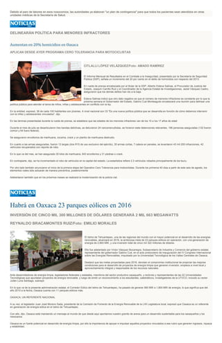 Debido al paro de labores en esos nosocomios, las autoridades ya elaboran "un plan de contingencia" para que todos los pacientes sean atendidos en otras
unidades médicas de la Secretaría de Salud.
DELINEARÁN POLÍTICA PARA MENORES INFRACTORES
Aumentan en 20% homicidios en Oaxaca
APLICAN DESDE AYER PROGRAMA CERO TOLERANCIA PARA MOTOCICLISTAS
CITLALLI LÓPEZ VELÁZQUEZ/Foto: AMADO RAMÍREZ
El Informe Mensual de Resultados en el Combate a la Inseguridad, presentado por la Secretaría de Seguridad
Pública (SSP), señala un incremento del 20 por ciento en el delito de homicidios con respecto del 2013.
En rueda de prensa encabezada por el titular de la SSP, Alberto Esteva Salinas, el Procurador de Justicia del
Estado, Joaquín Carrillo Ruiz y el Coordinador de la Agencia Estatal de Investigaciones, Jaziel Vázquez Castro,
aseguraron que los demás delitos han ido a la baja.
Esteva Salinas indicó que otro dato negativo es que el número de menores infractores es constante por lo que la
próxima semana el Gobernador del Estado, Gabino Cué Monteagudo encabezará una reunión para delinear una
política pública para atender el tema de niños, niñas y adolescentes en conflicto con la ley.
En la entidad, expresó, 36 de cada 100 habitantes son jóvenes. A nivel nacional son 33 "Es una nueva política pública que se desarrolla en función de cómo debemos intervenir
con la niñez y adolescentes vinculados", dijo.
En las láminas presentadas durante la rueda de prensa, se establece que las edades de los menores infractores van de los 15 a los 17 años de edad
Durante el mes de julio se desarticularon tres bandas delictivas, se detuvieron 24 narcomenudistas, se hicieron siete detenciones relevantes, 196 personas aseguradas (132 fueron
común y 64 fuero federal).
Se aseguraron envoltorios de marihuana, cocaína, crack y un plantío de marihuana destruido.
En cuanto a las armas aseguradas, fueron 13 largas (dos R15 de uso exclusivo del ejército), 35 armas cortas, 7 cateos en penales, se levantaron 43 mil 200 infracciones, 42
vehículos recuperados con reporte de robo.
En lo que va del mes, se han asegurado 30 kilos de marihuana, 643 envoltorios y 31 piedras o crack.
En contraparte, dijo, se ha incrementado el robo de vehículos en la capital del estado. La estadística refiere 2.3 vehículos robados principalmente de los tsuru.
Por otro lado también anunciaron el inicio de la primera etapa del Operativo Cero Tolerancia para motociclistas. Durante los primeros 40 días a partir de este seis de agosto, los
elementos viales sólo actuarán de manera preventiva, posteriormente
Adelantaron también que en los próximos meses se realizará la modernización de la policía vial.
Habrá en Oaxaca 23 parques eólicos en 2016
INVERSIÓN DE CINCO MIL 300 MILLONES DE DÓLARES GENERARÁ 2 MIL 663 MEGAWATTS
REYNALDO BRACAMONTES RUIZ/Foto: EMILIO MORALES
El Istmo de Tehuantepec, una de las regiones del mundo con el mayor potencial en el desarrollo de las energías
renovables, alcanzará en 2016, la ambiciosa meta de 23 parques eólicos en operación, con una generación de
energía de 2,663 MW, y una inversión total de cinco mil 322 millones de dólares.
Ello fue adelantado por Víctor Vásquez Bocanegra, Subsecretario de Industria y Comercio del gobierno estatal,
representante del gobernador Gabino Cué, en el acto protocolario de inauguración del IV Congreso Internacional
sobre las Energías Renovables, impulsado por la Universidad Tecnológica de los Valles Centrales de Oaxaca.
Destacó que las metas proyectadas para 2016, denotan el compromiso institucional de propiciar las mejores
condiciones para el desarrollo de proyectos de energía limpia que generen inversión, empleos a nivel local y
aprovechamiento integral y responsable de los recursos naturales.
Ante desarrolladores de energía limpia, legisladores federales y estatales, miembros del sector productivo oaxaqueño, y rectores y representantes de las 22 Universidades
Tecnológicas que apuntalan proyectos de energía renovable, y luego de emitir un reconocimiento a los estudiantes, catedráticos, investigadores de la UTVCO, incluido su rector
Julián Luna Santiago, subrayó:
En lo que va de la presente administración estatal, el Corredor Eólico del Istmo de Tehuantepec, ha pasado de generar 560 MW a 1,800 MW de energía, lo que significa que del
año 2010 a la fecha, Oaxaca cuenta con 11 parques eólicos más.
OAXACA, UN REFERENTE NACIONAL
A su vez, el legislador Juan José Moreno Sada, presidente de la Comisión de Fomento de la Energía Renovable de la LXII Legislatura local, expresó que Oaxaca es un referente
en generación de energía eólica en el Istmo de Tehuantepec.
Con ello, dijo, Oaxaca está mandando un mensaje al mundo de que desde aquí aportamos nuestro granito de arena para un desarrollo sustentable para los oaxaqueños y los
mexicanos.
Oaxaca es un fuerte potencial en desarrollo de energía limpia, por ello la importancia de apoyar e impulsar aquellos proyectos vinculados a ese rubro que generen ingresos, riqueza
y estabilidad.
 