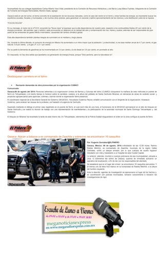 Acompañado de sus colegas legisladores Carlos Alberto Vera Vidal, presidente de la Comisión de Recursos Hidráulicos, y de María Luisa Matus Fuentes, Integrante de la Comisión
de Fomento de Energías Renovables, Moreno Sada, agregó:
Oaxaca está en pie de lucha y el tema concreto de la explotación de los recursos naturales, como el caso del viento en el Istmo y otras fuentes de energía, es importante buscar los
equilibrios sociales, fiscales y municipales, y de muchos otros actores, para garantizar un racional y óptimo aprovechamiento de los mismos y una distribución justa de la riqueza.
"FOCOS ROJOS"
En su mensaje, el rector de la UTVCO, encendió los "focos rojos" al expresar que la alta dependencia de nuestro país, respecto a los combustibles fósiles (91 por ciento de la
energía provienen del petróleo, gas y carbón), está provocando un deterioro en la calidad del aire y contaminación de ríos, mares y suelos, además de ser responsable de gran
parte de las emisiones de gases efecto invernadero, causantes del cambio climático global.
Esta alta dependencia también plantea riesgos de suministro en el mediano y largo plazos.
Así, durante la última década, el consumo de energía en México ha aumentado a un ritmo mayor que la población: La electricidad, a una tasa median anual de 4.7 por ciento; el gas
natural, 5.9 por ciento; y el gas LP, a 2.1 por ciento.
Por su parte la demanda de gasolinas se ha incrementado en 3.4 por ciento y la de diesel en 3.9 por ciento, en promedio al año.
En respuesta, no hay otra salida que apostarle a la generación de energía limpia, porque "Dios perdona, pero la naturaleza no".
Desbloquean carretera en el Istmo
· Revisarán demandas de obra promovidas por la organización CUBACI
Comunicado
Oaxaca;06 de agosto del 2014.-Personas adheridas a la organización Unidos de Barrios y Colonias del Istmo (CUBACI) bloquearon la mañana de este miércoles el puente de
fierro en Tehuantepec y al mismo tiempo lo hicieron sobre la carretera costera, a la altura del poblado de Santa Gertrudis Miramar, en demanda de obras de carácter social y
proyectos agropecuarios para agencias, colonias y barrios donde la organización tiene presencia.
El coordinador regional de la Secretaría General de Gobierno (SEGEGO), Venustiano Gutiérrez Reyna, entabló comunicación con el dirigente de la organización, Anastacio
Gutiérrez, para analizar las causas de la protesta y se trasladó a la agencia de Gertrudis.
Superado mediante el diálogo el primer caso registrado en el puente de fierro, el cual duró más de una hora, el funcionario de la SEGEGO permaneció en el sitio de bloqueo en
Santa Gertrudis y se realizó la reunión de trabajo con una representación de manifestantes y la participación de la autoridad municipal de Santo Domingo Tehuantepec y del
Gobierno.
El bloqueo en Miramar fue levantado la tarde de este mismo día. En Tehuantepec, elementos de la Policía Estatal resguardaron el orden en la zona contigua al puente de fierro.
Oaxaca: Atacan a balazos a ex comisariado de Zaachila y sobrevive; se encontraron 16 casquillos
Por: Eugenio González/@ELPINERO
Oaxaca, México; 06 de agosto, 2014.—Alrededor de las 12:00 horas, Ramiro
Robles Melchor, ex comisariado de Zaachila, municipio de la región Valles
Centrales, sufrió un ataque armado, por lo que cuerpos de auxilio lograron
rescatarlo con vida y trasladarlo a un hospital de esta Ciudad Capital.
Lo anterior, además, movilizó a cuerpos policíacos de esa municipalidad, ubicada a
unos 12 kilómetros del centro de Oaxaca, quienes de inmediato activaron un
operativo de localización, a fin de dar con los responsables del atentado.
Se estableció que en el lugar del crimen, se encontraron 16 casquillos percutidos. Y
al menos uno de ellos hizo blanco en la humanidad de Robles Melchor, a la altura
del hombro izquierdo.
Ante lo descrito, agentes de investigación se apersonaron al lugar de los hechos y,
en coordinación con policías municipales, tomaron conocimiento e iniciaron las
investigaciones de rigor.
 