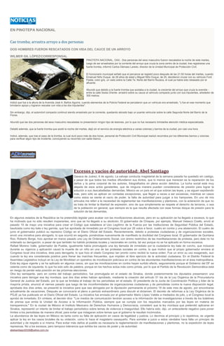 EN PINOTEPA NACIONAL
Cae tromba; arrastra arroyo a dos personas
DOS HOMBRES FUERON RESCATADOS CON VIDA DEL CAUCE DE UN ARROYO
WILMER GIL LÓPEZ/CORRESPONSAL
PINOTEPA NACIONAL, OAX.- Dos personas del sexo masculino fueron rescatados la noche de este martes,
luego de ser arrastrados por la corriente del arroyo que cruza la zona centro de la ciudad, tras registrarse una
fuerte tromba, informó Carlos Dámaso Laredo, director de la Unidad Municipal de Protección Civil.
El funcionario municipal señaló que el percance se registró poco después de las 21:00 horas del martes, cuando
Emanuel Niño Duque, de 28 años de edad y Miguel Niño Duque, de 25, decidieron cruzar con su vehículo Ford
Fiesta, color gris, un vado sobre la Calle 7a. Norte del Barrio Ñuzaca, el cual ya había sido rebasado por el
afluente.
Abundó que debido a la fuerte tromba que azotaba a la ciudad, la creciente del arroyo que cruza la avenida -
entre la calle Sexta Oriente- arrastró sobre su cauce al vehículo compacto junto con sus tripulantes, alrededor de
300 metros.
Indicó que fue a la altura de la Avenida José A. Baños Aguirre, cuando elementos de la Policía Federal se percataron que un vehículo era arrastrado, "y fue en ese momento que
brindaron apoyo y lograron rescatar con vida a los dos tripulantes".
Sin embargo, dijo, el automóvil compacto continuó siendo arrastrado por la corriente, quedando atorado bajo un puente vehicular sobre la calle Segunda Norte del Barrio de la
Flores.
Abundó que las dos personas del sexo masculino rescatadas no presentaron ningún tipo de lesiones, por lo que no fue necesario brindarles atención médica especializada.
Detalló además, que la fuerte tromba que azotó la noche del martes, dejó sin el servicio de energía eléctrica a varias colonias y barrios de la ciudad, por casi una hora.
Indicó, además, que tras el paso de la tromba, la cual duró poco más de dos horas, personal de Protección Civil Municipal realizó recorridos por los diferentes barrios y colonias
para verificar algún tipo de incidente, concluyendo su recorrido con saldo blanco.
Excesos y vacíos de autoridad: Abel Santiago
Oaxaca de Juárez, 6 de agosto. La salvaje conducta magisterial de la semana pasada ha quedado sin castigo,
a pesar de que todos los medios difundieron sus ilícitos, que lo menos que merecen es la reparación de los
daños y la pena corporal de los autores, fotografiados en plena acción delictiva. La lucha social está muy
alejada de esos actos gansteriles, que de ninguna manera pueden considerarse de presión para lograr la
solución a sus descabelladas demandas. México es un país en el que sobran las leyes, y se siguen expidiendo
más, pero sólo se aplican en contadas excepciones, que llegan a veces a ser excesivas, mientras en casos
como estos se siente el vacío de poder, la falta de autoridad para juzgar a los hampones. En uno de mis
artículos me referí a la necesidad de reglamentar las manifestaciones y plantones, con la aclaración de que no
se trata de limitar la libertad de expresión, sino de que simplemente se respete el derecho de terceros, o sea
de la población en general, que siempre es la que resulta afectada con esas formas dizque de presión para la
solución de las demandas.
En algunos estados de la República se ha pretendido legislar para acabar con las movilizaciones abusivas, pero en su aplicación se ha llegado a excesos, lo que
ha motivado que no sólo resulten inoperantes, sino que se ha llegado a su abolición. El gobernador de Chiapas, por ejemplo, Manuel Velasco Coello, envió el
pasado 19 de mayo una iniciativa para crear el Código que establece el Uso Legítimo de la Fuerza por las Instituciones de Seguridad Pública del Estado,
bautizada como ley bala o ley garrote, que fue aprobada de inmediato por el Congreso local por 26 votos a favor, cuatro en contra y una abstención. El cuatro de
junio el gobernador publicó su represivo Código en el Diario Oficial del Estado. Recientemente, debido a protestas ciudadanas y de organizaciones sociales,
envió una iniciativa para abrogarlo, lo que ocurrió en seguida, poniéndose nuevamente de manifiesto la docilidad del Congreso local. El gobernador de Quintana
Roo, Roberto Borge, hizo aprobar en marzo pasado una Ley de Ordenamiento Social, con ánimo restrictivo de las manifestaciones de protesta, pero éste no ha
ordenado su derogación, a pesar de que también ha habido protestas locales y nacionales en contra, tal vez porque no se ha aplicado en forma excesiva.
Rafael Moreno Valle, gobernador de Puebla, igualmente había promulgado una ley llamada de inmediato por la ciudadanía ley bala de corcho, que inclusive
durante su vigencia y aplicación causó la muerte de un niño en una de las protestas sociales en contra, lo que motivó que el propio gobernador enviara al
Congreso local otra iniciativa, ésta para derogarla, lo que hizo el citado Congreso tan pronto como recibió la nueva orden. Fue un error su uso exagerado, aun
cuando la ley era considerada positiva para frenar las marchas frecuentes, que impiden el libre ejercicio de la actividad ciudadana. En el Distrito Federal la
Asamblea Legislativa incluyó en la Ley de Movilidad un operativo de movilización policíaca en contra de las abundantes manifestaciones en el área metropolitana.
Esta ley sigue vigente y se ha aplicado en algunos casos, sin que las movilizaciones en contra hayan surtido efecto, seguramente porque el Gobierno del DF se
ostenta como de izquierda, lo que ha sido sólo de palabra, porque en los hechos actúa más como priísta, por lo que el Partido de la Revolución Democrática está
en riesgo de perder esta posición en las próximas elecciones.
Otra ley semejante, pero en contra del trabajo periodístico, fue promulgada en el estado de Sinaloa, donde posteriormente los diputados presentaron una
iniciativa para derogar esa ley mordaza, que dos días antes habían aprobado, mediante la creación del artículo 51 bis de la Ley Orgánica de la Procuraduría
General de Justicia del Estado, por la que se limitaba el trabajo de los periodistas en el estado. El presidente de la Junta de Coordinación Política y líder de la
mayoría priísta, anunció el viernes pasado que luego de las inconformidades de organizaciones ciudadanas y de periodistas contra la nueva disposición legal,
aprobada dos días antes, se presentó la iniciativa para que sea abrogada por la diputación permanente el próximo 19 de este mes de agosto, por encontrarse
actualmente de vacaciones. Después se convocaría al pleno a periodo extraordinario para discutir el dictamen. El decreto de reformas a la Ley Orgánica de la
PGJE ya fue publicado en el Diario Oficial del Estado. La iniciativa fue enviada por el gobernador Mario López Valdés a mediados de julio, y el Congreso local la
aprobó de inmediato. En síntesis, el decreto dice: "Los medios de comunicación tendrán acceso a la información de las investigaciones a través de los boletines
de prensa que emita la Unidad de Acceso a la Información Pública, siempre que se cumpla con los requisitos marcados por las leyes en materia de
transparencia." En la ciudad de México el Instituto Mexicano de Derechos Humanos y Democracia, consideró que la ley mordaza que pretendió aplicarse en
Sinaloa, representó un intento de limitar el trabajo periodístico sobre temas de violencia e inseguridad. Ello habría sido, dijo, un antecedente negativo para poner
límites a los periodistas de manera oficial, para evitar que indagaran sobre temas que al gobierno le resultan incómodos.
La abundancia de las leyes en México es tanta como su falta de aplicación en casos de legalidad y justicia. Lo decimos al principio y lo repetimos, es urgente
aplicar la ley en los casos brutales de su violación, como lo hace el magisterio oaxaqueño. Para someter a juicio a estos vándalos hace falta un principio de
autoridad y de respeto a sí misma. Para evitar más daños al pueblo es necesaria la reglamentación de manifestaciones y plantones, no la expedición de leyes
represivas. No a los excesos, pero tampoco tolerancia que exhiba los vacíos de poder y de autoridad.
abelsantiago30336@yahoo.com.mx
 