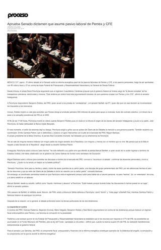 Aprueba Senado dictamen que asume pasivo laboral de Pemex y CFE
JENARO VILLAMIL
6 DE AGOSTO DE 2014
DESTACADO
MÉXICO, D.F. (apro).- El último debate en el Senado sobre la reforma energética pasó de los pasivos laborales de Pemex y CFE, a los pasivos personales, luego de ser aprobadas
con 90 votos a favor y 27 en contra las leyes Federal de Presupuesto y Responsabilidad Hacendaria y la General de Deuda Pública.
Desde tribuna, el priista David Penchyna argumentó que el ingeniero Cuauhtémoc Cárdenas propuso que el gobierno federal se hiciera cargo de “la deuda completa” de los
trabajadores petroleros, electricistas y mineros. “Esto entierra por entero toda esta argumentación excelsa, de que queremos acabar con Pemex y con CFE”, afirmó el senador
hidalguense.
A Penchyna respondieron Benjamín Robles, del PRD, quien acusó a los priistas de “vendepatrias”, y el senador Bartlett, del PT, quien dijo que con esa decisión se incrementaran
los impuestos a los mexicanos.
Incluso, Robles mostró un vale para acreditar que Pemex otorgó al sindicato petrolero 500 millones de pesos para apoyo a viviendas, fuera del contrato colectivo, y el dinero fue a
parar a la campaña presidencial del PRI en el 2000.
Al filo de las 17:00 horas, Penchyna montó en cólera cuando Benjamín Robles puso en duda en la tribuna el origen de los bienes del senador hidalguense y acusó a su padre, José
Penchyna, de haber defraudado al Banco Ejidal (Banjidal).
En ese momento, el salón de sesiones dejó su letargo. Penchyna exigió a gritos que se quitara del Diario de los Debates la mención a una persona ausente. También reclamó a su
coordinador, Emilio Gamboa Patrón, que lo defendiera, y sostuvo un agrio intercambio con el jefe de la bancada del PRD, Miguel Barbosa.
El propio presidente de la Mesa Directiva, el panista Raúl Cervantes Andrade, fue rebasado por la vehemencia de Penchyna.
“No se vale de ninguna manera meterse con ningún padre de ningún senador de la República, con ninguno, y menos con un hombre que no vive. Me parece que se le falta el
respeto a este Senado de la República”, alegó desde su escaño Gamboa Patrón.
Enseguida, Penchyna subió a tribuna “para hechos”. No sólo defendió a su padre sino que ofendió al petista Manuel Bartlett, a quien acusó de no poder ingresar a territorio de
Estados Unidos y de haber colaborado con el gobierno de Carlos Salinas de Gortari como secretario de Educación.
Miguel Barbosa subió a tribuna para acreditar las disculpas a nombre de la bancada del PRD, convocó a “reconducir el debate”, a eliminar las alusiones personales y reviró a
Penchyna: “¿Quién no ha tenido un raspón en la batalla política?”.
“Senador Penchyna, lleve para su familia y usted y todos los seres queridos de su señor padre, una disculpa del grupo parlamentario del PRD, por las referencias hechas al calor
de los discursos y que se retire del Diario de los Debates lo dicho en relación con su señor padre”, concedió Barbosa.
Sin embargo, el coordinador perredista insistió en que Penchyna violó el reglamento porque subió para hablar de un asunto personal, no para “hechos”. Es “un violentador” de la ley
y el pleno estalló en un aplauso.
Manuel Bartlett, desde su escaño, calificó como “loquito, mentiroso y abusivo” a Penchyna. “Está molesto porque durante todas las discusiones lo hemos puesto en su lugar”,
afirmó el senador poblano.
Otro paisano de Bartlett, el inefable Javier Alarcón, del PAN, subió a tribuna en fallida defensa a Penchyna. Llamó “bocón” y “mala paga” a Bartlett Díaz, mientras Gamboa Patrón y
Barbosa trataron de apaciguar los ánimos.
Después de la votación, en lo general, el debate profundizó sobre los temas particulares de los dos dictámenes.
La izquierda en contra
A nombre del PRD, Dolores Padierna, Alejandro Encinas, Mario Delgado, Benjamín Robles y Raúl Morón argumentaron en contra de los dictámenes porque implican un régimen
fiscal anticompetitivo para Pemex, y se favorece la corrupción en la paraestatal.
Padierna Luna subrayó que en la Ley Federal de Presupuesto y Responsabilidad Hacendaria se establece que si los recursos son mayores a 4.7% del PIB, los excedentes se
acumularán en el Fondo Mexicano del Petróleo, pero la ley del Fondo –aprobada un día antes— definió que, cuando la reserva supere 3% del PIB, se realizarán transferencias
extraordinarias al gobierno federal.
Para el senador Luis Sánchez, del PRD, el componente fiscal, presupuestal y financiero de la reforma energética constituyen ejemplos de “la dialéctica del engaño, la simulación y
la componenda con la que se acordó la reforma energética”.
 