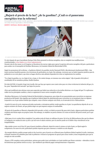¿Bajará el precio de la luz? ¿de la gasolina? ¿Cuál es el panorama
energético tras la reforma?
Empresas privadas podrán vender gasolina o dar el servicio de electricidad, y aunque no desaparecen Pemex o CFE, tendrán que competir
con otras firmas nacionales e internacionales.
AGOSTO 7, 2014Tania L. Montalvo (@tanlmont)
inShare1
Un Lázaro de Cárdenas de cartón observó como el PAN y el PRI avalaron las leyes secundarias de la Reforma Energética que abre el sector petrolero a las empresas extranjeras.
Foto: Cuartoscuro
Un año después de que el presidente Enrique Peña Nieto presentó la reforma energética, ésta se completó tras modificaciones
constitucionales y otras legales en 21 leyes reglamentarias.
Durante más de dos meses, en el Congreso se discutieron las nuevas reglas para operar la apertura del sector energético del país a particulares
para acabar con el monopolio de Petróleos Mexicanos y la Comisión Federal de Electricidad (CFE).
Según los promotores de la reforma —el gobierno federal y los partidos Acción Nacional (PAN) y Revolucionario Institucional (PRI)— ésta
traerá enormes beneficios gracias a las inversiones de particulares en el país. Sin embargo, reconocen que no habrá impactos positivos para la
población en un corto plazo y que éstos se hagan efectivos más adelante dependerá de cómo se implementen los cambios.
“Va a bajar la gasolina, no; va a bajar la luz y el gas, sí. En cuánto tiempo, no tenemos una varita mágica”, dijo el pasado 18 de julio el
coordinador de los senadores priistas, Emilio Gamboa.
Por lado del PAN, el senador Jorge Luis Lavalle, dice que hay que esperar unos cuatro años para ver cómo evoluciona la industria del gas y la
luz, pues “dependerá del mercado” que bajen los precios.
¿Pero qué modificará esta reforma como para especular que habrá una reducción en las tarifas eléctricas o en el pago del gas? Te explicamos
cuáles son los principales cambios y cómo se organizará el nuevo sector energético del país.
-Petróleos Mexicanos y la Comisión Federal de Electricidad no desaparecen, pero dejan de ser paraestatales para convertirse en empresas
productivas del Estado. Esto significa que el gobierno federal dejará de administrarlas para convertirse en su propietario bajo un régimen
corporativo con el que ambas tendrán que competir, como si fueran cualquier otra firma, en el mercado de luz e hidrocarburos.
-A partir de enero de 2016, empresas privadas nacionales o extranjeras podrán vender gasolina en el país. Las gasolineras dejarán de ser un
negocio exclusivo de Pemex, así que podrás elegir con qué empresa comprar el combustible.
-El precio de la gasolina se liberará y dependerá del mercado, es decir, no habrá un precio fijo para todo el país y algunos particulares podrían
venderla más barata según sus propios costos. Sin embargo, se establece un precio mínimo a la venta en función del precio actual, por lo que
no bajará.
-¿Qué pasa si no te venden litros completos? Las multas serán de hasta 20 millones de pesos. En la Ley de Hidrocarburos dice que los abusos
se castigarán con multas de entre 15 mil a 150 mil veces el salario mínimo; pero la sanción puede ser el doble si hay reincidencia en las
irregularidades.
-Algo similar ocurre con el Gas LP, pues el precio también se liberará, dejará de costar lo mismo en todo el país y se fijará según la
competencia. En enero de 2016, particulares podrán importar gas para comenzar a venderlo un año después.
-En energía eléctrica, podrás escoger quién te da el servicio, pero el precio no se liberará pues el gobierno federal regulará la tarifa. Asimismo,
el Estado mantiene los subsidios para toda la población e iniciará un programa de apoyos para zonas rurales y áreas marginadas para que la
energía sea más accesible.
-Pemex y CFE compiten contra particulares, quienes para poder tener actividades en el país tendrán que firmar contratos —obtenidos a través
de licitaciones que podrían iniciar en 2015— que establecen que deberán pagar contraprestaciones e impuestos.
 