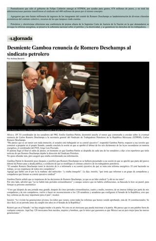 Puntualizaron que sólo el gobierno de Felipe Calderón entregó al STPRM, por ayudas para gastos, 878 millones de pesos, y en total las
administraciones panistas transfirieron al sindicato mil 400 millones de pesos por el mismo concepto.
Agregaron que otra fuente millonaria de ingresos de los integrantes del comité de Romero Deschamps es laadministración de diversas cláusulas
económicas del contrato colectivo, recursos de los que tampoco rinde cuentas.
Petroleros y electricistas ofrecieron una conferencia de prensa afuera de la Suprema Corte de Justicia de la Nación en la que demandaron se
revoque la reforma energética, se preserve la soberanía nacional sobre el petróleo y la electricidad, y se garanticen los derechos de los trabajadores.
Desmiente Gamboa renuncia de Romero Deschamps al
sindicato petrolero
Por Andrea Becerril
Carlos Romero Deschamps y Emilio Gamboa Patrón, el pasado 15 de julio. Foto Roberto García Ortiz
México, DF. El coordinador de los senadores del PRI, Emilio Gamboa Patrón, desmintió anoche el rumor que comenzaba a circular sobre la eventual
renuncia de Carlos Romero Deschamps a la secretaria general del Sindicato de Trabajadores Petroleros de la República Mexicana (STPRM), Carlos
Romero Deschamps.
“Me parece que es un rumor con mala intención, el senador está trabajando en su comité ejecutivo”, respondió Gamboa Patrón, respecto a esa versión que
comenzó a propalar en el propio Senado, cuando concluía la sesión en que se aprobó el último de los seis dictámenes de las leyes secundarias en materia
energética, el coordinador del PAN, Jorge Luis Preciado.
El panista llegó al final al salón de plenos, en momento en que Gamboa Patrón se despedía de cada uno de los senadores y dijo a los reporteros que tenía
noticias de que Romero Deschamps dejaba la dirección del Sindicato Petrolero.
No quiso abundar más, pero aseguró que estaba corroborando esa información.
Gamboa Patrón lo desmintió poco después y justificó que Romero Deschamps no se hubiera presentado a esa sesión en que se aprobó que parte del pasivo
laboral de Pemex pase a deuda pública, a condición de que se modifique el contrato colectivo de los trabajadores petroleros.
“El senador Romero Deschamps tomó la decisión de ir a informarle a su comité ejecutivo de qué se trata esta reforma energética. El está haciendo su
trabajo, yo soy respetuoso de todos mis compañeros”.
Agregó que habló con él por la la mañana -del miércoles- “y estaba tranquilo”. Le dijo, insistió, “que tenía que informar a un grupo de compañeras y
compañeros que forman su comité ejecutivo sindical”
Gamboa Patrón señaló que es respetuoso de las decisiones de Romero Deschamps, ya que es un líder sindical “y ahí no me meto”.
Por otro lado, advirtió que “ya no habrá más períodos extraordinarios” y aunque sostuvo que no habría celebraciones, su bancada le hizo un pastel, para
festejar su próximo onomástico.
“Creo que después de una jornada muy grande, después de cinco periodos extraordinarios, cuatro y medio, nosotros; de un intenso trabajo por parte de mis
compañeras y de mis compañeros, vuelvo a hacer un reconocimiento a los 128 senadores y senadoras que configuran el Senado de la República, creo que
hoy culmina un día muy importante para el país”, recalcó.
Insistió: “Lo vivirán las generaciones jóvenes, los niños que vienen, como todas las reformas que hemos venido aprobando, más de 18 constitucionales. Se
dice fácil, en un periodo antes de cumplir dos años en el Senado de la República”.
Reiteró que en el Senado “ no hay ningún traidor a la patria. No creo en un mexicano que pueda traicionar a la patria. Me parece que es una palabra fuera de
cualquier contexto. Aquí hay 128 mexicanos bien nacidos, mujeres y hombres, que lo único que queremos es que México sea un país mejor para las nuevas
generaciones.”
 