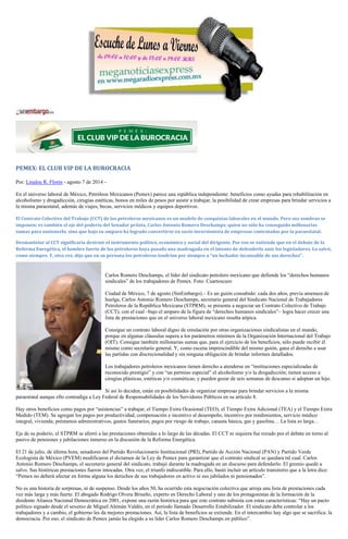 PEMEX: EL CLUB VIP DE LA BUROCRACIA
Por: Linaloe R. Flores - agosto 7 de 2014 –
En el universo laboral de México, Petróleos Mexicanos (Pemex) parece una república independiente: beneficios como ayudas para rehabilitación en
alcoholismo y drogadicción, cirugías estéticas, bonos en miles de pesos por asistir a trabajar, la posibilidad de crear empresas para brindar servicios a
la misma paraestatal, además de viajes, becas, servicios médicos y equipos deportivos.
El Contrato Colectivo del Trabajo (CCT) de los petroleros mexicanos es un modelo de conquistas laborales en el mundo. Pero sus sombras se
imponen: es también el eje del poderío del Senador priista, Carlos Antonio Romero Deschamps, quien no sólo ha conseguido millonarias
sumas para sostenerlo, sino que bajo su amparo ha logrado convertirse en socio inversionista de empresas contratadas por la paraestatal.
Desmantelar al CCT significaría destruir el instrumento político, económico y social del dirigente. Por eso se entiende que en el debate de la
Reforma Energética, el hombre fuerte de los petroleros haya pasado una madrugada en el intento de defenderlo ante los legisladores. Lo salvó,
como siempre. Y, otra vez, dijo que en su persona los petroleros tendrían por siempre a “un luchador incansable de sus derechos”.
Carlos Romero Deschamps, el líder del sindicato petrolero mexicano que defiende los “derechos humanos
sindicales” de los trabajadores de Pemex. Foto: Cuartoscuro
Ciudad de México, 7 de agosto (SinEmbargo).– Es un guión consabido: cada dos años, previa amenaza de
huelga, Carlos Antonio Romero Deschamps, secretario general del Sindicato Nacional de Trabajadores
Petroleros de la República Mexicana (STPRM), se presenta a negociar un Contrato Colectivo de Trabajo
(CCT), con el cual –bajo el amparo de la figura de “derechos humanos sindicales”– logra hacer crecer una
lista de prestaciones que en el universo laboral mexicano resulta atípica.
Consigue un contrato laboral digno de emulación por otras organizaciones sindicalistas en el mundo,
porque en algunas cláusulas supera a los parámetros mínimos de la Organización Internacional del Trabajo
(OIT). Consigue también millonarias sumas que, para el ejercicio de los beneficios, sólo puede recibir él
mismo como secretario general. Y, como escena imprescindible del mismo guión, gana el derecho a usar
las partidas con discrecionalidad y sin ninguna obligación de brindar informes detallados.
Los trabajadores petroleros mexicanos tienen derecho a atenderse en “instituciones especializadas de
reconocido prestigio” y con “un permiso especial” el alcoholismo y/o la drogadicción; tienen acceso a
cirugías plásticas, estéticas y/o cosméticas; y pueden gozar de seis semanas de descanso si adoptan un hijo.
Si así lo deciden, están en posibilidades de organizar empresas para brindar servicios a la misma
paraestatal aunque ello contradiga a Ley Federal de Responsabilidades de los Servidores Públicos en su artículo 8.
Hay otros beneficios como pagos por “asistencias” a trabajar, el Tiempo Extra Ocasional (TEO), el Tiempo Extra Adicional (TEA) y el Tiempo Extra
Medido (TEM). Se agregan los pagos por productividad, compensación e incentivo al desempeño, incentivo por rendimientos, servicio médico
integral, vivienda; préstamos administrativos, gastos funerarios, pagos por riesgo de trabajo, canasta básica, gas y gasolina… La lista es larga…
Eje de su poderío, el STPRM se aferró a las prestaciones obtenidas a lo largo de las décadas. El CCT ni siquiera fue rozado por el debate en torno al
pasivo de pensiones y jubilaciones inmerso en la discusión de la Reforma Energética.
El 21 de julio, de última hora, senadores del Partido Revolucionario Institucional (PRI), Partido de Acción Nacional (PAN) y Partido Verde
Ecologista de México (PVEM) modificaron el dictamen de la Ley de Pemex para garantizar que el contrato sindical se quedara tal cual. Carlos
Antonio Romero Deschamps, el secretario general del sindicato, trabajó durante la madrugada en un discurso para defenderlo. El gremio quedó a
salvo. Sus históricas prestaciones fueron intocadas. Otra vez, el triunfo indiscutible. Para ello, bastó incluir un artículo transitorio que a la letra dice:
“Pemex no deberá afectar en forma alguna los derechos de sus trabajadores en activo ni sus jubilados ni pensionados”.
No es una historia de sorpresas, ni de suspenso. Desde los años 50, ha ocurrido esta negociación colectiva que arroja una lista de prestaciones cada
vez más larga y más fuerte. El abogado Rodrigo Olvera Briseño, experto en Derecho Laboral y uno de los protagonistas de la formación de la
disidente Alianza Nacional Democrática en 2001, expone una razón histórica para que este contrato subsista con estas características: “Hay un pacto
político signado desde el sexenio de Miguel Alemán Valdés, en el periodo llamado Desarrollo Estabilizador. El sindicato debe controlar a los
trabajadores y a cambio, el gobierno les da mejores prestaciones. Así, la lista de beneficios se extiende. En el intercambio hay algo que se sacrifica: la
democracia. Por eso, el sindicato de Pemex jamás ha elegido a su líder Carlos Romero Deschamps en público”.
 