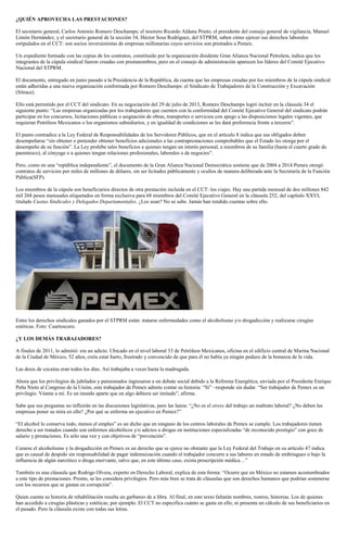 ¿QUIÉN APROVECHA LAS PRESTACIONES?
El secretario general, Carlos Antonio Romero Deschamps; el tesorero Ricardo Aldana Prieto, el presidente del consejo general de vigilancia, Manuel
Limón Hernández, y el secretario general de la sección 34, Héctor Sosa Rodríguez, del STPRM, saben cómo ejercer sus derechos laborales
estipulados en el CCT: son socios inversionistas de empresas millonarias cuyos servicios son prestados a Pemex.
Un expediente formado con las copias de los contratos, constituido por la organización disidente Gran Alianza Nacional Petrolera, indica que los
integrantes de la cúpula sindical fueron creadas con prestanombres, pero en el consejo de administración aparecen los líderes del Comité Ejecutivo
Nacional del STPRM.
El documento, entregado en junio pasado a la Presidencia de la República, da cuenta que las empresas creadas por los miembros de la cúpula sindical
están adheridas a una nueva organización conformada por Romero Deschamps: el Sindicato de Trabajadores de la Construcción y Excavación
(Sitrace).
Ello está permitido por el CCT del sindicato. En su negociación del 29 de julio de 2013, Romero Deschamps logró incluir en la cláusula 34 el
siguiente punto: “Las empresas organizadas por los trabajadores que cuenten con la conformidad del Comité Ejecutivo General del sindicato podrán
participar en los concursos, licitaciones públicas o asignación de obras, transportes o servicios con apego a las disposiciones legales vigentes, que
requieran Petróleos Mexicanos o los organismos subsidiarios, y en igualdad de condiciones se les dará preferencia frente a terceros”.
El punto contradice a la Ley Federal de Responsabilidades de los Servidores Públicos, que en el artículo 8 indica que sus obligados deben
desempeñarse “sin obtener o pretender obtener beneficios adicionales a las contraprestaciones comprobables que el Estado les otorga por el
desempeño de su función”. La Ley prohíbe tales beneficios a quienes tengan un interés personal, a miembros de su familia (hasta el cuarto grado de
parentesco), al cónyuge o a quienes tengan relaciones profesionales, laborales o de negocios”.
Pero, como en una “república independiente”, el documento de la Gran Alianza Nacional Democrática sostiene que de 2004 a 2014 Pemex otorgó
contratos de servicios por miles de millones de dólares, sin ser licitados públicamente y ocultos de manera deliberada ante la Secretaría de la Función
Pública(SFP).
Los miembros de la cúpula son beneficiarios directos de otra prestación incluida en el CCT: los viajes. Hay una partida mensual de dos millones 842
mil 268 pesos mensuales etiquetados en forma exclusiva para 68 miembros del Comité Ejecutivo General en la cláusula 252, del capítulo XXVI,
titulado Cuotas Sindicales y Delegados Departamentales. ¿Los usan? No se sabe. Jamás han rendido cuentas sobre ello.
Entre los derechos sindicales ganados por el STPRM están: tratarse enfermedades como el alcoholismo y/o drogadicción y realizarse cirugías
estéticas. Foto: Cuartoscuro.
¿Y LOS DEMÁS TRABAJADORES?
A finales de 2011, lo admitió: era un adicto. Ubicado en el nivel laboral 33 de Petróleos Mexicanos, oficina en el edificio central de Marina Nacional
de la Ciudad de México, 52 años, creía estar harto, frustrado y convencido de que para él no había ya ningún pedazo de la bonanza de la vida.
Las dosis de cocaína eran todos los días. Así trabajaba a veces hasta la madrugada.
Ahora que los privilegios de jubilados y pensionados ingresaron a un debate social debido a la Reforma Energética, enviada por el Presidente Enrique
Peña Nieto al Congreso de la Unión, este trabajador de Pemex admite contar su historia: “Sí” –responde sin dudar. “Ser trabajador de Pemex es un
privilegio. Véame a mí. Es un mundo aparte que en algo debiera ser imitado”, afirma.
Sabe que sus preguntas no influirán en las discusiones legislativas, pero las lanza: “¿No es el stress del trabajo un maltrato laboral? ¿No deben las
empresas poner su mira en ello? ¿Por qué se enferma un ejecutivo en Pemex?”
“El alcohol lo conserva todo, menos el empleo” es un dicho que en ninguno de los centros laborales de Pemex se cumple. Los trabajadores tienen
derecho a ser tratados cuando son enfermos alcohólicos y/o adictos a drogas en instituciones especializadas “de reconocido prestigio” con goce de
salario y prestaciones. Es sólo una vez y con objetivos de “prevención”.
Curarse el alcoholismo y la drogadicción en Pemex es un derecho que se ejerce no obstante que la Ley Federal del Trabajo en su artículo 47 indica
que es causal de despido sin responsabilidad de pagar indemnización cuando el trabajador concurre a sus labores en estado de embriaguez o bajo la
influencia de algún narcótico o droga enervante, salvo que, en este último caso, exista prescripción médica…”
También es una cláusula que Rodrigo Olvera, experto en Derecho Laboral, explica de esta forma: “Ocurre que en México no estamos acostumbrados
a este tipo de prestaciones. Pronto, se les considera privilegios. Pero más bien se trata de cláusulas que son derechos humanos que podrían sostenerse
con los recursos que se gastan en corrupción”.
Quien cuenta su historia de rehabilitación resulta un garbanzo de a libra. Al final, en este texto faltarán nombres, rostros, historias. Los de quienes
han accedido a cirugías plásticas y estéticas; por ejemplo. El CCT no especifica cuánto se gasta en ello, ni presenta un cálculo de sus beneficiarios en
el pasado. Pero la cláusula existe con todas sus letras.
 