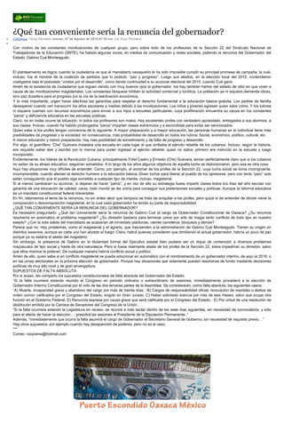 ¿Qué tan conveniente sería la renuncia del gobernador?
Columnas / Rosy Ramales Jueves, 07 de Agosto de 2014 07:19 hrs, por Rosy Ramales
Con motivo de las constantes movilizaciones de cualquier grupo, pero sobre todo de los profesores de la Sección 22 del Sindicato Nacional de
Trabajadores de la Educación (SNTE), ha habido algunas voces, en medios de comunicación y redes sociales, pidiendo la renuncia del Gobernador del
Estado, Gabino Cué Monteagudo.
El planteamiento es lógico cuando la ciudadanía ve que al mandatario oaxaqueño le ha sido imposible cumplir su principal promesa de campaña, la cual,
incluso, fue el nombre de la coalición de partidos que lo postuló: “paz y progreso”. Luego sus aliados, en la elección local del 2012, contendieron
coaligados bajo el postulado “unidos por el desarrollo”, como dando continuidad a su accionar electoral del 2010, cuando Cué ganó.
Amén de la existencia de ciudadanos que siguen viendo con muy buenos ojos al gobernador, los hay también hartos del estado de sitio en que viven a
causa de las movilizaciones magisteriales. Los constantes bloqueos inhiben la actividad comercial y turística. La población ya ni siquiera demanda obras,
sino paz duradera para el progreso por la vía de la reactivación económica.
Y lo más importante, urgen hacer efectivas las garantías para respetar el derecho fundamental a la educación básica gratuita. Los padres de familia
desesperan cuando ven transcurrir los años escolares a medias debido a las movilizaciones. Los niños y jóvenes egresan quien sabe cómo. Y los tutores
ni siquiera cuentan con recursos económicos para enviar a sus hijos a escuelas particulares, cuya proliferación encuentra su causa en los constantes
“paros” y deficiencia educativa en las escuelas públicas.
Claro, no en todas ocurre tal situación, ni todos los profesores son malos. Hay excelentes profes con verdadero apostolado, entregados a sus alumnos, a
sus clases. Incluso, cuando ha habido prolongados “paros” imparten clases extramuros y a escondidas para evitar ser sancionados.
Quien sabe si los profes tengan conciencia de lo siguiente: A mayor preparación y a mayor educación, las personas humanas en lo individual tiene más
posibilidades de progresar y la sociedad, en consecuencia, más probabilidad de desarrollo en todos los rubros: Social, económico, político, cultural, etc.
A menor educación y menor preparación, hay más posibilidad de sometimiento y de falta de progreso y desarrollo.
Por algo, el guerrillero “Che” Guevara instalaba una escuela en cada lugar al que arribaba el ejército rebelde de los cubanos. Incluso, según la historia,
era requisito saber leer y escribir por lo menos para poder ingresar al ejército rebelde; quien no sabía, primero era instruido en la escuela y luego
incorporado.
Evidentemente, los líderes de la Revolución Cubana, principalmente Fidel Castro y Ernesto (Che) Guevara, tenían perfectamente claro que si los cubanos
no salían de su atraso educativo, seguirían sometidos. A lo largo de los años algunos objetivos de aquella lucha se distorsionaron, pero esa es otra cosa.
Aquí hay situaciones muy difíciles de entender. Como, por ejemplo, el accionar de los profes de la Sección 22, cuya lucha social se torna incongruente,
incomprensible, cuando afectan el derecho humano a la educación básica. Dicen luchar para liberar al pueblo de los opresores, pero con tanto “paro” solo
están consiguiendo que el pueblo siga sometido a cualquier tipo de interés; incluso, magisterial.
Si al menos cambiaran su accionar, si dejaran de hacer “paros”, y en vez de ello su estrategia fuese impartir clases todos los días del año escolar con
garantía de una educación de calidad, caray, todo mundo se les uniría para conseguir sus pretensiones sociales y políticas. Aunque la reforma educativa
es un mandato constitucional federal irreversible.
En fin, retomemos el tema de la renuncia, no sin antes decir que tampoco se trata de aniquilar a los profes, pero quizá sí de entender de dónde viene la
composición o descomposición magisterial, en la cual cada gobernador ha tenido su parte de responsabilidad.
¿QUÉ TAN CONVENIENTE SERÍA LA RENUNCIA DEL GOBERNADOR?
Es necesario preguntarlo: ¿Qué tan conveniente sería la renuncia de Gabino Cué al cargo de Gobernador Constitucional de Oaxaca? ¿Su renuncia
resolvería en automático el problema magisterial? ¿Su dimisión bastaría para terminar como por arte de magia tanto conflicto de todo tipo en nuestro
estado? ¿Con la sola salida del mandatario se acabarían de inmediato plantones, cierres carreteros, bloqueos y demás?
Parece que no. Hay problemas, como el magisterial y el agrario, que trascienden a la administración de Gabino Cué Monteagudo. Tienen su origen en
distintos sexenios, aunque en cada uno han atizado el fuego. Claro, habrá quienes consideren que dimitiendo el actual gobernador, habría un poco de paz
porque ya no estaría el aliado del magisterio.
Sin embargo, la presencia de Gabino en la titularidad formal del Ejecutivo estatal bien pudiera ser un dique de contención a diversos problemas
mayúsculos de tipo social y hasta de otra naturaleza. Pero si fuese realmente aliado de los profes de la Sección 22, éstos impedirían su dimisión, salvo
que ellos mismos la pidieran. De cualquier manera habría conflicto social y político.
Amén de ello, quien sabe si en conflicto magisterial se pueda solucionar en automático con el nombramiento de un gobernador interino, de aquí al 2016; o
en las urnas electorales en la próxima elección de gobernador. Porque hay situaciones que solamente pueden resolverse de fondo mediante decisiones
políticas de muy alto nivel y de gran envergadura.
SUPUESTOS DE FALTA ABSOLUTA
Por si acaso, les comparto los supuestos constitucionales de falta absoluta del Gobernador del Estado:
“Si la falta ocurriere estando reunido el Congreso en periodo ordinario o extraordinario de sesiones, inmediatamente procederá a la elección de
Gobernador Interino Constitucional por el voto de las dos terceras partes de la Asamblea. Se considerarán, como falta absoluta, los siguientes casos:
“A) Muerte, incapacidad grave y abandono del cargo por más de treinta días; B) Cargos de responsabilidad oficial, revocación de mandato o delitos de
orden común calificados por el Congreso del Estado, erigido en Gran Jurado; C) Haber solicitado licencia por más de seis meses, salvo que ocupe otra
función en el Gobierno Federal; D) Renuncia expresa por causa grave que será calificada por el Congreso del Estado; E) Por virtud de una resolución de
destitución emitida por la Cámara de Senadores del Congreso de la Unión…
“Si la falta ocurriere estando la Legislatura en receso, se reunirá a más tardar dentro de los siete días siguientes, sin necesidad de convocatoria, y sólo
para el efecto de hacer la elección…; presidirá las sesiones el Presidente de la Diputación Permanente..”
Además, “inmediatamente que ocurra la falta asumirá el cargo de Gobernador el Secretario General de Gobierno, sin necesidad de requisito previo…”
Hay otros supuestos, por ejemplo cuando hay desaparición de poderes, pero no es el caso.
***
Correo: rosyrama@hotmail.com
 