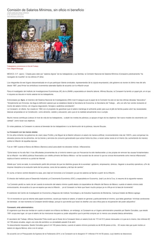 Comisión de Salarios Mínimos, sin oficio ni beneficio
JUAN CARLOS CRUZ VARGAS
6 DE AGOSTO DE 2014
REPORTAJE ESPECIAL
Trabajadores conmemoran el Día del Trabajo.
Foto: Miguel Dimayuga
MÉXICO, D.F. (apro).- Creada para velar por “salarios dignos” de los trabajadores y sus familias, la Comisión Nacional de Salarios Mínimos (Conasami) prácticamente “ha
navegado de muertito” en los últimos 27 años.
Los integrantes de ese órgano descentralizado en el que participan líderes sindicales, representantes de la cúpula empresarial y del gobierno se reúnen el último mes del año
desde 1987, para firmar los simbólicos incrementos salariales fijados de acuerdo con la inflación anual.
Para el investigador del Instituto de Investigaciones Económicas (IIE) de la UNAM y especialista en derecho laboral, Alfonso Bouzas, la Conasami ha tenido un papel gris, en el que
ni siquiera se discute el monto salarial de los trabajadores.
Entrevistado por Apro, el miembro del Sistema Nacional de Investigadores (SNI) nivel III asegura que el papel de la Comisión ha sido en las tres últimas décadas “decorativo”.
“Simplemente son firmones, les llega la definición salarial que se establece desde la Secretaría de Economía, la Secretaría del Trabajo… año con año han venido revisando el
monto del salario mínimo, sin ninguna negociación, forcejeo o auténtica conciliación”.
La Conasami, en efecto, fue creada en 1962 con el propósito de garantizar que el salario mantenga el suficiente poder para que el jefe de familia pueda cubrir las necesidades
básicas amparadas en la Constitución, como alimento, vestido y educación, pero que en la realidad actualmente nos e cumple.
Mucho menos contribuye a elevar el nivel de vida de los trabajadores, a abatir los niveles de pobreza y a apoyar el logro de los objetivos “del nuevo modelo de crecimiento con
calidad”, como rezan sus objetivos.
En otras palabras, la Conasami no abona al bienestar de los trabajadores ni a la disminución de la pobreza, resume Bouzas.
La Conasami con las manos atadas
En los años ochenta, los gobiernos de José López Portillo y de Miguel de la Madrid utilizaron el salario de manera artificial, incrementándolo más del 1000%, para compensar los
elevados precios de los alimentos, de los bienes y servicios de consumo generalizado que subían todos los días; a veces varias veces en el mismo día, aumentando de manera
súbita la inflación de aquellas épocas.
Fue en 1987 cuando el Banco de México (Banxico) actuó para abatir los elevados índices inflacionarios.
“Dicha tarea no ha sido fácil. A las dificultades provenientes de un entorno externo que con frecuencia ha sido desfavorable y a las propias de remover las causas fundamentales
de la inflación –los déficit públicos financiados con crédito primario del Banco México– se han aunado las de vencer lo que se conoce técnicamente como inercia inflacionaria”,
explica el banco central en su portal de Internet.
Añade que “como se sabe, la concertación partió del principio de que los distintos grupos de la sociedad –gobierno, empresarios, obreros– llegaran a acuerdos operativos, a fin de
imponer disciplina a la evolución tanto de los precios, como de los salarios y del tipo de cambio”.
En suma, el banco central disciplinó la casa, pero dejó sin funciones a la Conasami ya que los salarios se fijarían a partir de la inflación.
El director del Instituto para el Desarrollo Industrial y el Crecimiento Económico (IDIC) y especialista en Economía, José Luis de la Cruz, lo resume de la siguiente manera:
“La Comisión perdió su razón de ser cuando la evolución del salario mínimo quedó atada a la expectativa de inflación del Banco de México; cuando el salario mínimo está
evolucionando, de acuerdo a lo que se espera que sea la inflación… ya la Conasami no tiene que hacer mucho porque ya no influye en la tasa de incremento”.
El exdirector del Centro de Investigación en Economía y Negocios del Instituto Tecnológico y de Estudios Superiores de Monterrey, Campus Estado de México agrega:
“En el momento en que se retome este papel económico, social que implica el salario, el salario en general y particularmente el mínimo, que debe garantizar ‘mínimas condiciones
de bienestar’, en ese momento la Conasami tendrá trabajo, porque lo que tendrá que hacer es diseñar una ruta crítica para la recuperación del poder adquisitivo”.
Conasami, ente administrativo.
El organismo que lleva las riendas en cuanto al salario es el Banco de México, sin embargo, la Conasami es un órgano administrativo presidido por Basilio González, que desde
1991 ocupa ese lugar, sin que el salario de los mexicanos recupere su poder adquisitivo que le permita comprar por lo menos una canasta básica alimentaria.
El secretario del Trabajo, Alfonso Navarrete Prida reveló que el titular de la Conasami tiene un salario bruto de 173 mil 513 pesos mensuales o lo que es lo mismo, dos millones 82
mil 156 pesos anuales, según una nota del periódico La Jornadadel pasado 8 de abril.
Ya descontando impuestos, Basilio González gana 4 mil 100 pesos diarios, cuando el salario mínimo promedio es de 65.58 pesos al día… 63 veces más que quien recibe un
salario en alguna fábrica, obra o en el campo.
De acuerdo con el Presupuesto de Egresos de la Federación 2014, a la Conasami se le otorgaron 41 millones 414 mil 55 pesos, cuyo destino se desconoce.
 