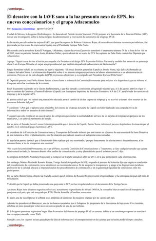 El desastre con la IAVE saca a la luz presunto nexo de EPN, los
nuevos concesionarios y el grupo Atlacomulco
Por: Redacción / Sinembargo - agosto 6 de 2014 -
Ciudad de México, 6 de agosto (SinEmbargo).– La bancada del Partido Acción Nacional (PAN) propuso a la Secretaría de la Función Pública (SFP)
iniciar una investigación sobre la licitación para la administración y renovación de suministros de telepeaje IAVE.
La licitación para el cambio de tarjetas IAVE, que ganó la empresa de Roberto Alcántara Rojas, de acuerdo con distintas versiones periodísticas, fue
provocada por los nexos de empresarios ligados con el Presidente Enrique Peña Nieto.
De acuerdo con la periodista Katia D’Artigues, “Alcántara, a quien la revista Expansión consideró el empresario número 79 de la lista de los 100 en
el 2013, tiene un pariente llamado Jesús Alcántara Núñez, quien además de ser socio de ETN fue suplente de Peña Nieto cuando fue Diputado por
Atlacomulco.
Agrega: “Siguió cerca de éste al iniciar precampaña a la Presidencia al dirigir EPN Expresión Política Nacional y también fue asesor de un personaje
clave: Luis Enrique Miranda, el mejor amigo presidencial, que también despacha de subsecretario de Gobernación”.
Sergio Sarmiento señaló en su columna de ayer lo siguiente: “El actual director general de Capufe es Benito Neme, hijo del ex Gobernador de
Tabasco Salvador Neme. La información disponible sobre él no muestra ninguna experiencia en labores administrativas o en administración de
carreteras. Pero eso sí, ha sido abogado del PRI en procesos electorales y es compadre del Presidente Enrique Peña Nieto”.
El Diputado panista Juan Pablo Adame llevará el tema hasta la tribuna de la Comisión Permanente para solicitar a la dependencia que se informe al
Congreso sobre los resultados de la revisión.
En el documento registrado en la Gaceta Parlamentaria, y que fue turnado a comisiones, el legislador recordó que, el 1 de agosto, entró en vigor el
nuevo contrato de Caminos y Puentes Federales (Capufe) con la empresa Impulsora de Servicios Terrestres, S.A de C.V. para brindar los servicios de
telepeaje y de la tarjeta IAVE.
El panista criticó que “no existió una planeación adecuada para el cambio de dichas tarjetas de telepeaje y no se avisó a tiempo a los usuarios de las
carreteras federales del país”.
Y cuestionó: “¿Por qué el apremio para el cambio del sistema de telepeaje por parte de Capufe sin haber realizado una campaña previa de
información a todos los usuarios de este sistema?”.
Y aseguró que esto podría ser un caso de actos de corrupción que afectan la normalidad del servicio de las tarjetas de telepeaje en perjuicio de los
mexicanos, y un daño al patrimonio del estado.
Por su parte, el Senador Javier Lozano Alarcón propondrá que el director de Capufe, Benito Neme, informe el jueves a legisladores la situación por el
cambio en el sistema de pago electrónico IAVE.
El presidente de la Comisión de Comunicaciones y Transportes del Senado informó que este martes en el marco de una reunión de la Junta Directiva
de esa instancia se hizo el planteamiento, ante la situación que padecen usuarios de autopistas concesionadas.
El legislador panista destacó que el funcionario debe explicar qué está ocurriendo, “porque francamente las afectaciones a los conductores, a los
automovilistas, a los de transportes son enormes”.
“No es con la (comisión) Permanente, no es en el Pleno, es con la Comisión de Comunicaciones y Transportes, y claro cualquier senador que quiera
asistir estará invitado; lo haremos abierto a los medios de comunicación y estoy planteándolo para el próximo jueves”, dijo.
La empresa de Roberto Alcántara Rojas ganó la licitación de Capufe lanzada en abril de 2013, en la que participaron siete empresas más.
Sin embargo, Mónica María del Rosario Rivera, Testigo Social designada por la SFP, asignada al proceso de licitación dijo que según su conclusión
del procedimiento de contratación, no se atendieron sus recomendaciones a fin de asegurar la transparencia y apego a las disposiciones jurídicas;
promoción de la calidad, eficacia e imparcialidad en los procedimientos de contratación; y en la garantía de igualdad de condiciones entre los
participantes.
Por su parte, Benito Neme, director de Capufe aseguró que el informe de Rosario Rivera presentó irregularidades y fue entregado después del fallo de
la licitación.
Y detalló que la Capufe ya había presentado una queja ante la SFP por las irregularidades en el documento de la Testigo Social.
Alcántara Rojas tiene diversos negocios en México, actualmente es presidente del Grupo IAMSA, la compañía líder en servicios de transporte de
pasajeros en el país, que está integrada por ETN, Flecha Amarilla y Omnibus, entre otras.
Es decir, una de sus empresas le cobrará a sus empresas de camiones de pasajeros el cruce por las casetas del país.
Además fue presidente de Bancrecer, uno de los bancos rescatados por el Fobaproa. Es propietario de la línea aérea de bajo costo Viva Aerobús,
exhibida en junio pasado por volar un avión con un parche en una de sus turbinas.
El 1 de agosto pasado se registraron largas filas de usuarios del sistema de prepago IAVE en casetas, debido a los cambios para poner en marcha el
nuevo equipo conocido como TAG.
Sumado a eso, los viajeros se han quejado por la falta de información y el entorpecimiento en las casetas que ha hecho perder tiempo a muchos.
 