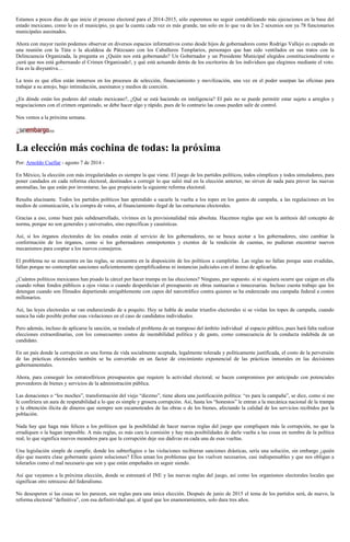Estamos a pocos días de que inicie el proceso electoral para el 2014-2015, sólo esperemos no seguir contabilizando más ejecuciones en la base del
estado mexicano, como lo es el municipio, ya que la cuenta cada vez es más grande, tan solo en lo que va de los 2 sexenios son ya 78 funcionarios
municipales asesinados.
Ahora con mayor razón podemos observar en diversos espacios informativos como desde hijos de gobernadores como Rodrigo Vallejo es captado en
una reunión con la Túta o la alcaldesa de Pátzcuaro con los Caballeros Templarios, personajes que han sido ventilados en sus tratos con la
Delincuencia Organizada, la pregunta es ¿Quién nos está gobernando? Un Gobernador y un Presidente Municipal elegidos constitucionalmente o
¡será que nos está gobernando el Crimen Organizado!, y qué está actuando detrás de los escritorios de los individuos que elegimos mediante el voto.
Esa es la disyuntiva…
La tesis es que ellos están inmersos en los procesos de selección, financiamiento y movilización, una vez en el poder usurpan las oficinas para
trabajar a su antojo, bajo intimidación, asesinatos y medios de coerción.
¿En dónde están los poderes del estado mexicano?, ¿Qué se está haciendo en inteligencia? El país no se puede permitir estar sujeto a arreglos y
negociaciones con el crimen organizado, se debe hacer algo y rápido, pues de lo contrario las cosas pueden salir de control.
Nos vemos a la próxima semana.
La elección más cochina de todas: la próxima
Por: Arnoldo Cuellar - agosto 7 de 2014 -
En México, la elección con más irregularidades es siempre la que viene. El juego de los partidos políticos, todos cómplices y todos simuladores, para
poner candados en cada reforma electoral, destinados a corregir lo que salió mal en la elección anterior, no sirven de nada para prever las nuevas
anomalías, las que están por inventarse, las que propiciarán la siguiente reforma electoral.
Resulta alucinante. Todos los partidos políticos han aprendido a sacarle la vuelta a los topes en los gastos de campaña, a las regulaciones en los
medios de comunicación, a la compra de votos, al financiamiento ilegal de las estructuras electorales.
Gracias a eso, como buen país subdesarrollado, vivimos en la provisionalidad más absoluta. Hacemos reglas que son la antítesis del concepto de
norma, porque no son generales y universales, sino específicas y casuísticas.
Así, si los órganos electorales de los estados están al servicio de los gobernadores, no se busca acotar a los gobernadores, sino cambiar la
conformación de los órganos, como si los gobernadores omnipotentes y exentos de la rendición de cuentas, no pudieran encontrar nuevos
mecanismos para cooptar a los nuevos consejeros.
El problema no se encuentra en las reglas, se encuentra en la disposición de los políticos a cumplirlas. Las reglas no fallan porque sean evadidas,
fallan porque no contemplan sanciones suficientemente ejemplificadoras ni instancias judiciales con el ánimo de aplicarlas.
¿Cuántos políticos mexicanos han pisado la cárcel por hacer trampa en las elecciones? Ninguno, por supuesto. si ni siquiera ocurre que caigan en ella
cuando roban fondos públicos a ojos vistas o cuando desperdician el presupuesto en obras suntuarias e innecesarias. Incluso cuesta trabajo que los
detengan cuando son filmados departiendo amigablemente con capos del narcotráfico contra quienes se ha enderezado una campaña federal a costos
millonarios.
Así, las leyes electorales se van endureciendo de a poquito. Hoy se habla de anular triunfos electorales si se violan los topes de campaña, cuando
nunca ha sido posible probar esas violaciones en el caso de candidatos individuales.
Pero además, incluso de aplicarse la sanción, se traslada el problema de un tramposo del ámbito individual al espacio público, pues hará falta realizar
elecciones extraordinarias, con los consecuentes costos de inestabilidad política y de gasto, como consecuencia de la conducta indebida de un
candidato.
En un país donde la corrupción es una forma de vida socialmente aceptada, legalmente tolerada y políticamente justificada, el costo de la perversión
de las prácticas electorales también se ha convertido en un factor de crecimiento exponencial de las prácticas inmorales en las decisiones
gubernamentales.
Ahora, para conseguir los estratosféricos presupuestos que requiere la actividad electoral, se hacen compromisos por anticipado con potenciales
proveedores de bienes y servicios de la administración pública.
Las donaciones o “los moches”, transformación del viejo “diezmo”, tiene ahora una justificación política: “es para la campaña”, se dice, como si eso
le confiriera un aura de respetabilidad a lo que es simple y grosera corrupción. Así, hasta los “honestos” le entran a la mecánica nacional de la trampa
y la obtención ilícita de dineros que siempre son escamoteados de las obras o de los bienes, afectando la calidad de los servicios recibidos por la
población.
Nada hay que haga más felices a los políticos que la posibilidad de hacer nuevas reglas del juego que compliquen más la corrupción, no que la
erradiquen o la hagan imposible. A más reglas, es más cara la comisión y hay más posibilidades de darle vuelta a las cosas en nombre de la política
real, lo que significa nuevos meandros para que la corrupción deje sus dádivas en cada una de esas vueltas.
Una legislación simple de cumplir, donde los subterfugios o las violaciones recibieran sanciones drásticas, sería una solución, sin embargo ¿quién
dijo que nuestra clase gobernante quiere soluciones? Ellos aman los problemas que los vuelven necesarios, casi indispensables y que nos obligan a
tolerarlos como el mal necesario que son y que están empeñados en seguir siendo.
Así que vayamos a la próxima elección, donde se estrenará el INE y las nuevas reglas del juego, así como los organismos electorales locales que
significan otro retroceso del federalismo.
No desesperen si las cosas no les parecen, son reglas para una única elección. Después de junio de 2015 el tema de los partidos será, de nuevo, la
reforma electoral “definitiva”, con esa definitividad que, al igual que los enamoramientos, solo dura tres años.
 