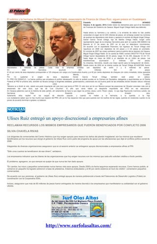 El sobrino y la hermana de Miguel Ángel Ortega Habib, exsecretario de Finanza de Ulises Ruiz, siguen presos en Guadalajara
Filadelfo FIGUEROA/ APANDO
Oaxaca, 6 de agosto, 2014.-Están todos los elementos para que el ex Secretario
de Finanzas del Gobierno de Oaxaca, Miguel Angel Ortega Habib sea detenido.
Hasta ahora su hermana y su sobrino, y la sirvienta de estos no han podido
comprobar el origen de mil 200 millones de pesos, sin embargo existen los nombres
de quienes les depositaron ese dinero y aparece el nombre de Miguel Angel Ortega.
Daniel García Teruel Ortega, hijo de Martha Ortega Habib, fungió como
representante legal de la empresa Serviobra para abrir la cuenta 499-00858-9 de
Banorte el 31 de enero de 2001 en la que no detectaron movimientos.
De acuerdo con el expediente financiero, los ingresos de Teruel Ortega eran
raquíticos en 2006 con depósitos de mil pesos y 2 mil pesos en promedio.
En octubre de 2007 las cosas cambiaron para el sobrino del ex tesorero de Oaxaca,
Miguel Ángel Ortega Habib. En la cuenta de HSBC número 04037751179 de Teruel
Ortega fueron depositados 29 mil pesos, luego 14 mil 250, después 12 mil 131,
hasta llegar en mayo de 2008 a un depósito de un millón de pesos. Las
transferencias acumularon 2 millones 027 mil pesos.
Su empresa, Serviobra, resultó una mejor opción para la triangulación de dinero.
Desde enero de 2002 en la misma cuenta de Teruel Ortega 4014287288, fueron
depositados 3 millones de pesos. Cada mes la empresa contaba con depósitos de entre 3 y 9 millones de pesos.
En total Serviobra acumuló 641 millones 541 mil pesos.
El 42 por ciento de esos depósitos corresponden a 125 cheques con cargo a la Constructora Acantu y el 40 por ciento depósitos de cheques con cobro inmediato, todos operados
en Mérida, Yucatán.
Por no sustentar el origen de esos depósitos Daniel García Teruel Ortega también está preso en Jalisco.
EL PRD EN DEBACLE.- La fuerza política que encabeza el político tabasqueño no sólo le quitará curules en la Cámara de Diputados, delegados y asambleístas en el Distrito
Federal al PRD el próximo año; también se llevará consigo a dirigentes estatales, gobernadores y electorado de una buena parte de las entidades donde Obrador obtuvo millones
de votos en 2012.
“Morena va a dividir el voto. Jalará una parte importante del voto duro que tenía el PRD. El voto duro se irá con Morena porque las posiciones de Obrador coinciden más con el
electorado del voto duro, que las de “Los Chuchos”. El año que viene habrá un desplome importante del PRD en las elecciones”.
En Oaxaca sabemos cual es la historia de este partido, ahí solamente se hace lo que digan los primos Jesús, Lenin, Pavel, López, lo que diga Raymundo Carmona Laredo, los
hermanos Félix y Rosendo Serrano y Amador Jara.
Solamente ellos repiten en los cargos de elección popular, y cuando no meten a la hermana, a la querida, a la hija.
Los ciudadanos saben que no hay mucho que esperar del PRD, ahí ya no hay espacios más que para quienes son los dueños de las siglas, quienes en ocasiones cuando no se
ponen de acuerdo terminan a golpes o a balazos.
Ulises Ruiz entregó un apoyo discrecional a empresarios afines
RECLAMAN RECURSOS LOS MISMOS EMPRESARIOS QUE FUERON BENEFICIADOS POR CONFLICTO 2006
SILVIA CHAVELA RIVAS
Los dirigentes de comerciantes del Centro Histórico que hoy exigen apoyos para resarcir los daños del plantón magisterial, son los mismos que resultaron
beneficiados por los recursos que otorgó el gobierno de Ulises Ruiz como parte del programa de apoyo por las afectaciones que dejó el conflicto político-social de
2006.
Integrantes de diversas organizaciones aseguraron que en el sexenio anterior se entregaron apoyos discrecionales a empresarios afines al PRI.
"Sólo unos cuantos se beneficiaron de ese dinero", señalaron.
Los empresarios indicaron que los líderes de las organizaciones que hoy exigen recursos son los mismos que cada año solicitan créditos a fondo perdido.
El problema, agregaron, es que siempre se quejan de que nunca les han dado apoyos.
"En cambio, los micro y pequeños comerciantes nunca hemos visto esos apoyos. Desde 2006 a la fecha seguimos esperando recursos. Como hemos podido, el
comercio en pequeño ha logrado sobrevivir a base de préstamos. Estamos endeudados y el 80 por ciento estamos en buró de crédito", comentaron pequeños
comerciantes.
De acuerdo con sus versiones, el gobierno de Ulises Ruiz entregó apoyos de manera preferencial a través del Fideicomiso de Desarrollo Logístico (Fidelo) en
coordinación con la Cooperativa Sofic.
Incluso, aseguraron que más de 60 millones de pesos fueron entregados de manera discreta a los empresarios que manifestaron su solidaridad con el gobierno
ulisista.
 