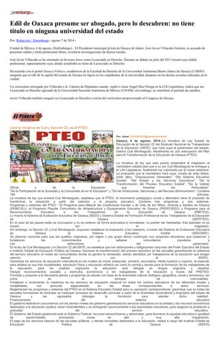 Edil de Oaxaca presume ser abogado, pero lo descubren: no tiene
título en ninguna universidad del estado
Por: Redacción / Sinembargo - agosto 7 de 2014 -
Ciudad de México, 6 de agosto, (SinEmbargo).– El Presidente municipal priista de Oaxaca de Juárez, José Javier Villacaña Jiménez, es acusado de
presentar cédula y título profesional falsos, revelaron investigaciones de diarios locales.
José Javier Villacaña se ha ostentado en diversos foros como Licenciado en Derecho. Durante un debate en julio del 2013 mostró una cédula
profesional, supuestamente suya, donde acreditaba su título de Licenciado en Derecho.
De acuerdo con el portal Oaxaca Político, académicos de la Facultad de Derecho de la Universidad Autónoma Benito Juárez de Oaxaca (UABJO)
aseguran que el edil de la capital del estado de Oaxaca no figura en los expedientes de la universidad, tampoco en las demás escuelas radicadas en la
ciudad.
Un currículum entregado por Villacaña a la Cámara de Diputados cuando suplió a Jesús Angel Díaz Ortega en la LIX Legislatura, indica que era
Licenciado en Derecho egresado de la Universidad Nacional Autónoma de México (UNAM), sin embargo, no manifestó el periodo de estudios.
Javier Villacaña también aseguró ser Licenciado en Derecho a través del curriculum proporcionado al Congreso de Oaxaca.
Lista la iniciativa de Cué y Sección 22; es el PTEO
Por: Jaime GUERRERO/@JaimeGuerrero08
Oaxaca, 6 de agosto, 2014.-La Iniciativa de Ley Estatal de
Educación de la Sección 22 del Sindicato Nacional de Trabajadores
de la Educación (SNTE), que hará suya el gobernador del estado,
Gabino Cué Monteagudo, literalmente es una adecuación del Plan
para la Transformación de la Educación de Oaxaca (PTEO).
La iniciativa de ley que este jueves presentará el magisterio al
mandatario estatal para que a su vez Cué Monteagudo la entregue a
la LXII Legislatura, finalmente fue culminada por la mesa redactora.
La propuesta que el mandatario hará suya, consta de siete títulos,
entre ellos, "Disposiciones Generales", "Del Sistema Educativo
Estatal", "Del Estado y los Servicios Educativos", "De la
Transformación del Proceso Educativo Estatal", "De la Validez
Oficial y de la Educación que Impartan los Particulares".
"De la Participación de la Sociedad y la Comunidad de en la Educación" y "De las Infracciones, Sanciones y del Recurso Administrativo". Contiene
160 artículos.
La iniciativa de ley que enviará Cué Monteagudo, establece que el PTEO, el movimiento pedagógico social y alternativo tiene el propósito de
transformar la educación a partir del colectivo y el proyecto educativo. Contiene tres programas y dos sistemas.
Programas y sistemas del PTEO : El Programa para Mejorar las Condiciones Escolar y de Vida de los Niños, Jóvenes y Adultos de Oaxaca
(PEMCVEJ), el Programa Popular Comunitario de Infraestructura y Equipamiento Educativo de Oaxaca (PROPCIEEO) y Programa para el
Reconocimiento Educativo a los Trabajadores de la Educación de Oaxaca (PRETEO).
Lo mismo el Sistema de Evaluación Educativa de Oaxaca (SEEO) y Sistema Estatal de Formación Profesional de los Trabajadores de la Educación
de Oaxaca (SEFPTEO).
En el caso de las plazas estás se concusaran y no se cederan de forma automatica a normalistas, no podrán ser heredadas. Ese apartado no es
tocado por el magisterio.
Sin embargo, la Sección 22 y Cué Monteagudo, proponen establecer la evaluación a los maestros, a través del Sistema de Evaluación Educativa
de Oaxaca al Sistema Educativo Estatal (SEEOSEE).
Se plasman acciones para que los pueblos originarios, por región o por grupo étnico construyan sus proyectos educativos que preserven y
fortalezcan los conocimientos y saberes comunitarios populares, y
Las atribuciones del gobernador
En la ley de Cué Monteagudo y la Sección 22 del SNTE, se establece que son atribuciones y obligaciones conjuntas del Poder Ejecutivo del Estado
e Instituto Estatal de Educación Pública de Oaxaca, favorecer la transformación del proceso educativo en las escuelas garantizando la cobertura
del servicio educativo en todas las comunidades donde se genere la necesidad, siendo atendidos por trabajadores de la educación que tengan
relación laboral con el IEEPO.
Garantizar los servicios de educación intercultural en los niveles de inicial, preescolar, primaria, secundaria, media superior y superior, la especial,
para adultos en sus tres modalidades, educación física y educación artística así como la normal y demás para la formación de los trabajadores de
la educación; para los pueblos originarios la educación será bilingüe en lengua originaria y español;
Otorgar reconocimientos sociales y estímulos económicos a los trabajadores de la educación a través del PRETEO;
Formular y proponer a la Secretaría planes y programas de estudio con base en la diversidad cultural, biológica, geográfica, social y económica, así
como en el principio de comunalidad;
Fortalecer e incrementar la cobertura de los servicios de educación especial en todos los centros educativos de los diferentes niveles y
modalidades, con personal especializado en las áreas correspondientes a estos servicios;
Reglamentar los programas y sistemas del PTEO en el Sistema Educativo Estatal para su operación correspondiente; garantizar que en todas las
escuelas formadoras de docentes se instituyan procesos de desarrollo curricular a partir de la diversidad sociocultural y lingüística del estado de
Oaxaca y los egresados obtengan la formación para atender dicha realidad.
Financiamiento del sistema educativo
El gobierno federal en concurrencia con los demás niveles de gobierno garantizará los servicios educativos en la entidad y los recursos económicos
destinados a la educación pública; serán intransferibles y se entregarán oportunamente a las autoridades educativas, para asegurar la prestación y
gratuidad del servicio educativo.
El Gobierno del Estado gestionará ante el Gobierno Federal, recursos extraordinarios y adicionales, para favorecer la equidad educativa e igualdad
de oportunidades, priorizando zonas de alta y muy alta marginación.
El pago de los servicios básicos de las escuelas públicas, y demás inmuebles destinados a la educación, estará a cargo del Instituto Estatal de
Educación Pública de Oaxaca (IEEPO)
 