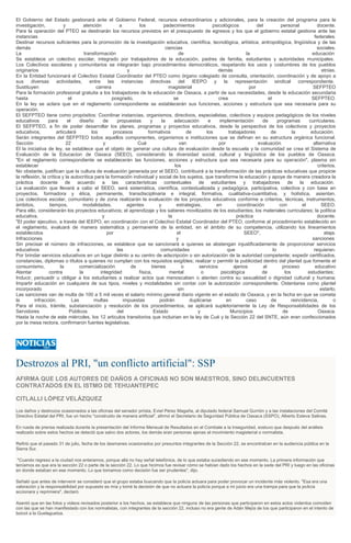 El Gobierno del Estado gestionará ante el Gobierno Federal, recursos extraordinarios y adicionales, para la creación del programa para la
investigación, y atención a los padecimientos psicológicos del personal docente.
Para la operación del PTEO se destinarán los recursos previstos en el presupuesto de egresos y los que el gobierno estatal gestione ante las
instancias federales.
Destinar recursos suficientes para la promoción de la investigación educativa, científica, tecnológica, artística, antropológica, lingüística y de las
demás ciencias sociales.
La transformación de la educación
Se establece un colectivo escolar, integrado por trabajadores de la educación, padres de familia, estudiantes y autoridades municipales.
Los Colectivos escolares y comunitarios se integrarán bajo procedimientos democráticos, respetando los usos y costumbres de los pueblos
originarios y demás etnias.
En la Entidad funcionará el Colectivo Estatal Coordinador del PTEO como órgano colegiado de consulta, orientación, coordinación y de apoyo a
sus diversas actividades, entre las instancias directivas del IEEPO y la representación sindical correspondiente.
Sustituyen carrera magisterial por SEFPTEO
Para la formación profesional gratuita a los trabajadores de la educación de Oaxaca, a partir de sus necesidades, desde la educación secundaria
hasta el posgrado, se crea el SEFPTEO.
En la ley se aclara que en el reglamento correspondiente se establecerán sus funciones, acciones y estructura que sea necesaria para su
operación.
El SEFPTEO tiene como propósitos: Coordinar instancias, organismos, directivos, especialistas, colectivos y equipos pedagógicos de los niveles
educativos para el diseño de propuestas y la adecuación e implementación de programas curriculares.
El SEFPTEO, a fin de poder desarrollar los planes, programas y proyectos educativos, desde la perspectiva de los colectivos y proyectos
educativos, articulará los procesos formativos de los trabajadores de la educación.
Serán integrantes del SEFPTEO todos aquellos componentes, organismos e instituciones que se definan en su estructura orgánica funcional.
Sección 22 y Cué van por evaluación alternativa
El la iniciativa de ley, se establece que el objeto de generar una cultura de evaluación desde la escuela y la comunidad se crea el Sistema de
Evaluación de la Educacion de Oaxaca (SEEO), considerando la diversidad social, cultural y lingüística de los pueblos de Oaxaca.
"En el reglamento correspondiente se establecerán las funciones, acciones y estructura que sea necesaria para su operación", plasma sin
establecer los criterios.
No obstante, justifican que la cultura de evaluación generada por el SEEO, contribuirá a la transformación de las prácticas educativas que propicie
la reflexión, la crítica y la autocrítica para la formación individual y social de los sujetos, que transforme la educación y apoye de manera creadora la
práctica docente de acuerdo a las características contextuales de estudiantes y trabajadores de la educación.
La evaluación que llevará a cabo el SEEO, será sistemática, científica, contextualizada y pedagógica, participativa, colectiva y con base en
proyectos, formadora y ética, permanente, transdisciplinaria e integral, formativa, cualitativa-cuantitativa, y holística, asientan.
Los colectivos escolar, comunitario y de zona realizarán la evaluación de los proyectos educativos conforme a criterios, técnicas, instrumentos,
ámbitos, tiempos, modalidades, agentes y estrategias, en coordinación con el SEEO.
Para ello, considerarán los proyectos educativos; el aprendizaje y los saberes movilizados de los estudiantes; los materiales curriculares; la política
educativa, y la práctica docente.
"El poder ejecutivo, a través del IEEPO, en coordinación con el Colectivo Estatal Coordinador del PTEO, conforme al procedimiento establecido en
el reglamento, evaluará de manera sistemática y permanente de la entidad, en el ámbito de su competencia, utilizando los lineamientos
establecidos por el SEEO", ataja.
Infracciones y sanciones
Sin precisar el número de infracciones, se establece que se sancionará a quienes se abstengan injustificadamente de proporcionar servicios
educativos a las comunidades que lo requieran.
Por brindar servicios educativos en un lugar distinto a su centro de adscripción o sin autorización de la autoridad competente; expedir certificados,
constancias, diplomas o títulos a quienes no cumplan con los requisitos exigibles; realizar o permitir la publicidad dentro del plantel que fomente el
consumismo, la comercialización de bienes o servicios ajenos al proceso educativo
Atentar contra la integridad física, mental o psicológica de los estudiantes;
Inducir, persuadir u obligar a los estudiantes a realizar actos que menoscaben o atenten contra su sexualidad o dignidad cultural y humana;
Impartir educación en cualquiera de sus tipos, niveles y modalidades sin contar con la autorización correspondiente. Ostentarse como plantel
incorporado sin estarlo;
Las sanciones van de multa de 100 a 5 mil veces el salario mínimo general diario vigente en el estado de Oaxaca, y en la fecha en que se cometa
la infracción. Las multas impuestas podrán duplicarse en caso de reincidencia, o
Para el inicio, trámite, substanciación y resolución de los procedimientos, se aplicará supletoriamente la Ley de Responsabilidades de los
Servidores Públicos del Estado y Municipios de Oaxaca.
Hasta la noche de este miércoles, los 12 articulos transitorios que incluirian en la ley de Cué y la Sección 22 del SNTE, aún eran confeccionados
por la mesa rectora, confirmaron fuentes legislativas.
Destrozos al PRI, "un conflicto artificial": SSP
AFIRMA QUE LOS AUTORES DE DAÑOS A OFICINAS NO SON MAESTROS, SINO DELINCUENTES
CONTRATADOS EN EL ISTMO DE TEHUANTEPEC
CITLALLI LÓPEZ VELÁZQUEZ
Los daños y destrozos ocasionados a las oficinas del senador priísta, Eviel Pérez Magaña, al diputado federal Samuel Gurrión y a las instalaciones del Comité
Directivo Estatal del PRI, fue un hecho "construido de manera artificial", afirmó el Secretario de Seguridad Pública de Oaxaca (SSPO), Alberto Esteva Salinas.
En rueda de prensa realizada durante la presentación del Informe Mensual de Resultados en el Combate a la Inseguridad, sostuvo que después del análisis
realizado sobre estos hechos se detectó que salvo dos actores, los demás eran personas ajenas al movimiento magisterial o normalista.
Refirió que el pasado 31 de julio, fecha de los desmanes ocasionados por presuntos integrantes de la Sección 22, se encontraban en la audiencia pública en la
Sierra Sur.
"Cuando regreso a la ciudad nos enteramos, porque allá no hay señal telefónica, de lo que estaba sucediendo en ese momento. La primera información que
teníamos es que era la sección 22 o parte de la sección 22. Lo que hicimos fue revisar cómo se habían dado los hechos en la sede del PRI y luego en las oficinas
en donde estaban en ese momento. Lo que tomamos como decisión fue ser prudentes", dijo.
Señaló que antes de intervenir se consideró que el grupo estaba buscando que la policía actuara para poder provocar un incidente más violento. "Esa era una
valoración y la responsabilidad por supuesto es mía y tomé la decisión de que no actuara la policía porque a mi juicio era una trampa para que la policía
accionara y reprimiera", declaró.
Asentó que en las fotos y videos revisados posterior a los hechos, se establece que ninguna de las personas que participaron en estos actos violentos coinciden
con las que se han manifestado con los normalistas, con integrantes de la sección 22, incluso no era gente de Adán Mejía de los que participaron en el intento de
boicot a la Guelaguetza.
 