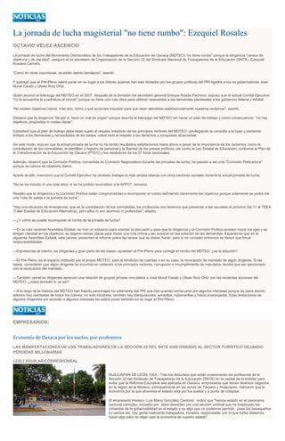 La jornada de lucha magisterial "no tiene rumbo": Ezequiel Rosales
OCTAVIO VÉLEZ ASCENCIO
La jornada de lucha del Movimiento Democrático de los Trabajadores de la Educación de Oaxaca (MDTEO) "no tiene rumbo" porque la dirigencia "carece de
objetivos y de claridad", aseguró el ex secretario de Organización de la Sección 22 del Sindicato Nacional de Trabajadores de la Educación (SNTE), Ezequiel
Rosales Carreño.
"Como en otras coyunturas, se están dando bandazos", asentó.
Y subrayó que el Pre-Pleno sabrá poner en su lugar a los líderes quienes han sido tentados por los grupos políticos del PRI ligados a los ex gobernadores José
Murat Casab y Ulises Ruiz Ortiz.
Quien asumió el liderazgo del MDTEO en el 2007, después de la dimisión del secretario general Enrique Rueda Pacheco, expuso que el actual Comité Ejecutivo
"no le encuentra la cuadratura al círculo" porque no tiene una ruta clara para obtener respuestas a las demandas planteadas a los gobiernos federal y estatal.
"No existen objetivos claros, más aún, cómo y qué acciones impulsar para que sean atendidas satisfactoriamente nuestros reclamos", asentó.
Destacó que la dirigencia "de por si, tiene un mal de origen" porque asumió el liderazgo del MDTEO sin hacer un plan de trabajo y como consecuencia, "no hay
objetivos, propósitos ni metas claras".
Consideró que el plan de trabajo debe estar sujeto al respeto irrestricto de los principios rectores del MDTEO, privilegiando la consulta a la base y poniendo
énfasis a las demandas y necesidades de las bases, sobre todo el respeto a los derechos y conquistas alcanzadas.
De este modo, expuso que la actual jornada de lucha no ha tenido resultados satisfactorios hasta ahora a pesar de la importancia de los reclamos, como la
contratación de los normalistas, el plantilleo o registro de personal y la libertad de los presos políticos, así como la Ley Estatal de Educación, conforme al Plan de
la Transformación de la Educación de Oaxaca (PTEO) y los resolutivos de los 37 foros sectoriales.
Además, observó que la Comisión Política, convertida en Comisión Negociadora durante las jornadas de lucha, ha pasado a ser una "Comisión Platicadora"
porque se carece de objetivos claros.
Aparte de ello, mencionó que el Comité Ejecutivo ha olvidado trabajar la más amplia alianza con otros sectores sociales durante la actual jornada de lucha.
"No se ha movido ni una sola letra; ni se ha podido reconstituir a la APPO", remarcó.
Resaltó que la dirigencia y la Comisión Política están comprometidas a recomponer el rumbo definiendo claramente los objetivos porque solamente se podrá dar
una "ruta de salida a la jornada de lucha".
"Hay una situación de emergencia, que es la contratación de los normalistas; los profesores nos tenemos que presentar a las escuelas el próximo día 11 al TEEA
(Taller Estatal de Educación Alternativa), pero ellos ni son alumnos ni profesores", añadió.
---¿Y cómo se puede recomponer el rumbo de la jornada de lucha?
---En la más reciente Asamblea Estatal, se hizo un esfuerzo para orientar la discusión y para que la dirigencia y la Comisión Política puedan trazar los ejes y se
tengan claridad en los objetivos; se dejaron tareas claras para trazar una ruta crítica y así avanzar en las solución de las demandas. Esperamos que en la
siguiente Asamblea Estatal, este jueves, presenten el informe sobre las tareas que se deben hacer, pero si no cumplen entonces se tienen que fincar
responsabilidades.
---Expresiones al interior, ex dirigentes y gran parte de las bases, apuestan al Pre-Pleno para corregir el rumbo del MDTEO, ¿es la solución?
---El Pre-Pleno, es el espacio instituido por el propio MDTEO, para la rendición de cuentas o en su caso, la revocación de mandato de algún dirigente. Si las
bases, consideran que algún dirigente ha incurrido en violación a los principios rectores, corrupción e incumplimiento de mandatos, tendrá que ser sancionado
con la revocación del mandato.
---También varios ex dirigentes aprecian una relación de grupos priístas vinculados a José Murat Casab y Ulises Ruiz Ortiz con las recientes acciones del
MDTEO, ¿usted también lo ve así?
---A lo largo de la historia del MDTEO han habido personajes no solamente del PRI que han querido inmiscuirse por algunos intereses porque da pena decirlo
adentro hay camisetas de todos los colores; no solo tricolores, también hay blanquiazules, amarillas, rojiamarillas y hasta anaranjadas. Esas tentaciones de
algunos dirigentes por acceder a algunos intereses las sabrá poner también en su lugar el Pre-Pleno.
EMPRESARIOS:
Economía de Oaxaca por los suelos, por profesores
LAS MANIFESTACIONES DE LOS TRABAJADORES DE LA SECCIÓN 22 DEL SNTE HAN DAÑADO AL SECTOR TURÍSTICO DEJANDO
PÉRDIDAS MILLONARIAS
LESLI AGUILAR/CORRESPONSAL
HUAJUAPAN DE LEÓN, OAX.- Tras los disturbios que están ocasionando los profesores de la
Sección 22 del Sindicato de Trabajadores de la Educación (SNTE) en la capital de la entidad para
evitar que la Reforma Educativa sea aplicada en Oaxaca, empresarios que tienen diversos negocios
en la región de la Mixteca -principalmente en las zonas de Tlaxiaco y Huajuapan- indicaron que la
economía por la que atraviesa el estado está por los suelos y a punto de colapsar.
El empresario mixteco, Luis Mario González Cantoral, indicó que "hemos estado en el panorama
nacional convulso, envuelto por tanto desorden por una sección sindical que ha trastocado los
cimientos de la gobernabilidad en el estado y es algo que no podemos permitir, pues los oaxaqueños
no somos así, hay gente realmente trabajadora, honesta, responsable, por lo que todos debemos
hacer algo para no dejar caer la economía de nuestro estado".
 