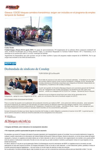 Oaxaca: COCEI bloquea carretera transistmica; exigen ser incluidos en el programa de empleo
temporal de Sedesol
Carlos Tirado
Ciudad Ixtepec, Oaxaca 06 de agosto 2015.- Un grupo de aproximadamente 150 simpatizantes de la coalición obrero campesina estudiantil del
istmo, (COCEI) Encabezados por la Gloria Sánchez López, se encuentran bloqueando la Carretera Federal Número 185 o Transistmica, en el
entronque de la carretera del canal 33, en elÂÂ municipio de Juchitán.
Argumentan los bloqueadores que estas acciones son por no haber recibido el apoyo del programa empleo temporal de la SEDESOL. Por lo que
exigen sean incluidos en las listas de beneficiarios.
Desbandada de sindicato de Conalep
YURI SOSA @YuriSosa04
Por la falta de avances en dos años en las revisiones salariales, ni beneficios en la revisión
del contrato colectivo ante la Junta Local de Conciliación y Arbitraje (JLCA), docentes del
Conalep abandonan el Sindicato mayoritario para integrarse al Sindicato Independiente de
Trabajadores y Académicos del Conalep (Conalep).
A partir de la gestión de Ernestina Mendoza Chipule como secretaria general del Sindicato
Único de Trabajadores del Conalep (SUTDCEO), los beneficios han sido "para unos
cuantos", señaló la ex delegada del SUTDCEO en Tuxtepec, Montserrat García Vázquez.
Además de que la dirigencia actual hace caso omiso de las demandas de los
trabajadores, agregó la nueva integrante del SITAC, quien con una docena más unen al sindicato surgido en el 2013.
SÍ A EXAMEN PARA DESIGNAR MATERIAS
Pese a no estar de acuerdo con la aplicación de la evaluación docente que realiza la SEP, como parte de la reforma educativa, sería necesario
que para la asignación de materias en nivel educativo de media superior se aplicaran exámenes para designar materias, así lo consideró el
secretario general del Sindicato Independiente de Trabajadores y Académicos del Conalep, José Alberto Shultz Gopar, quien agregó que para
una mayor preparación de los jóvenes es necesario tener docentes con los conocimientos adecuados.
Aunque el esquema de plaza que tienen algunos docentes del Conalep no están obligados a presentar el examen de la SEP, la gremial apunta
que la reforma educativa sí afecta los derechos laborales de los trabajadores de la educación.
Al Margen 06/08/15
Escrito Por Adrián Ortiz Romero Cuevas
+ Congreso del Estado, actor irrelevante en la recomposición educativa
+ Por inoperante, perdió la oportunidad de aportar al nuevo escenario
Es paradójico que siendo el Congreso del estado el supuesto depositario de la representación popular en la entidad, hoy se encuentre totalmente al margen de
cualquier cuestión relacionada con la refundación del Instituto Estatal de Educación Pública de Oaxaca. Siendo la educación uno de los temas torales del estado
oaxaqueño y mexicano, la Legislatura del estado debiera ser un factor relevante no sólo en la confección de la reglamentación sino también como puente político
entre los actores e instituciones involucrados. No sólo no lo es, sino que hoy ya nadie considera ni extraña su participación incluso en lo que respecta a la Ley
Estatal de Educación.
En efecto, desde el 21 de julio en que el gobernador Gabino Cué Monteagudo anunció la refundación del IEEPO, la Legislatura local no ha tenido una sola
participación en todo este conjunto de hechos. El Congreso del estado no sólo no ha sido un actor relevante —a nivel institucional, político, partidista e incluso en
el ámbito personal de algunos legisladores—, sino que incluso no ha sido capaz de sesionar en estas tres semanas.
No ha sesionado ni ha tenido actividad alguna, bajo el pretexto de que no se han construido las condiciones políticas para que desarrolle su labor. Y en esa
 