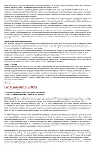 tesitura, el Congreso no ha sido capaz de establecer una sola posición política frente a las decisiones tomadas por el gobierno del estado, ante la presencia de
las fuerzas federales en Oaxaca, o de cara a las amenazas y chantajes de la Sección 22 del SNTE.
En ese sentido, si el Congreso no ha sido capaz de establecer una posición política al respecto, mucho menos ha tenido la claridad para comunicarle a la
ciudadanía oaxaqueña —o a los demás poderes del Estado, en Oaxaca y en el ámbito federal— cuáles son las condiciones en que se encuentra el proceso de
construcción y dictaminación de la Ley Estatal de Educación, que como debiera suponerse, tendría que ser fundamental para complementar las bases jurídicas
bajo las cuales ocurrió la extinción del antiguo IEEPO bajo la dominancia magisterial, y la fundación de un nuevo instituto, ya ajeno a la influencia del sindicato
magisterial en sus decisiones, autonomía y funcionamiento.
Pues a pesar de que el IEEPO es un organismo que funciona por decreto del Ejecutivo, y que hoy se encuentra sostenido en la vía legal por las nuevas normas
federales, y en la vía política por el respaldo —traducido en buena medida en la presencia de la fuerza pública— del gobierno federal a Oaxaca, lo lógico y
decoroso tendría que ser que ahora el Congreso del estado complementara las bases jurídicas y políticas en el ámbito estatal para consolidar el funcionamiento y
los alcances del nuevo instituto, y para acotar la influencia del sindicato magisterial en las labores docentes.
Esto tendría que ser un asunto no únicamente de creación de normas eficaces, sino de acompañamiento e incluso de apariencia de que el Congreso del estado,
en una demostración básica de institucionalidad, respalda al titular del Poder Ejecutivo en la decisión de rescatar la rectoría educativa de las manos del sindicato
magisterial.
El problema es que el Congreso no ha tenido capacidad para ver algo de eso. Más bien, con su inacción, su ingobernabilidad y su incapacidad para generar
acuerdos, pareciera que demuestra lejanía con el gobernador del estado y desautorización a las acciones emprendidas respecto al IEEPO. No se trata de creer
que el Congreso está en contra del Gobernador. Pero con su silencio y sus incapacidades parece que no tiene interés en demostrar institucionalidad y mucho
menos en tener disposición —o capacidad, que es aún más importante— para respaldar las decisiones que buscan recuperar la educación de las manos de la
Sección 22.
CONGRESO: ESCÁNDALOS E IRRELEVANCIA
Lejos de cualquier colaboración, el Congreso del estado ha sido noticia en estas semanas respecto al IEEPO, por los integrantes de la Legislatura que aparecen
en la nómina magisterial cobrando salarios como profesores en activo. Fueron al menos tres los legisladores exhibidos; pero, de nuevo, no hubo una sola
posición ni de parte de los propios diputados, o de las fracciones parlamentarias, e incluso de la Legislatura como institución del estado. Es decir, que lo único
que le ha dado el Congreso a Oaxaca en todos estos meses es silencio.
Lo más trágico —para ellos— es que a estas alturas ya nadie extraña la participación del Poder Legislativo en alguno de los procesos políticos que ocurren en
Oaxaca. No participaron ni fueron útiles en la confección del entramado legal que debiera estar acompañando al IEEPO: hoy ya no se necesita. No fueron
acompañantes del Gobernador en la más relevante acción de gobierno durante toda su administración: querer participar hoy sería innecesario y hasta
entorpecedor en un contexto en el que cuando se les necesitó no estuvieron, y hoy no se les necesita.
Tampoco fueron interlocutores con la Sección 22: ese espacio se los ganó —a medias— Andrés Manuel López Obrador al ocupar la oportunidad para proponer
su alianza electoral, y aunque inicialmente lo rechazaron, hoy los maestros están intentando utilizar a Morena y el lopezobradorismo como un posible puente de
interlocución con los dos ámbitos de gobierno. Y frente a eso, una vez más la Legislatura ya no es necesaria.
CONSULTA EXITOSA
Una noticia que se decantó en la vorágine del IEEPO, pero que es por demás relevante, es la de la consolidación del proceso de consulta para la instalación de
un complejo eólico más en el Istmo de Tehuantepec. Esto ocurre luego de sonoros fracasos, como el de Mareña. Pues resulta que para conseguir que la
comunidad juchiteca diera finalmente su consentimiento para la realización del proyecto de energía eólica en su municipio, el secretario general de Gobierno,
Alfonso Gómez Sandoval Hernández, se metió a fondo para lograr la aceptación del desarrollo eólico, una vez que las autoridades municipales y las diferentes
expresiones de la COCEI recibieron información clara y suficiente al respecto, incluyendo además a organizaciones que se oponen sistemáticamente a la
inversión extranjera, que fueron escuchados en el proceso de la consulta. Este es el resultado de que el gobierno se esmere en llevar a cabo las tareas de
concertación política que le corresponden, y ahora lo que sigue es que se cumplan los compromisos contraídos. Ojalá que historias como ésta se repliquen en
este revuelto escenario oaxaqueño.
Con Mayusculas 06/08/15
Escrito Por Juan Diego
*.- Desaprovechan en edificio IEEPO chance de botar personal nocivo
*.- Cártel 22 sí acepta chiche del Peje; Candiani, del CCE, lo encuera…
BOTAR EL LASTRE.- Serán muy Bartolos los ni tan nuevos funcionarios del modernizado IEEPO si no aprovechan la oportunidad de acabar con los vicios y
privilegios de la “casta divina” encarnada en las delegaciones D-III-I, D-III-IV y D-III-V en las que vegetan casi mil 500 webones que dizque trabajan en el “viejo”
edificio construido hace casi 35 años, que ya resulta como el penal de Ixcotel, insuficiente para albergar a tanto “trabajador” del Personal de Apoyo a la
Educación. Una chulada esta generación de pelotones que entran a las 8 a. m., con una tolerancia de media hora que llegan, checan y se salen a papear, hacer
sus pagos y atender sus pendientes… Regresan por allá de las 11 a platicar, chatear, comprar o vender baratijas, encarecer los servicios a sus compañeros de
trabajo -de la educación-, cobrándoles una lana por cualquier trámite, si les urge. La chorcha es preciosa, hay que comentar las telenovelas de la noche anterior.
Vamos, hasta comercio sexual floreció ahí y todavía tenían el descaro de poner letreros en sus oficinas: “Horario de servicio al público: de 10 a 14 horas”. Y
parejo, ¿eh? tanto los de mañana como los del turno vespertino, de acuerdo a su propio reglamento impuesto por la 22…
NO QUIEREN IRSE.- Estos batos debieran llegar desayunados o comidos a la labor. Los matutinos salen a desayunar, los de la tarde a comer, porque “no hay
que malpasarse”. ¡Ah!, y en los periodos vacacionales, se toman 40 días al año, igual que los maestros, además de los 9 días por año de permiso con goce de
sueldo, ¡faltaba más! El “nuevo” Yepo debe acabar estas nocivas y perniciosas prácticas si no, la famosa y publicitada “reestructuración” valdrá mandinga. Varios
de los nuevos jefes están ratificando ahí a los gachos, unos por quedar bien, otros porque de un año para acá lograron exponerse y no quieren que los saquen a
balcón… Ahora no debiera haber pretexto, los nuevos o reciclados jefes deben fajarse con esa pretendida honestidad y transparencia que tanto presumen, y
llevar a gente que de verdad quiere trabajar, pero si dejan a los mismos, eso no será posible. Se habla, -porque tampoco de eso informan claramente-, que a
varios los están enviando o reubicando a las escuelas; otros no se quieren ir porque ya les gustó el desmadre. El cáncer en La Yepo está muy desarrollado, si no
lo curan de fondo, todo va a quedar en verdades a medias o en buenas intenciones…
CHICHE DE AMLO.- Pos que los capos del Cartel 22 nos salen ahora con que podrían aliarse con El Orate de Macuspana para formar una fuerza contra la
reforma educativa. Lo dice Efraín Picazo Pérez, una vez que vieron que están solos contra la fuerza del Estado y las simpatías de la población que ya entendió
quién es quién en los precios. Den por un hecho que luego que el Mesías venga el 16 por estos lares, la alianza se haga sin tapujos, porque según estos loquitos
"toda la gente que se quiera sumar en contra de las políticas neoliberales es bienvenida". Y se trata de salvar a la patria. ¡Oh, sí!... El que le pone el cascabel al
gato es el Jerry Gutiérrez, líder que es del Consejo Coordinador Empresarial del país. El chaval se lanzó contra el Orate y el populismo al señalar que esta
corriente política “busca avanzar en tiempos de incertidumbre”: sus “caudillos y grupos radicales” son un riesgo para el país y las reformas (…) “Los populistas,
sin importar su ideología, no resuelven los problemas que denuncian; al contrario, los acrecientan, porque por lo general se aprovechan de éstos e inclusive les
conviene que persistan. La pobreza o el conflicto social son su modus vivendi”.
 