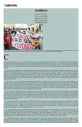 Astillero
Candado Atlacomulco
Monroy: cuña sucesoria
Posponer choque 2018
PRD recompone figura
JULIO HERNÁNDEZ LÓPEZ
LUCHA POR EDUCACIÓN. Jóvenes que no fueron aceptados en la educación superior realizaron un recorrido de más de 30 kilómetros para visitar universidades públicas de la zona
metropolitana de la ciudad de México. Piden que las autoridades de esas escuelas participen en una mesa de negociaciónFoto Roberto García Ortiz
Carolina Monroy del Mazo es la cuña y el eventual relevo. Nacida en Atlacomulco, diputada federal electa por un distrito de Metepec (de donde es
presidenta municipal con licencia), esposa de Ernesto Nemer (subsecretario federal de Desarrollo Social) y ex secretaria de Desarrollo Económico en
el gobierno mexiquense de Enrique Peña Nieto, la próxima secretaria general del comité nacional priísta será la sucesora de Manlio Fabio Beltrones
Rivera si éste se ve imposibilitado de seguir como presidente del partido de tres colores, sobre todo si desea buscar para sí la candidatura presidencial
de 2018.
La inclusión, junto a Beltrones, de la política perteneciente al puñado de familias que en el estado de México acaparan candidaturas y cargos, y su
enfilamiento hacia presidir de manera sustituta el PRI justamente en el conflictivo tramo de las postulaciones de 2018, hace ver el carácter utilitario
del pacto por lo inmediato (PPI), que evitó rupturas y despechos este año para concentrar esfuerzos unitarios en 2016 (cuando se elegirán 12
gubernaturas y diputados locales y presidencias municipales en 13 estados, pues en Baja California habrá urnas sólo para congreso y presidencias) y
dejar para posterior desenlace el diferendo 2018 entre la corriente encabezada por el ex gobernador de Sonora y el gran aparato administrativo y
político de mexiquenses, con ciertos aliados hidalguenses, decidido este bloque en el poder a cerrar el paso a cualquier pretensión de impedirle la
continuidad en Los Pinos.
Claro está que en el juego de equilibrios tradicionalmente practicado en el PRI para integrar las fórmulas de dirección es usual el designar en el
segundo cargo, la secretaría general, a personajes de corrientes diversas a la del ganador del cargo principal, el de la presidencia (a César Camacho le
colocaron a Ivonne Ortega, la polémica ex gobernadora de Yucatán, quien mantuvo las formas de convivencia pero jalaba agua para su expansivo
molino no solamente peninsular). Mas, en esta ocasión, en el contexto de la presionada cesión hecha por el grupo de Los Pinos a Beltrones, con
Monroy del Mazo se instala una pieza del arsenal mexiquense para contener y, dado el caso, enfrentar al intruso tolerado si su actuar contraviniera de
manera grave las intenciones e intereses de la encopetada facción dominante.
Pero, aun cuando la disolución de este breve matrimonio de interés (EPN y MFB) se llegara a realizar de manera civilizada (hay quienes rumoran
incluso que el máximo dedo del país jugará en 2017 con dos cartas, la oficial del PRI y una especie de Bronco II, pero buscando la silla mayor), la
inserción de Monroy del Mazo como relevo cantado de Beltrones garantizará a Peña Nieto el control de los procesos internos y las postulaciones
cuando lleguen las batallas abiertas entre un segmento de priístas, que en lo subterráneo (hasta ahora) critican la conducción del país con los
mexiquenses-hidalguenses al frente, y el consorcio en el poder, que no alberga ninguna intención de dar paso a opciones pendulares (como la que
representaría Manlio Fabio).
Por cierto, la inminente secretaria general del PRI tiene más de tres libros que le son favoritos, según apuntó en su página de Facebook:
“ Azteca, la vida el amor y el martirio de un azteca de los tiempos de la conquista (sic), de Gary Jennings; Biografía de Leona Vicario, Vida y obra
de Sor Juana Inés de la Cruz” (aunque no cita el nombre de los autores de tales textos, si es que se refiriera a algunos en específico y no en general)
y “ Todo Mafalda, de Quino”, material éste en el que encontró una de sus dos frases célebres favoritas: ¿No será acaso que esta vida moderna está
teniendo más de moderna que de vida? Mafalada (sic) (http://on.fb.me/1hlIWS8).
En el Partido de la Revolución Democrática el espectáculo va más allá del proceso de elección que realizan los priístas a partir de decisiones que
les han sido impuestas desde su cúpula (el cumplimiento de esa farsa resulta tragicómico, con el cumplimientotricolor de fases y procedimientos de
desenlace absolutamente sabido). El jaloneo entre los perredistas no estriba hoy solamente en función de cargos, cuotas y privilegios. No en lo
inmediato. En el fondo se agita la discusión respecto a la viabilidad del sol azteca en las próximas elecciones, con una tendencia, que va ganando la
batalla interna, que se ha manifestado en contra de las alianzas con el PAN para 2016 que ya estaba tejiendo Carlos Navarrete.
Es absolutamente negativo el saldo de las gubernaturas ganadas seis años atrás en alianzas partidistas (Oaxaca, Sinaloa y Puebla, sin avance
democrático ni mejoría social y económica). E insistir el año entrante en componendas electorales entre los grupos encabezados por Madero-Anaya y
Navarrete-Chuchos agravaría la percepción, ya castigada en urnas este año, de que el PRD se ha desdibujado como opción de izquierda. Un sentido
de supervivencia práctica sugiere a las corrientes que empujaron a Navarrete a su declinación temprana a buscar un frente electoral unido para 2018,
 