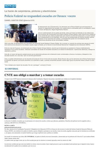 La harán de carpinteros, pintores y electricistas
Policía Federal no resguardará escuelas en Oaxaca: vocero
DANIEL SANTOS DÍAZ @danius1410
El destacamento de la Gendarmería y los elementos de la Policía Federal que permanecerán en
Oaxaca no resguardarán las escuelas, sino coadyuvarán en actividades para su remodelación, aclaró
el Vocero del Ejecutivo, Miguel Ángel Muñoz Navarro.
Ante el cuestionamiento de los padres de familia, sobre qué harán los federales en las instituciones,
tras el anuncio del Comisionado de la Policía Federal, Enrique Galindo, quien informó de la medida en
apoyo al Decretó que ordenó el gobernador para retomar el control de la educación, el vocero precisó
que el destacamento de los federales, entre los que hay profesionistas de diversos ámbitos, podrían
participar en las Caravanas de la Salud, y eventualmente ayudar en la remodelación de las
instituciones educativas de las comunidades visitadas.
Hace unos días, la representante de la Secretaría de Desarrollo Social (Sedesol), Rosario Robles, dio a conocer un conjunto de acciones para apoyar el control
de la rectoría de la educación en la entidad, copada, según el Estado, por la Sección 22 del Sindicato Nacional de Trabajadores de la Educación (SNTE).
Entre los más de 20 apoyos, el comisionado de la Policía Federal, Enrique Galindo, anunció que mil elementos se quedarán en Oaxaca indefinidamente
repartidos en los centros escolares, realizando actividades de rescate de inmuebles educativos con tareas de reforestación, reparaciones eléctricas y trabajos de
carpintería y pintura.
Ante ello, el vocero del ejecutivo estatal precisó que los elementos policiacos de la federación serán comisionados a diversos municipios y trabajarán en las
escuelas durante uno o dos días, "pero no de forma permanente".
Ante un posible enfrentamiento con los docentes de la Sección 22 en el inicio del ciclo escolar, Muñoz Navarro dijo que los elementos de la Policía Federal tienen
la indicación de ejercer una función preventiva, sin confrontar a nadie, y quienes únicamente actuarán cuando algún grupo de personas intente vulnerar el orden
social.
"Van a trabajar para mejorar las escuelas. No van a perseguir", concluyó el Vocero.
CNTE nos obligó a marchar y a tomar escuelas
Al surgir el nuevo IEEPO aparecen testimonios de denuncia sobre Coordinadora. Magisterio hace pensar a autoridades que contaban con el respaldo de familiares
La Sección 22 multaba a los padres que no participaran en la toma de las escuelas o mítines que indicaran, quitándoles el beneficio del gobierno local de regalarles útiles y
uniformes (ARCHIVO EL UNIVERSAL)
DENNIS A. GARCÍA
politecnico@eluniversal.com.mx
Por años, maestros de la Coordinadora Nacional de Trabajadores de la Educación (CNTE) en Oaxaca no sólo tuvieron el control del Instituto Estatal de Educación Pública de
Oaxaca (IEEPO), sino también de los padres de familia a quienes obligaban a participar en sus marchas, tomas de escuelas, pagaban cuotas para que les tramitaran sus certificados
y, de negarse, eran amenazados con perder beneficios que otorga el gobierno local o podrían ser multados.
De acuerdo con testimonios que obtuvo EL UNIVERSAL, los padres de familia estuvieron amenazados y atemorizados por los profesores de la Sección 22, que encabeza Rubén
Núñez, durante muchos años.
Los padres tenían que pagar cuotas, por eso ellos accedían para que los maestros no tomaran represalias contra los menores de edad.
Las presiones variaban para que estuvieran también en mítines, toma de escuelas o hacer simple presencia y que las autoridades locales pensaran que el magisterio tenía el apoyo
incondicional de los padres de sus estudiantes, pero no era así.
 