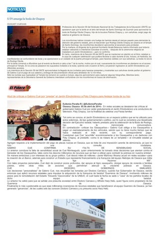 S-59 amarga la boda de Chapoy
HUGUET CUEVAS
Profesores de la Sección 59 del Sindicato Nacional de los Trabajadores de la Educación (SNTE) se
apostaron ayer por la tarde en el atrio del templo de Santo Domingo de Guzmán para aprovechar la
boda de Rodrigo Dávila Chapoy, hijo de la locutora Patricia Chapoy y, con cartulinas, exigir pago de
salarios al gobierno de Oaxaca.
Los inconformes habían iniciado una huelga de hambre desde el viernes pasado para demandar la
atención del gobierno estatal, pero al trascender que Rodrigo Dávila Chapoy se casaría en el templo
de Santo Domingo, los inconformes decidieron aprovechar el escenario para protestar.
Por la mañana, el dirigente de la gremial Humberto Alcalá Betanzos habría informado que todavía
estaban valorando si intentarían boicotear el evento, --después de la ceremonia religiosa se
trasladaría al Jardín Etnobotánico--, pero no confirmó.
En tanto, miembros de la Sección 59 del SNTE que se mantenían en plantón en el Atrio, estaban a
la caza de cualquier celebración que pudiera llevarse a cabo durante el día. Incluso, al mediodía, los
manifestantes se confundieron de boda y se apersonaron a un costado de la puerta principal al templo, para hacerse visibles con sus cartulinas. La boda no era la
de Rodrigo Dávila.
Por la tarde comenzó a difundirse que el evento se llevaría a cabo a las 7 de la noche, motivo por el cual, nuevamente los inconformes se plantaron en el acceso
principal al Templo. En la zona se pasearon los supuestos invitados a la boda, quienes solo cruzaron el Atrio y al parecer ingresaron al Jardín Etnobotánico por
diferentes accesos.
Los miembros de la Sección 59 del SNTE aprovechaban la llegada de los invitados para hacerse presentes y mostrarles sus cartulinas donde pedían al gobierno
de Gabino Cué el pago de sus salarios y entrega de documentación oficial para alrededor de 12 mil niños.
Sólo los turistas que ingresaban al Templo los tomaron en cuenta e incluso, algunos aprovecharon para capturar algunas fotografías. Mientras tanto,
representantes de la Secretaría General de Gobierno intentaban confundirse con los inconformes en busca de información.
Alud de críticas a Gabino Cué por “prestar” el Jardín Etnobotánico a Paty Chapoy para festejar boda de su hijo
Eufemio Peralta R./ @EufemioPeralta
Oaxaca, Oaxaca 05 de abril de 2014.- En redes sociales se desataron las críticas al
gobernador Gabino Cué por ceder gratuitamente el Jardín Etnobotánico a la conductora de
televisión, Paty Chapoy, con la finalidad de celebrar una Fiesta familiar.
Tal como se conoce, el Jardín Etnobotánico es un espacio público que se ha utilizado para
actos solemnes, de tipo gubernamental o político, por lo cual se considera una desatinada
decisión del Ejecutivo estatal, haberlo prestado para la celebración de la Boda de Rodrigo,
hijo de la mencionada comunicadora.
En contradicción –critican los Oaxaqueños— Gabino Cué obliga a los Oaxaqueños a
pagar un reemplacamiento de los vehículos, siendo que no tiene mucho tiempo que se
había realizado el más reciente, con su correspondiente pago.
Cuestionan que Cué “acuchilla” económicamente a los Oaxaqueños y es dadivoso con
Paty Chapoy, al prestarle –como si se tratara de un templete— el inmueble estatal ya
referido.
Agregan respecto a la implementación del pago de placas nuevas en Oaxaca, que se trata de una imposición carente de democracia, ya que no
hizo una consulta ciudadana.
GABINO CUE CONFIRMA SU FALTA DE SENSIBILIDAD SOCIAL
Lo anterior corrobora la falta de sensibilidad social de Cué Monteagudo, quien anteriormente ha tomado otras decisiones que atentan contra el
bienestar de los Oaxaqueños, tales como los desvíos millonarios de recursos que se iban a utilizar para combatir la pobreza en nuestra entidad.
De manera ambiciosa y con intereses de su grupo político, Cué desvió miles de millones –Javier Martínez Álvarez acusó en redes sociales—para
la creación de un Banco, además para construir un Estadio que representa financiamiento a la franquicia del equipo Alebrijes de Oaxaca que milita
en la liga “Ascenso MX”.
Con tales proyectos personales, Cué dejó de construir pozos profundos, dar apoyos al Agro oaxaqueño, otorgar apoyos de vivienda a familias
pobres, entre otras miles de acciones que permitirían atenuar la creciente pobreza en Oaxaca.
CUE Y DIODORO, GOBIERNOS SIMILARES
Las decisiones “personalistas” de Gabino Cué, nos recuerdan las tomadas por Diodoro Carrasco, cuando fue Gobernador de Oaxaca, siendo
entonces que aplicó recursos estatales para impulsar la adquisición de la franquicia de beisbol “Guerreros de Oaxaca”, invirtiendo millones de
pesos para la remodelación del Estadio “Eduardo Vasconcelos” de la UABJO, el cual hasta la fecha es sede o “casa” de los partidos locales de
dicho equipo de beisbol.
Lo anterior ha valido para que se señale una presunta sociedad entre Diodoro Carrasco y Alfredo Harp Helú, quien figura como propietario de los
Guerreros de Oaxaca.
Finalmente lo más cuestionable es que esas millonarias inversiones de recursos estatales que beneficiaron al equipo Guerrero de Oaxaca, ya han
generado “ganancias”, de las cuales solo las conocen Diodoro Carrasco y su presunto socio Harp Helú.
 