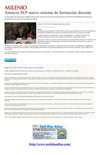 Anuncia SEP nuevo sistema de formación docente
La Secretaría de Educación Pública señaló que durante los Foros de Consulta para la Revisión del Modelo Educativo se
revisará el nuevo plan de escuelas normales.
El titular de la SEP, Emilio Chuayffet (Leticia Sánchez Medel)
BLANCA VALADEZ06/04/2014 04:20 PM
México
La Secretaría de Educación Pública (SEP) señaló que durante los Foros de Consulta para
la Revisión del Modelo Educativo se revisará el nuevo plan de escuelas normales.
La SEP anunció que conformará un plan de diagnóstico y rediseño al Sistema de
Normales Públicas centrado en fortalecer la formación y desarrollo docente.
Dicho plan se dará a conocer durante los Foros de Consulta Nacional para la Revisión del
Modelo Educativo que tendrá lugar en el World Trade Center del puerto de Veracruz a
partir del 8 de abril.
“El público interesado podrá conocer las propuestas realizadas por los alumnos, padres de familia, docentes, investigadores, legisladores,
autoridades, organizaciones sociales y todos aquellos interesados en expresar inquietudes en torno al tema educativo", dijo la SEP en un
comunicado.
Los representantes de la región 5 de Educación Normal y que acudirán a dicho evento serán los del Distrito Federal, Morelos, Querétaro,
Tlaxcala y Veracruz.
Exige que la ASE informe sobre saqueo en Cosolapa
EN MI ADMINISTRACIÓN NADA SE HARÁ A ESPALDAS DEL CONSEJO DE DESARROLLO: CARMINA ÁLVAREZ
REYNALDO BRACAMONTES RUIZ
A unas cuantas horas de que la Suprema Corté de Justicia de la Nación, ordenara la reinstalación inmediata de Carmina Álvarez García como alcaldesa de San José Cosolapa,
ésta exigió a la Auditoría Superior del Estado no dejar impune el saqueo que sufrió ese municipio a manos del expresidente municipal y ahora diputado local del PRI, Gustavo Díaz
Sánchez.
Al mismo tiempo agradeció el respaldo que recibió de su Partido Movimiento Ciudadano, y en especial la solidaridad de sus conciudadanos y de diversos organismos sociales, que
condenaron el albazo legislativo en su contra.
Expresó que la ASE encontrará "mucha tela de donde cortar" y que la exigencia de los ciudadanos de Cosolapa, es que independiente de la sanción penal contra Gustavo Díaz, se
le obligué a devolver a la población los recursos públicos que estaban etiquetados para obra publica y que desvió para fines distintos.
Explicó que una vez que el máximo tribunal del país invalidó la suspensión de poderes que la LXII Legislatura Decretó la medianoche del pasado 14 de marzo en el municipio de
San José Cosolapa, municipio perteneciente a Tuxtepec, hoy los ciudadanos han cerrado filas contra las nuevas embestidas de los caciques de la región.
La empresaria se refirió a los diputados priistas Alejandro Avilés Álvarez y Gustavo Díaz Sánchez.
Que sea la Auditoría Superior del Estado, la que de acuerdo a la ley, investigue a Díaz Sánchez, e informe a cuánto asciende el saqueo perpetrado por el ex edil, señaló en
entrevista.
"En lo que corresponde a mi responsabilidad, estoy muy tranquila, como siempre lo he estado, y a diferencia del edil saliente, en mi administración nada se hará a espalda del
Consejo de Desarrollo Municipal", subrayó.
El Consejo está creado por ciudadanos de probada solvencia moral, que conocen la realidad económica, política y social del municipio. La priorización de obras pasará por ese
filtro, en una demostración de que en mi gobierno toda obra estará socializada.
Celebró que su cabildo esté integrado por varias mujeres. Ellas son: Ana Rodríguez Ortega, regidora de Hacienda; Iveth Cristina Flores González, regidora de Educación; e Isidora
Villa Cervantes, regidora de Limpia. Todas, al igual que el síndico Bertoldo Pulido Aponte, somos producto de la voluntad de los ciudadanos expresada en las urnas.
Ahora, no sólo estamos obligados a gobernar para los que votaron por nosotros, sino para todos los ciudadanos, sin distinción de ninguna índole, aseguró.
 