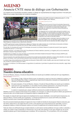 Anuncia CNTE mesa de diálogo con Gobernación
Los maestros de la Coordinadora acordaron entablar un diálogo con representantes de la Segob el próximo 10 de abril para
hablar de sus quejas relacionadas con la reforma energética.
Miembros de la CNTE anunciaron movilizaciones para el 1 y 15 de
mayo en la capital. (César Velázquez)
OSCAR RODRÍGUEZ06/04/2014 03:04 PM
Oaxaca
Los profesores de la sección 22 de la Coordinadora Nacional de
Trabajadores de la Educación (CNTE) acordaron retomar la mesa
de diálogo con la Secretaría de Gobernación (Segob) para
desahogar sus reclamos en contra de la reforma educativa el
próximo 10 de abril.
Los integrantes de la comisión política del gremio acudirán a una
mesa de diálogo con representantes de la Segob para resolver el
conflicto generado con los instituto tecnológicos, el tema de los
homologados y las controversias generadas por su negativa aceptar
la aplicación de la reforma educativa federal.
Los normalistas también contemplan retomar las pláticas con el
gobernador Gabino Cué y los diputados locales para lograr la
aprobación de la comisión de la verdad que permita esclarecer los 26 crímenes ocurridos tras los disturbios del 2006 y castigar a los
responsables por desapariciones y detenciones arbitrarias.
La CNTE igual anunció nuevas movilizaciones callejeras en Oaxaca, las cuales iniciarán con un mitin frente al monumento a Emiliano
Zapata, con la presencia de docentes de la zona de valles centrales y la zona metropolitana.
Por otro lado, los docentes de la sección 22 contemplan una reunión en el Distrito Federal en la sede de la sección 9 para organizar
movilizaciones para el 1 y 15 de mayo.
Tambipen precisaron que desde el 28 de abril, los profesores de Oaxaca realizaran caravanas y un brigadeo junto con los maestros de
Michoacán y Guerrero hacia el Distrito Federal.
Paralelamente se instalará una mesa de trabajo con funcionarios del Instituto Estatal de Educación Pública de Oaxaca (IEEPO) para
resolver los reclamos de los estudiantes normalistas.
Entre los acuerdos de la asamblea plenaria de la sección 22 se acordó que los docentes realizarán su propio censo educativo con apoyo del
gobierno de Oaxaca, mismo que buscaran presentar ante la Secretaría de Gobernación para que sea validado.
Lo anterior luego de las declaraciones del Secretario de Educación Pública (SEP), Emilio Chayffet, quien dijo que el maestro que no haya
sido censado no recibirá el pago de su salario.
En Oaxaca, 6 mil 628 de 13 mil 500 escuelas no respondieron al cuestionario ni permitieron la aplicación del censo educativo, según datos
del INEGI.
Nuestrodramaeducativo
El Censo de Maestros, Alumnos y Escuelas de Educación Básica nos muestra que la realidad es mucho peor de lo que imaginábamos...
Mario Luis Fuentes 07/04/2014 02:18
En los últimos 12 años, el discurso oficial en torno a la educación se centró en el tema de la calidad de la enseñanza; con
base en las Pruebas Pisa y Enlace, se argumentó que el gran reto de la educación se encuentra en el mejoramiento del
currículo y los métodos de enseñanza.
De manera alarmante, el Censo de Maestros, Alumnos y Escuelas de Educación Básica nos muestra que la realidad es
mucho peor de lo que imaginábamos, no sólo debido al enorme problema administrativo y de manejo de las plazas
laborales, sino también por el desastroso estado en el que se encuentra la infraestructura escolar.
Lo anterior es sumamente grave, porque confirma la existencia de un modelo de federalismo salvaje, en el cual se
abandonó, en aras de un supuesto fortalecimiento de las entidades y los municipios, la conducción del gobierno federal, para garantizar un
mínimo de orden y de un sentido de país en la búsqueda de objetivos compartidos por todos.
Por ejemplo, la evaluación del Coneval respecto de la distribución de los recursos distribuidos a través del Fondo de Aportaciones a la
Educación Básica y Normal (FAEB), dice textualmente: “La fórmula de distribución de los recursos del FAEB en las entidades
federativas promueve poco el desarrollo equilibrado del sistema educativo...”.
Esta sola aseveración bastaría para plantear la urgencia de revisar el modelo de distribución del presupuesto federal en educación, pero
más todavía, debería llevar a una amplia discusión en torno a cómo garantizar que la descentralización de capacidades, recursos y
presupuestos obedezca a criterios de bienestar y justicia, en el acceso al cumplimiento de los derechos humanos en todo el país.
Todo esto, frente a la confirmación de que en materia educativa, no sólo tenemos enormes problemas en lo que se refiere a contenidos y
calidad, sino también rezagos inexplicables en infraestructura: uno de cada cuatro planteles no tiene agua entubada, hay una enorme
cantidad de planteles que no fueron diseñados para la enseñanza: 30% en el preescolar, 27% en la primaria y 28% en la secundaria.
 
