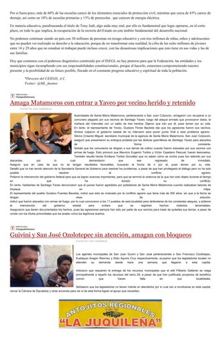 Por si fuera poco, más de 60% de las escuelas carece de los elementos esenciales de protección civil, mientras que cerca de 43% carece de
drenaje, así como un 10% de escuelas primarias y 13% de preescolar, que carecen de energía eléctrica.
En materia educativa, parafraseando el título de Tony Judt, algo anda muy mal; por ello es fundamental que logre operarse, en el corto
plazo, en todo lo que implica, la recuperación de la rectoría del Estado en este ámbito fundamental del desarrollo nacional.
No podemos continuar siendo un país con 30 millones de personas en rezago educativo y con tres millones de niñas, niños y adolescentes
que no pueden ver realizado su derecho a la educación, porque de no transformar esta realidad, la cifra de los ocho millones de jóvenes
entre 14 y 29 años que no estudian ni trabajan puede incluso crecer, con las desastrosas implicaciones que esto tiene en sus vidas y las de
sus familias.
Hoy que contamos con el poderoso diagnóstico construido por el INEGI, no hay pretexto para que la Federación, las entidades y los
municipios sigan incumpliendo con sus responsabilidades constitucionales, porque al hacerlo, estaremos comprometiendo nuestro
presente y la posibilidad de un futuro posible, fincado en el constante progreso educativo y espiritual de toda la población.
*Director del CEIDAS, A.C.
Twitter: @ML_fuentes
Amaga Matamoros con entrar a Yaveo por vecino herido y retenido
Escrito Por Iván Castellanos
Autoridades de Santa María Matamoros, perteneciente a San Juan Cotzocón, amagaron con recuperar a un
comunero plagiado por sus vecinos de Santiago Yaveo, luego del ataque armado que provocaron éstos, la
mañana del miércoles con un saldo de tres heridos. Dijeron que irán por él, pues temen por su vida.
En tanto, el representante de Yaveo, Gustavo Flores Bautista dijo que los agresores fueron sus vecinos.
Ambos culparon al gobierno estatal de no intervenir para poner punto final a este problema agrario.
Silvino Crisanto Miguel, secretario municipal de la agencia de Santa María Matamoros, San Juan Cotzocón,
aseguró que presentaron su enérgica protesta por las tácticas guerrilleras de Santiago Yaveo para atacarlos
de forma constante.
Señaló que los comuneros se dirigían a sus tierras de cultivo cuando fueron atacados por sus vecinos con
armas de fuego. Esto provocó que Mauricio Eugenio Toribio y Víctor Cayetano Pascual, fueran lesionados.
También resultó herido Emiliano Toribio González que no saben cómo se contra pues fue retenido por sus
atacantes, por lo cual demandaron que sea regresado de inmediato.
Aseguró que en caso de que no se tengan resultados favorables, buscarán la forma de ir por él, pues temen por su vida.
Detalló que no han tenido atención de la Secretaría General de Gobierno para resolver los problemas, a pesar de que han privilegiado el diálogo pero no ha sido
posible resolver el conflicto agrario.
Pidieron la intervención del gobierno federal para que se logren avances importantes, para que se termine la violencia de la que han sido objeto durante el tiempo
en que ha durado su conflicto.
En tanto, habitantes de Santiago Yaveo denunciaron que el jueves fueron agredidos por pobladores de Santa María Matamoros cuando realizaban labores de
limpieza en su milpa.
El representante del pueblo Gustavo Fuentes Bautista, indicó que esto es motivado por el conflicto agrario que tiene más de 200 años, sin que a la fecha se
tengan visos de solución.
Indicó que fueron atacados con armas de fuego, por lo cual convocaron a los 11 pueblos de esta localidad para defenderse de los constantes ataques, y pidieron
la intervención del gobierno estatal para evitare que se registren hechos violentos lamentables.
Aseguraron que tienen documentados los hechos, pues las agresiones siempre han sido por parte de sus vecinos para tratar de quitarles sus tierras, a pesar de
contar con los títulos primordiales que los avalan como los legítimos dueños.
Guivini y San José Ozolotepec sin atención, amagan con bloqueos
Escrito Por Iván Castellanos
Los agentes municipales de San Juan Guvini y San José pertenecientes a San Francisco Ozolotepec,
Eustaquio Aragón Ramírez y Sixto Aquino Cruz respectivamente, acusaron que los legisladores locales no
atienden su demanda desde hace una semana que llegaron a esta capital.
Indicaron que requieren la entrega de los recursos municipales que el edil Filiberto Gallardo se niega
principalmente a repartir los recursos del ramo 28, a pesar de que han justificado proyectos de beneficio
común que hacen falta en sus localidades.
Señalaron que los legisladores no tienen interés en atenderlos por lo cual van a movilizarse en esta capital,
cercar la Cámara de Diputados y otras acciones para ver si de esta forma logran el apoyo que necesitan.
 