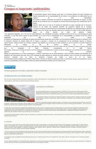 Conagua es inoperante: ambientalista
Escrito Por Misael Sánchez / Tiempo
El ambientalista Nasario García Ramírez acusó ayer a la Comisión Nacional del Agua (Conagua) de
haberse desentendido de su responsabilidad de dar solución a los problemas de contaminación que se
registran en la zona metropolitana.
De acuerdo al también coordinador del Colectivo de Organizaciones Ambientales de Oaxaca, el mejor
ejemplo de los problemas que no ha atendido la Comisión Nacional del Agua es la contaminación del río
Atoyac.
Además, refiere que en el caso de 19 plantas de tratamiento de aguas residuales que no funcionan,
tampoco se ha tenido una respuesta favorable del organismo regional de la Conagua.
Y es que en la opinión de García Ramírez la contaminación de afluentes muy importantes para la vida de la
entidad, como el río Atoyac que atraviesa decenas de municipios a lo largo de más de 800 kilómetros,
siguen sin recibir atención por parte del gobierno federal.
“Con argumentos legaloides, una y otra vez han responsabilizado a las autoridades municipales y estatales del tema de los ríos y las descargas de aguas
residuales o lo que ellos llaman cuerpos de agua federales, por lo que al final, se desentienden de su responsabilidad, no obstante de que hay normas
ambientales que ellos mismos violan”, apuntó.
El Colectivo de Organizaciones Ambientales de Oaxaca demandó también desde hace varios meses, a la Procuraduría Federal de Protección al Ambiente, frenar
la extracción irracional de material pétreo del río Atoyac y sancionar a quienes con la complacencia de las autoridades saquean al afluente.
García Ramírez, solicitó al titular de la Profepa, Guillermo Haro Belchez que se sancione el daño ambiental en que ha incurrido la Comisión Federal de
Electricidad al realizar la tala de muchos árboles en la entidad.
A través de un documento enviado al Procurador Haro Belchez, el ecologista destaca la lucha que durante más de 2 décadas ha librado el colectivo para evitar
que se transgreda el medio ambiente, principalmente en el Valle Central.
Sin embargo, señala que la cruzada ha tenido un sinfín de obstáculos y principalmente la omisión de quienes representan a la autoridad en los tres niveles de
gobierno, en materia de medio ambiente.
Refiere que esperanzados en la nueva administración y teniendo conocimiento de los pronunciamientos a favor del medio ambiente del Presidente de la
República, gire instrucciones para evitar que la CFE mantenga las podas agresivas en perjuicio del medio ambiente, como lo ha hecho de manera cotidiana.
Asimismo demanda que se frene la extracción irracional de piedra y arena en el río Atoyac.
El ambientalista solicitó al delegado de la Profepa, Nereo García, intervenir de manera inmediata para frenar un ecocidio que ofende a los oaxaqueños y que se
sancione a la paraestatal y que se le obligue a resarcir los daños ocasionados al arbolado que son fuente de vida.
Perdería gobierno inversión; particular reclama el predio
Cd Administrativa, en el limbo jurídico
Sin acta de compra-venta, permuta, donación, cesión de derechos o comodato de las 3 has. Gobierno debe predial, agua y servicios
municipales; solo hay un permiso para perforar pozos
LUIS IGNACIO VELÁSQUEZ
Las tres hectáreas de terreno en las que el gobierno de Ulises Ruiz Ortiz construyó la denominada Ciudad
Administrativa “Benemérito de las Américas” por medio de los famosos PPS con un costo superior a los mil 300
millones de pesos, están en la indefinición jurídica y, por lo tanto, la inversión gubernamental podría perderse.
El Comisariado de Bienes Comunales de Tlalixtac de Cabrera, donde se ubica el inmueble, asegura que no existe
acta de donación, permuta, compra-venta, cesión de derechos o comodato a favor del estado, para la ocupación
de ese predio.
En tanto, la autoridad municipal comenta que tienen conocimiento que un particular reclama el terreno como de su
propiedad, -posiblemente el empresario Alberto Neftalí García Arango, propietario de la empresa creada ex profeso para construir las oficinas gubernamentales-, “pero nunca se ha
acercado al municipio para el pago del Impuesto Predial y otros gravámenes”.
En todo caso, el único documento existente para la edificación de la obra, aunque ni siquiera se menciona esta intención, es un convenio de colaboración celebrado el 29 de
noviembre del 2006, entre las autoridades municipales de Tlalixtac de Cabrera y el entonces Secretario de Obras Públicas (SOP), Eviel Pérez Magaña, para la perforación y
equipamiento de dos pozos profundos; la construcción de la línea de conducción de ambos pozos al tanque de almacenamiento; remodelación del palacio municipal; y la
construcción del mercado municipal, que por cierto aun no se concluyen.
La autoridad municipal también reclama el pago de impuestos que el gobierno del estado ha evadido, “porque desde que se construyó la Ciudad Administrativa no paga el impuesto
predial y demás servicios”.
EL CONVENIO
En el convenio suscrito ante la fe del notario público número 63, Aquilino López Mateos, el secretario de Obras Públicas, Pérez Magaña; el subsecretario de Obras Públicas,
Alfredo Juan Carreño León; y el director de Obras Públicas, Ambrosio Vásquez Arango; se comprometen ante el entonces presidente municipal de Tlalixtac, Moisés Lujan; el
síndico municipal, Fausto Santiago; y el regidor de Hacienda, Javier Vásquez López; a “gestionar y ejecutar bajo la modalidad que mejor convenga a las partes y según lo
estipulado en la ley de la materia, las obras públicas detalladas”.
Lo que no se dice, pero fue el verdadero motivo del contrato, es que a cambio de estas obras el municipio permitiría la construcción de la Ciudad Administrativa, pero sí especifica
que “los trámites para el otorgamiento de la autorización del recurso de las obras en mención ante la coordinación general del COPLADE, serán a cargo de la “SOP”, mismo que se
aplicará en la fecha de su autorización.
En la cláusula quinta, se establece que las partes reconocen que en el alcance del convenio no ha existido error, dolo, lesión, mala fe o vicio alguno de la voluntad que pudiera
invalidarlo.
El 27 de octubre del 2005 en un Extra del Periódico Oficial se dio a conocer la autorización del Congreso al Ejecutivo para recibir en permuta una porción de terreno en Tlalixtac de
Cabrera, pero los comuneros y la autoridad municipal desconocen por completo el contrato.
 