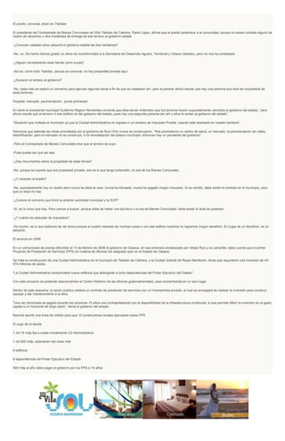 El predio, comunal, dicen en Tlalixtac
El presidente del Comisariado de Bienes Comunales de Villa Tlalixtac de Cabrera, Pablo López, afirma que el predio pertenece a la comunidad, porque no existe contrato alguno de
cesión de derechos u otra modalidad de entrega de ese terreno al gobierno estatal.
-¿Conocen ustedes cómo adquirió el gobierno estatal las tres hectáreas?
-No, no. De hecho hemos girado un oficio de inconformidad a la Secretaría de Desarrollo Agrario, Territorial y Urbano (Sedatu), pero no nos ha contestado.
-¿Siguen considerando esas tierras como suyas?
-Así es, como todo Tlalixtac, porque es comunal, no hay propiedad privada aquí.
-¿Donaron el terreno al gobierno?
-No, nada más se realizó un convenio para ejecutar algunas obras a fin de que se instalaran ahí, pero al parecer ahora resulta que hay una persona que dice ser propietaria de
esos terrenos.
Hospital, mercado, pavimentación, ‘puras promesas’
En tanto el presidente municipal Guillermo Regino Hernández comenta que ellos tenían entendido que los terrenos fueron supuestamente vendidos al gobierno del estado, “pero
ahora resulta que el terreno ni ese edificio es del gobierno del estado, pues hay una segunda persona por ahí y ellos le rentan al gobierno del estado”.
“Situación que molesta al municipio ya que la Ciudad Administrativa no ingresa ni un centavo de Impuesto Predial, cuando está asentado en nuestro territorio”.
Denuncia que además las obras prometidas por el gobierno de Ruiz Ortiz nunca se construyeron. “Nos prometieron un centro de salud, un mercado, la pavimentación de calles,
electrificación, pero el mercado no se construyó, ni la remodelación del palacio municipal, entonces hay un pendiente del gobierno”.
-Pero el Comisariado de Bienes Comunales dice que el terreno es suyo.
-Pues puede ser que así sea.
-¿Hay documentos sobre la propiedad de esas tierras?
-No, porque se supone que era propiedad privada, eso es lo que tengo entendido, no era de los Bienes Comunales.
-¿Y conocen al dueño?
-No, supuestamente hay un dueño pero nunca ha dado la cara, nunca ha tributado, nunca ha pagado ningún impuesto. Si se vendió, debe existir el contrato en el municipio, pero
que yo sepa no hay.
-¿Conoce el convenio que firmó la anterior autoridad municipal y la SOP?
-Sí, es lo único que hay. Pero vamos a buscar, porque debe de haber una escrituro o si era de Bienes Comunales, debe existir el acta de posesión.
-¿Y cuánto les adeudan de impuestos?
-Es mucho, es lo que tratamos de ver ahora porque el pueblo necesita de muchas cosas y con ese edificio nosotros no logramos ningún beneficio. En lugar de un beneficio, es un
perjuicio.
El anuncio en 2006
En un comunicado de prensa difundido el 13 de febrero de 2006 el gobierno de Oaxaca, en ese entonces encabezado por Ulises Ruiz y su camarilla, daba cuenta que el primer
Proyecto de Prestación de Servicios (PPS) en materia de oficinas fue asignado ayer en el Estado de Oaxaca.
Se trata la construcción de una Ciudad Administrativa en el municipio de Tlalixtac de Cabrera, y la Ciudad Judicial de Reyes Mantecón, obras que requirieron una inversión de mil
074 millones de pesos.
"La Ciudad Administrativa comprenderá nueve edificios que albergarán a ocho dependencias del Poder Ejecutivo del Estado".
Con este proyecto se pretende desconcentrar el Centro Histórico de las oficinas gubernamentales, para concentrarlas en un solo lugar.
Dentro de este esquema, el sector público celebra un contrato de prestación de servicios con un inversionista privado, el cual se encargará de realizar la inversión para construir,
equipar y dar mantenimiento a la obra.
"Una vez terminada se pagará durante los próximos 15 años una contraprestación por la disponibilidad de la infraestructura construida, lo que permite diferir la inversión en el gasto
capital a un horizonte de largo plazo”, decía el gobierno del estado.
Banorte aportó una línea de crédito para que 10 constructores locales ejecutaran estos PPS
El yugo de la deuda
1 mil 74 mdp iba a costar inicialmente Cd Administrativa
1 mil 800 mdp, estimación del costo real
9 edificios
8 dependencias del Poder Ejecutivo del Estado
500 mdp al año debe pagar el gobierno por los PPS a 15 años
 