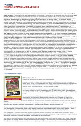 COLUMNASEMANALABRIL6DE2014
EL CALLA´O
Aunque todo se sumergió en el más profundo hermetismo, nadie dio una explicación respecto a qué hubo detrás de la intempestiva salida del costeño David
Mayrén Carrasco de la dirección general del Centro de la Secretaría de Comunicaciones y Transportes (SCT) en Oaxaca y su relevo por el guerrerense, Rafael
Navarrete Quezada. Hay dos hipótesis que concatenadas dan razón de esa remoción repentina, que tiene mucho que ver con el hecho de que aMayrén
Carrasco le dieron el nombramiento oficial bastante avanzado en el cargo. La primera fue la sana intención del originario de San Juan Bautista Lo de Soto, de
limpiar la casa, pero sobre todo de dos personajes que tras el ardid de que han hecho servicio civil de carrera en la SCT, son inamovibles, pero son
institucionalmente corruptos: Carlos Bravo Higueray Julio César Medellín, ambos subdirectores de área de transporte y el área ligada a la construcción de
carreteras. A pesar de las denuncias, los funcionarios aludidos ahí siguen campantes, ahora más cobijados por el nuevo delegado. Jamás fueron removidos por
la Oficialía Mayor de la SCT. Obvio, todo tiene una justificación, como veremos más adelante. Y la segunda, es que David Mayrén no quiso firmar 48 contratos
de obra, por cientos de millones de pesos, de las empresas “Expectras Infraestructuras” e “Infraex”, que tienen obras en algunas entidades como Veracruz,
Chiapas, Oaxaca, Jalisco y Sinaloa, entre otras, y cuya propiedad –ha trascendido- sería de un alto funcionarios de la SCT y del diputado federal por
Guerrero,Manuel Añorve Baños. ¿Se entiende ahora el por qué Navarrete Quezada es guerrerense y a cuidar los negocios de quienes llevó a Oaxaca?... No
obstante, para allanar el camino de la tranquilidad en Oaxaca, luego de la salida de Mayrén, el director de la SCT Oaxaca dio la autorización ipso facto de obras
millonarias a los cuates. En los corrillos de la SCT se comenta que ni bien se acomodaba en el cargo y ya autorizó la construcción del tramo carretero Esperanza-
Tuxtepec, es decir, del kilómetro 0+000 al 200+000, a la “Constructora de la Cuenca, S.A. de C.V.”, propiedad presuntamente de la familia del senador Eviel
Pérez Magaña. La obra es de un monto de 200 millones de pesos y tiene a la fecha un avance si acaso del 5%, que en otras circunstancias implicaría rescisión
del contrato o el pago de una sanción equivalente al 3% diario del monto del anticipo otorgado. Pero no ocurre nada, gracias al encubrimiento del subdirector de
carreteras, Julio César Medellín… Pero no solamente en el ámbito federal se han dado este tipo de anomalías, tráfico de influencias y falsedades ante la opinión
pública. En el Gobierno de la alternancia, el titular de la Secretaría de las Infraestructuras y Ordenamiento Territorial Sustentable
(SINFRA), Netzahualcóyotl Salvatierra, ha dicho a quien quiera escucharlo, que el 95 por ciento de la obra pública se ha otorgado a empresas locales, cuando
es exactamente lo contrario. Lejos de ello, las constructoras foráneas no sólo han elevado sus costos, sino que han hecho obras de pésima calidad, como el
llamado “Paso a desnivel vehicular en el crucero de Cinco Señores”, que hasta hace días fue entregada con serias afectaciones en su estructura y edificación, sin
que SINFRA haya tomado cartas en el asunto, sino en extremo complaciente con la empresa: “Impulsora de Desarrollo Integral, S.A. de C.V.”… A todo ello,
constructores que han solicitado obra y a quienes les han dado con la puerta en las narices, han investigado a fondo las irregularidades en el otorgamiento de la
misma, ya que la mayoría se han dado a empresas foráneas, fuera de todo procedimiento legal y bajo trámites fraudulentos, teniendo como único fin
beneficiarlas. Por ejemplo, en 2011, las obras públicas ejecutadas bajo la modalidad de contrato por parte de SINFRA, fueron por un monto total de 388 millones
269 mil 377 pesos, divididas en 173 contratos. Sólo dos de dichos contratos fueron a través de licitación pública, en tanto que 171 fueron asignadas bajo la
modalidad de “adjudicación directa o invitación restringida”. De las beneficiadas hay que tomar nota: “Lonas San Lorenzo, S.A. de C.V.”, contrato:
J03UE0208000/2011, por 20 millones 708 mil 900 pesos, por adjudicación directa; “Sistemas de Ingeniería y Control Ambiental, S.A. de C.V.”, contrato:
J03S511080018/2011, por 22 millones 630 mil pesos, en la misma modalidad; “Compañía Constructora del Sureste, S.A. de C.V.”, contrato:
J03SI03080108/2011, por 126 millones 969 mil 816 pesos”, ésta fue por licitación pública, en tanto que a la empresa “Proyectos, Estudios y Coordinación, S.A. de
C.V.”, con el contrato PS/U901080108/2011, por 32 millones 480 mil pesos, fue asimismo por adjudicación directa. En sólo cuatro contratos, Salvatierra
López autorizó 202 millones 788 mil 716 pesos… Pero en 2012, de plano se mancharon como dicen los jóvenes, pues SINFRA contrató obra por 2 mil 732
millones 783 mil 256 pesos, divididos en sólo 290 contratos. De ellos, sólo 5 fueron por licitación pública, en tanto que 285 fueron por invitación restringida o
adjudicación directa. De la cantidad citada, sólo 6 empresas fueron las beneficiadas con el piñatazo millonario, pues se les asignaron 2 mil 308 millones 854 mil
589 pesos, es decir, el 84 por ciento de la obra pública contratada por SINFRA. ¿Permite la ley vigente que a una sola empresa y por adjudicación directa, se le
otorguen obras por 1 mil 273 millones 135 mil 949 pesos, como ocurrió con la empresa “Constructora Copora, S.A. de C.V.”? Sin duda es motivo de ejercicio de
acción penal. A “CP del Sureste, S.A. de C.V.”, se le asignó el contrato PS/U901050013, por invitación restringida, por un monto de 138 millones 618 mil 060
pesos, al igual que a “Lucamax, S.A. de C.V.”, en la misma modalidad se le asignaron cuatro contratos por 306 millones 978 mil 046 pesos. En 2012, Salvatierra
López, a través de licitación pública otorgó a “Innovaciones Técnicas en Cimentación, S.A. de C.V.”, un contrato por 385 millones, 324 mil 986 pesos; a
“Delectric, S.A. de C.V.”, tres contratos por 78 millones, 478 mil 816 pesos y a “Impulsora de Desarrollo Integral, S.A. de C.V.”, un solo contrato por 126 millones,
318 mil 730 pesos…
Cuauhtémoc Blas López
EDITORIAL EN MARCHA 168
CHIMALAPAS VS. DIODORISTAS; MAGISTERIO, DAÑO INMENSO
En el viejo problema de Chimalapas, donde los sucesivos gobiernos de Oaxaca han incurrido en omisión para su
defensa, destaca en 1995 y 2013 lo que llamamos en En Marcha “extrañas coincidencias históricas”. Presentamos acá
a los altos funcionarios del gobierno de Diódoro Carrasco de 1995 y de ahora de nuevo en el poder con el sello
diodorista, quienes “coincidentemente” ayer y hoy buscan favorecer a Chiapas.
En 1995 el INEGI cambió en sus mapas los límites entre Oaxaca y Chiapas a favor de este último. Al mismo tiempo,
cual si hubiera un acuerdo con INEGI, Chiapas también cambió sus límites. Diódoro Carrasco, entonces gobernador,
como si igual estuviera de acuerdo, nada dijo. En el 2002 ante reclamos del nuevo gobierno de Oaxaca INEGI “corrigió
el error”.
Hoy acciones similares son señaladas por comuneros de Santa María Chimalapas; lo que también ha sido
documentado por el Comité Nacional para la Defensa y Conservación de Los Chimalapas que reclama en sus
manifiestos el entreguismo del gobierno actual nada menos que con documentos oficiales (Planes Regionales de
Desarrollo de Oaxaca 2011-2016. Istmo) donde reconoce como de Chiapas el 50 por ciento de las tierras oaxaqueñas
en disputa.
Pero hay más. Una versión externada por funcionarios no diodoristas del gobierno actual y por los dirigentes de los comuneros de Chimalapas, es que Oaxaca
estuvo cerca de no interponer la Controversia Constitucional ante la Suprema Corte de Justicia de la Nación en diciembre de 2012.
Maniatado como siempre estuvo el anterior Secretario General de Gobierno, Jesús Martínez Álvarez por lo reales poderosos de este sexenio los diodoristas con
Jorge Castillo al frente. “Coincidentemente” también quitaron del ámbito de la autoridad de la Secretaría General los asuntos jurídicos del estado al pasarlos a
una improvisada Consejería Jurídica, cuyo titular es acusado por los chimas de favorecer a los invasores de Chiapas, Víctor Hugo Alejo Torres.
Como los trabajos de la Controversia no avanzaban y el plazo para presentarla vencía, lo único que pudo hacer Martínez Álvarez fue pasar esos trabajos a
personal de la Secretaría de Asuntos Indígenas (SAI) del gobierno de Oaxaca. Donde un competente abogado se encargó de redactarla y entregarla, sin viáticos
de lujo sino en autobús llegó a la ciudad de México apenas unas horas antes del vencimiento del plazo.
Cerca estuvimos de perder por otra omisión parte del territorio. Son tantas ya las coincidencias del gobierno diodorista de Gabino Cué a favor de Chiapas, que
están dejando de ser “extrañas”. Otra más, poco después Martínez Álvarez se vio precisado a renunciar y su lugar lo ocupó otro connotado diodorista, Alfonso
Gómez Sandoval Hernández. Entonces fue nombrado Comisionado Ejecutivo para los Chimalapas Arturo López Ramos, ex secretario de Turismo de Diódoro.
 