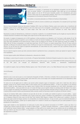 Lavadero Político 06/04/14EN LAVADERO POLÍTICO / EL 6 ABRIL, 2014 A LAS 13:40 /
La ambición, la voracidad y el oportunismo de los legisladores oaxaqueños van más allá de una
curul, un acuerdo “político” y una posición privilegiada. Todos saben que con sus exorbitantes
salarios, algunos con más de 150 mil pesos mensuales, pueden vivir cómodamente, pero pocos
conocen el lado oscuro de sus representantes populares. Más de uno se ha encargado de “prostituir”
los programas de la Secretaría de Desarrollo Social (Sedesol).
Sus nombres se encuentran plasmados en el Padrón de Familias de Oportunidades.
Cada bimestre recibe los recursos económicos que corresponden a los conceptos por los que fueron
registrados.
Este es el caso del diputado federal por Movimiento Ciudadano (MC), Juan Luis Martínez Martínez, quien como muchos más, es beneficiario del
programa a pesar de que su situación económica es mil veces mejor que la de un oaxaqueño y oaxaqueña que viven en la región de Concepción
Papalo y Teotitlán de Flores Magón, en donde fungió como líder social del Movimiento Unificador de Lucha Triqui (MULT).
Documentos en poder de Libertad-Oaxaca, evidencian la corrupción, la ambición y la voracidad del hombre que fue elegido por mayoría relativa en
el Distrito Electoral II Teotitlán de Flores Magón, para ocupar una de las 500 curules de San Lázaro.
De acuerdo a la página de transparencia de la LXII Legislatura, la dieta económica de un diputado es de 74 mil pesos, recibe además 45 mil 786
pesos por concepto de asistencia Legislativa y por su trabajo en el rubro de Atención Ciudadana el congresista percibe 28 mil 772 pesos. Sin embargo
estas cifras están maquilladas de una manera perversa, cuando se hace un desglose de las mismas, las cifras superan por mucho esta cantidad. Un
Millón 264 mil 536 pesos corresponden a su sueldo base anual bruto, 105 mil 378 pesos a su salario mensual bruto, 198 mil 187 pesos recibe de
aguinaldo, 33,360 pesos de ayuda para despensa anual, 55,690 pesos de seguro de vida Institucional, 110 mil 610 pesos por seguro de gastos médicos
mayores, 197 mil 262 pesos por seguro de separación individualizado, sin contar boletos de avión y tarjetas IAVE que le permiten circular por las
carreteras federales sin costo alguno.
Esto sin contar los negocios oscuros que todos conocemos durante la aprobación de leyes y presupuestos, mismos que superan los ingresos “legales”
de los legisladores.
Con estos ingresos podría cubrir fácilmente la alimentación y educación de su familia
Sin embargo y a pesar de que los montos no son elevados, el Programa Oportunidades, literalmente finiquita los gastos de su esposa, su hijo e hija.
Del bimestre noviembre-diciembre del 2013, Luz María Mariscal Cortes recibió un pago a su cuenta 0166010090110272085 de Bansefi de poco más
de mil 500 pesos, por concepto de alimentación, educación, útiles escolares y alimentación complementaria.
En el padrón de registro, Juan Luis Martínez Martínez aparece como “Jefe de Familia”, activo y Luz María Mariscal Cortes como “Titular Activo”.
Asco de Personaje.
*****
Donde las cosas van de mal en peor es en la Corporación Oaxaqueña de Radio y Televisión, en donde el fin de semana presentaron como nuevo
director encargado a José Antonio Gutiérrez Bello, quien desde hace como un mes fungía como encargado administrativo de esa dependencia, dados
los problemas que generó Rubén Ortega Cajigas.
No somos aves de mal agüero pero la verdad es que nuestros pobres amiguitos siguen en Guatemala, o quién sabe si desde hace años están en
guatepeor, porque de José Antonio Gutiérrez Bello se dicen muchas cosas en la administración pública… lo malo es que ninguna es una referencia
positiva. Cuentan las malas lenguas que hace algunos ayeres Gutiérrez Bello fue procesado penalmente por varios delitos relacionados con la
administración pública… dicen que mucho tuvo que ver la mano del Iraquí, que por aquellos tiempos era enemigo jurado del Número Uno actual y
por eso le preparó una sorpresita al día siguiente en el que Gabino tomó el cargo de presidente municipal, allá por el lejano año 2002, y que le detiene
a Gutiérrez Bello acusado de delitos que presuntamente había cometido cuando fue funcionario estatal en el gobierno de Diórodo Carrasco.
Luego de eso Gutiérrez Bello anduvo rodando de acá para allá, fue de todo y sin medida, pero también sin gloria en el sector público… regresó
triunfante cuando Gabino llegó a ser Gobernador, pero el gusto le duró poco, porque lo mandaron como administrativo a la Procuraduría de Justicia
con el chiapaneco Manuel de Jesús, junto con don Pepe Toño Gutiérrez Bello llegaron a trabajar UÑAS señoras que le ayudaron a llevarse un
dinerito que según cuentan las lenguas viperinas, les correspondían a los elementos policiacos. Así que con todo y que era enviado del Gobernador, el
Procu decidió darle las gracias y pedirle que no repelara porque de lo contrario le iniciaría una averiguación previa por andar picándole los ojos al
presupuesto de la dependencia.
Luego siguió rodando en otras dependencias sin mucha pena ni gloria, hasta que apareció nuevamente en la CORTV y parece que ahora sí ya
consiguió que le dieran el puesto de titular que siempre le habían negado… y créannos estimados ciberlectores… a partir de mañana veremos quién
es de verdad José Antonio Gutiérrez Bello… porque andando en el bajo perfil no tuvo mucho chance de que salieran otras de sus cualidades, pero
ahora que tendrá la caja chica de la CORTV a su disposición, ya veremos cuánto le dura el gusto y cuánto le toleran los empleados las triquiñuelas
que seguramente ya prepara…
******
 