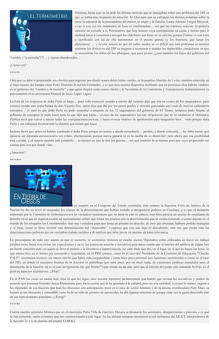 Mientras, hasta ayer en la tarde las últimas noticias que se manejaban sobre este problema del DIF es
que ya había una propuesta de solución. Sí. Que para que se calmaran los ánimos pondrían sobre la
mesa la renuncia de la procuradora del menor, la mujer y la familia, Laura Adriana Vargas Mayoral,
a ver si con eso los empleados de base se conformaban… así que les tenemos noticias: la primera
consiste en avisarle a la Procuradora que hoy mismo vaya consiguiendo su cajita y bolsas para ir
mañana lunes a comenzar a recoger las chácharas que tiene en su oficina, porque Fátima va con todo
a sacrificarla con tal de ella mantenerse en el puesto grande (y los business, que luego les
platicamos) … y la otra noticia es que de todos modos se ve difícil que este problema se termine
mientras los directivos del DIF se nieguen a reconocer y atender las deplorables condiciones en que
se encuentran los niños de los albergues, que para pronto ¡¡¡son también los hijos del gobierno del
“cambio y la morralla”!!!… y siguen abandonados…
¿Cómo ven?
******
Otra que ya debe ir preparando sus chivitas para regresar por donde nunca debió haber venido, es la popular Abuelita de Latón, también conocida en
el bajo mundo del hampa como Perla Maricela Woolrich Fernández, y es que dice nuestra Reportera Infiltrada que en próximos días habrán cambios
en el gobierno del “cambio y la morralla” y que quien llegará como nuevo titular a la Secretaría de la Contraloría y Transparencia Gubernamental es
precisamente el ex procurador Manuel de Jesús López López…
La lista de los tropiezos de doña Perla es larga… pues todo comenzó cuando a inicios del sexenio dijo que iría en contra de los saqueadores, pero
terminó siendo una copia barata de don Vicente Fox, quien dijo que iba por los peces gordos y terminó generando una casta de nuevos millonarios
corruptos… el caso es que doña Perla no pudo entambar a ninguno de los 32 saqueadores del gobierno de El Tirano, tampoco pudo limpiar al
gobierno de corruptos ni pudo hacer todo lo que dijo que haría… el caso de los saqueadores fue tan vergonzoso que en su momento el Ministerio
Público tuvo que volver a iniciar todas las averiguaciones previas, y hasta revocar órdenes de aprehensión para integrarlas bien… todo porque doña
Perla y sus sabuesos hicieron mal la chamba que tenían que hacer…
Incluso dicen que antes no habían cambiado a doña Perla porque no tenían a donde arrumbarla… perdón, a dónde colocarla… les daba miedo que
quisiera ser diputada oooooooootra vez (claro, plurinominal, porque nunca ganaría ni en la casilla de su domicilio) pero ahora que esa posibilidad
está cerrada, y el reparto panista está completo… es tiempo en que le den las gracias… así que también le avisamos para que vaya preparando sus
cositas para irse por donde vino…
¿Apuestan?
*******
Los traspiés en el Congreso del Estado continúan, ésta semana la Suprema Corte de Justicia de la
Nación les dio un revés al suspender los efectos de la determinación que habían tomado al desaparecer poderes en Cosolapa, y es que el dictamen
elaborado por la Comisión de Gobernación era un verdadero mamotreto que no tenía ni pies ni cabeza, más bien parecía un escrito de estudiante de
derecho en el que ni siquiera existía un razonamiento sólido que hilara las pruebas con la determinación que se estaba tomando, o como dijeran en el
mundo de los abogados los Considerandos eran una verdadera papa que hasta un pasante de derecho, de esos que abundan, hubiera podido impugnar
y al final, como se hizo, revertir una determinación del “Honorable” Congreso que con eso deja al descubierto, otra vez que pesan más las
determinaciones políticas que un verdadero trabajo jurídico y de análisis que debe privar en asuntos de tanta relevancia.
Lo preocupante de todo este asunto es que ni asesores, ni secretarios técnicos ni mucho menos Diputados, están enfocados en hacer un trabajo
jurídico serio, basta con revisar las exposiciones y en sí, los puntos de acuerdo e iniciativas para darse cuenta que al interior del edificio de Jalpan hay
un fuerte concurso para ver quien se lleva el premio a la inventiva e improvisación, no cabe duda que ahí, en el lugar en el que se hacen las leyes, lo
que menos hay, es el ánimo por conocerla y respetarlas; en el PRD existen, como en el caso del Presidente de la Comisión de Educación “Chucho
FALP”, secretarios técnicos sin mayor mérito que haber sido cargamaletas y hasta hace poco personal con funciones secretariales o como en el caso
del PRI, en donde el secretario técnico de la fracción es politólogo que sabe poco, por no decir nada, de cuestiones jurídicas esenciales para el
desempeño de la función, tal es el caso de Igmarcito (ay qué bonito!!) que nomás no da una, pero que al interior del grupo que comanda Avil-és, es el
gurú de aspectos legislativos. ¡¡Plop!!
En el PAN las cosas no andan mal, sino lo que les sigue, dice nuestra reportera parlamentaria que habría que revisar las iniciativas y puntos de
acuerdo que presenta Gerardo García Heneztrosa para darse cuenta que le ha apostado a la calidad, pero no a la cantidad, o ya por lo menos, sugerir a
los diputados de esa fracción que lean los discursos con anticipación, pues en el caso de Leslie Jiménez y de la misma coordinadora Naty Díaz, su
lectura es tan elocuente y entendible como la de un niño de primero de preescolar; he ahí algunas muestras de porque cada vez la gente desconfía más
de sus representantes populares. ¡¡Toing!!
******
Cuenta nuestro reportero Mixteco que en el municipio Putla Villa de Guerrero Oaxaca se desataron los asesinatos, desapariciones y psicosis, y es que
se han cometido varios crímenes que han conmocionado a este lugar. En las últimas semanas asesinaron a tres militantes del MULT, una profesora de
la Sección 22 y a un alumno del plantel COBAO.
 