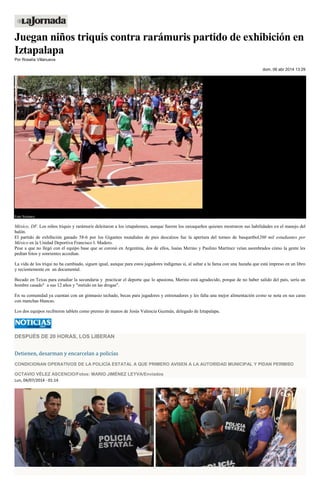 Juegan niños triquis contra rarámuris partido de exhibición en
Iztapalapa
Por Rosalía Villanueva
dom, 06 abr 2014 13:29
Foto Notimex
México, DF. Los niños triquis y rarámuris deleitaron a los iztapalenses, aunque fueron los oaxaqueños quienes mostraron sus habilidades en el manejo del
balón.
El partido de exhibición ganado 58-6 por los Gigantes mundiales de pies descalzos fue la apertura del torneo de basquetbol200 mil estudiantes por
México en la Unidad Deportiva Francisco I. Madero.
Pese a que no llegó con el equipo base que se coronó en Argentina, dos de ellos, Isaías Merino y Paulino Martínez veían asombrados cómo la gente les
pedían fotos y sonrientes accedían.
La vida de los triqui no ha cambiado, siguen igual, aunque para estos jugadores indígenas sí, al saltar a la fama con una hazaña que está impreso en un libro
y recientemente en un documental.
Becado en Texas para estudiar la secundaria y practicar el deporte que lo apasiona, Merino está agradecido, porque de no haber salido del país, sería un
hombre casado" a sus 12 años y "metido en las drogas".
En su comunidad ya cuentan con un gimnasio techado, becas para jugadores y entrenadores y les falta una mejor alimentación como se nota en sus caras
con manchas blancas.
Los dos equipos recibieron tablets como premio de manos de Jesús Valencia Guzmán, delegado de Iztapalapa.
DESPUÉS DE 20 HORAS, LOS LIBERAN
Detienen, desarman y encarcelan a policías
CONDICIONAN OPERATIVOS DE LA POLICÍA ESTATAL A QUE PRIMERO AVISEN A LA AUTORIDAD MUNICIPAL Y PIDAN PERMISO
OCTAVIO VÉLEZ ASCENCIO/Fotos: MARIO JIMÉNEZ LEYVA/Enviados
Lun, 04/07/2014 - 01:14
 