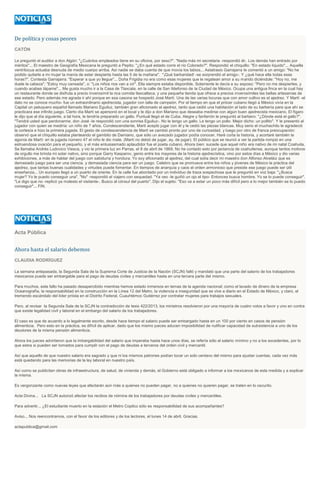 De política y cosas peores
CATÓN
Le preguntó el auditor a don Algón: "¿Cuántos empleados tiene en su oficina, por sexo?". "Nada más mi secretaria -respondió él-. Los demás han entrado por
méritos"... El maestro de Geografía Mexicana le preguntó a Pepito: "¿En qué estado corre el río Colorado?". Respondió el chiquillo: "En estado líquido"... Aquella
ventrílocua actuaba desnuda de medio cuerpo arriba. Así nadie se daba cuenta de que movía los labios... Astatrasio Garrajarra le comentó a un amigo: "No he
podido quitarle a mi mujer la manía de estar despierta hasta las 5 de la mañana". "¡Qué barbaridad! -se sorprendió el amigo-. Y ¿qué hace ella todas esas
horas?". Contesta Garrajarra: "Esperar a que yo llegue"... Doña Frigidia no era como esas mujeres que le regatean amor a su marido diciéndole: "Hoy no, me
duele la cabeza"; "Estoy muy cansada", o: "Los niños nos van a oír". Ella siempre estaba disponible. Solamente le decía a su esposo: "Pero no me despiertes, y
cuando acabes tápame"... Me gusta mucho ir a la Casa de Tlaxcala, en la calle de San Ildefonso de la Ciudad de México. Ocupa una antigua finca en la cual hay
un restaurante donde se disfruta a precio inverosímil la rica comida tlaxcalteca, y una pequeña tienda que ofrece a precios inverosímiles las bellas artesanías de
ese estado. Pero además me agrada ir ahí porque en esa casona se hospedó José Martí. Una de las varias locuras que con amor cultivo es el ajedrez. Y Martí -el
dato no se conoce mucho- fue un extraordinario ajedrecista, jugador con talla de campeón. Por el tiempo en que el prócer cubano llegó a México vivía en la
Capital un peluquero español llamado Mariano Eguiluz, también gran aficionado al ajedrez, tanto que cedió una habitación al lado de su barbería para que ahí se
practicara ese infinito juego. Cierto día Martí se apersonó en el local y le dijo a don Mariano que deseaba medirse con algún buen ajedrecista mexicano. El fígaro
le dijo que al día siguiente, a tal hora, le tendría preparado un gallo. Puntual llegó el de Cuba. Alegre y fanfarrón le preguntó al barbero: "¿Dónde está el gallo?".
"Tendrá usted que perdonarme, don José -le respondió con una sonrisa Eguiluz-. No le tengo un gallo. Le tengo un pollo. Mejor dicho: un pollito". Y le presentó al
jugador con quien se mediría: un niño de 7 años. Condescendiente, Martí aceptó jugar con él y le cedió las piezas blancas. Muy serio el muchachito le agradeció
la cortesía e hizo la primera jugada. El gesto de condescendencia de Martí se cambió pronto por uno de curiosidad, y luego por otro de franca preocupación:
observó que el chiquillo estaba planteando el gambito de Damiano, que sólo un avezado jugador podía conocer. Haré corta la historia, y acortaré también la
agonía de Martí: en la jugada número 47 el niño le dio mate. (Martí no debió de jugar, ay, de jugar). El público que se reunió a ver la partida rompió en una
estruendosa ovación para el pequeño, y el más entusiasmado aplaudidor fue el poeta cubano. Ahora bien: sucede que aquel niño era nativo de mi natal Coahuila.
Se llamaba Andrés Ludovico Viesca, y vio la primera luz en Parras, el 8 de abril de 1869. No he contado esto por jactancia de coahuilense, aunque tantos motivos
de orgullo me brinda mi solar nativo, sino porque Garry Kasparov, genio entre los mayores de la historia ajedrecística, vino por estos días a México y dio varias
exhibiciones, a más de hablar del juego con sabiduría y hondura. Yo soy aficionado al ajedrez, del cual solía decir mi maestro don Alfonso Alveláiz que es
demasiado juego para ser una ciencia, y demasiada ciencia para ser un juego. Celebro que se promueva entre los niños y jóvenes de México la práctica del
ajedrez, que tantas buenas cualidades y virtudes puede fomentar. En tiempos de anarquía y caos el orden armonioso que preside ese juego puede ser útil
enseñanza... Un europeo llegó a un puerto de oriente. En la calle fue abordado por un individuo de traza sospechosa que le preguntó en voz baja: "¿Busca
mujer? Yo le puedo conseguir una". "No" -respondió el viajero con sequedad. "Ya veo -le guiñó un ojo el tipo- Entonces busca hombre. Yo se lo puede conseguir".
"Le digo que no -replicó ya molesto el visitante-. Busco al cónsul del puerto". Dijo el sujeto: "Eso va a estar un poco más difícil pero a lo mejor también se lo puedo
conseguir"... FIN.
Acta Pública
Ahora hasta el salario debemos
CLAUDIA RODRÍGUEZ
La semana antepasada, la Segunda Sala de la Suprema Corte de Justicia de la Nación (SCJN) falló y mandató que una parte del salario de los trabajadores
mexicanos puede ser embargable para el pago de deudas civiles y mercantiles hasta en una tercera parte del mismo.
Para muchos, este fallo ha pasado desapercibido mientras hemos estado inmersos en temas de la agenda nacional; como el lavado de dinero de la empresa
Oceanografía, la responsabilidad en la construcción en la Línea 12 del Metro, la violencia e inseguridad que se vive a diario en el Estado de México, y claro, el
tremendo escándalo del líder priísta en el Distrito Federal, Cuauhtémoc Gutiérrez por contratar mujeres para trabajos sexuales.
Pero, al revisar la Segunda Sala de la SCJN la contradicción de tesis 422/2013, los ministros resolvieron por una mayoría de cuatro votos a favor y uno en contra
que existe legalidad civil y laboral en el embargo del salario de los trabajadores.
El caso es que de acuerdo a lo legalmente escrito, desde hace tiempo el salario puede ser embargado hasta en un 100 por ciento en casos de pensión
alimenticia. Pero esto en la práctica, es difícil de aplicar, dado que los mismo jueces aducen imposibilidad de nulificar capacidad de subsistencia a uno de los
deudores de la misma pensión alimenticia.
Ahora los jueces advirtieron que la imbargabilidad del salario que imperaba hasta hace unos días, se refería sólo al salario mínimo y no a los excedentes, por lo
que estos si pueden ser tomados para cumplir con el pago de deudas a terceros del orden civil y mercantil.
Así que aquello de que nuestro salario era sagrado y que ni los mismos patrones podían tocar un solo centavo del mismo para ajustar cuentas, cada vez más
está quedando para las memorias de la ley laboral en nuestro país.
Así como se publicitan obras de infraestructura, de salud, de vivienda y demás, el Gobierno está obligado a informar a los mexicanos de esta medida y a explicar
la misma.
Es vergonzante como nuevas leyes que afectarán aún más a quienes no pueden pagar, no a quienes no quieren pagar, se traten en lo oscurito.
Acta Divina... La SCJN autorizó afectar los recibos de nómina de los trabajadores por deudas civiles y mercantiles.
Para advertir... ¿El estudiante muerto en la estación el Metro Copilco sólo es responsabilidad de sus acompañantes?
Aviso... Nos reencontramos, con el favor de los editores y de los lectores, el lunes 14 de abril. Gracias.
actapublica@gmail.com
 