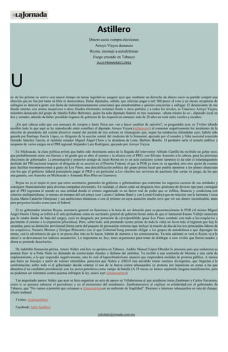 Astillero
Dinero sucio compra elecciones
Arroyo Vieyra denuncia
Reyna, mensaje a autodefensas
Fuego cruzado en Tabasco
JULIO HERNÁNDEZ LÓPEZ
U
no de los priístas en activo con mayor tiempo en tareas legislativas aseguró ayer que mediante un derroche de dinero sucio su partido compró una
elección que no fue por tanto ni libre ni democrática. Hubo diputados, señaló, que ofrecían pagar a mil 500 pesos el voto y en mesas receptoras de
sufragios se detectó a gente con facha de malos(presuntamente cenecistas) que amedrentaban a quienes concurrían a sufragar. El denunciante de ese
fraude interno, con aroma inequívoco a otros fraudes electorales recientes frente a otros partidos y a todos los niveles, es Francisco Arroyo Vieyra,
miembro destacado del grupo de Manlio Fabio Beltrones, quien ha sido diputado federal en tres ocasiones –ahora mismo lo es–, diputado local en
dos y senador, además de haber presidido órganos de gobierno de las respectivas cámaras: más de 20 años en total entre curules y escaños.
¿En qué cabeza cabe que con amenaza de compra o hasta física nos van a hacer cambiar de opinión?, se preguntaba ayer en Twitter (donde
escribió todo lo que aquí se ha reproducido entre comillas) el diputado Arroyo Vieyra (@farroyov) al comentar negativamente los incidentes de la
elección de presidente del comité directivo estatal del partido de tres colores en Guanajuato que, según las tendencias difundidas ayer, habría sido
ganada por Santiago García López, ex dirigente de la sección estatal del sindicato de la Semarnat, apoyado por el senador y líder nacional cenecista
Gerardo Sánchez García, el también senador Miguel Ángel Chico y la alcaldesa de León, Barbara Botello. El perdedor sería el notario público y
ocupante de varios cargos en el PRI regional Alejandro Lara Rodríguez, apoyado por Arroyo Vieyra.
En Michoacán, la clase política priísta que había sido dominante antes de la llegada del interventor Alfredo Castillo ha recibido un golpe seco,
que probablemente mine sus fuerzas a tal grado que se abra el camino a la alianza con el PRD, con Silvano Aureoles a la cabeza, para las próximas
elecciones de gobernador. La presentación y posterior arraigo de Jesús Reyna no es un acto justiciero (como tampoco lo ha sido el relampagueante
deslinde del PRI nacional respecto al dirigente de su sección en el Distrito Federal, al que la PGR ya tiene en su agenda), sino otro ajuste de cuentas
para facilitar recomposiciones a gusto de Los Pinos, una descalificación política del grupo priísta local que podría oponerse a los planes aliancistas
con los que el gobierno federal pretendería pagar al PRD y en particular a Los chuchos sus servicios de pactismo (las cartas en juego, de las que
una ganaría, son Aureoles en Michoacán o Armando Ríos Píter en Guerrero).
Reyna no es ni mejor ni peor que otros secretarios generales de gobierno o gobernadores que controlan los negocios oscuros de sus entidades y
consiguen financiamiento para diversas campañas electorales. En realidad, el ahora caído en desgracia hizo gestiones de diverso tipo para conseguir
que el PRI regresara al mando en una entidad donde el crimen organizado es un factor real de poder que se infiltra, financia y condiciona con
criterios multipartidistas, lo mismo en tiempos del sol azteca (con Lázaro Cárdenas Batel y con Leonel Godoy) que en relación con la hermana Cocoa
(Luisa María Calderón Hinojosa) y sus ambiciones dinásticas o con el priismo en cuya asunción mucho tuvo que ver ese dinero inconfesable, tanto
para proyectos locales como para el federal.
El ex gobernador interino Reyna, secretario general en funciones a la hora de ser detenido para su presentaciónante la PGR (el mismo Miguel
Ángel Osorio Chong se refirió a él ante periodistas como ex secretario general de gobierno horas antes de que el fantasmal Fausto Vallejo anunciara
que lo estaba dando de baja del cargo), cayó en desgracia por portación de cártelprohibido (pues Los Pinos combate con todo a los templarios y
pavimenta el camino a la expansión jalisciense). Pero, sobre todo, está prestando (como priísta de toda la vida) un favor más al régimen que hoy lo
zarandea, pues su detención provisional forma parte del paquete de persuasión extrema (que incluye la muerte de dos de los tres principales líderes de
los templarios, Nazario Moreno y Enrique Plancarte) con el que GobernaChong pretende obligar a los grupos de autodefensa a que depongan las
armas, con la advertencia de que si en pocos días más no lo hacen, habrán de atenerse a las consecuencias. Ya más adelante se verá si Reyna va a la
cárcel o se desvanecen los indicios acusatorios. Lo importante es, hoy, tener argumentos para tratar de doblegar a esos civiles que fueron usados y
ahora se pretende desecharlos.
De indeleble formación priísta, Arturo Núñez está hoy en aprietos en Tabasco. Andrés Manuel López Obrador lo presiona para que endurezca su
postura fren- te a Peña Nieto en demanda de correcciones fiscales y defensa del petróleo. Ya recibió a una comisión de Morena y una carta de
emplazamiento, a la que respondió negativamente, ante lo cual el lopezobradorismo anunció que emprenderá medidas de protesta pública. A menos
que fuera un forcejeo a partir de valores entendidos, pareciera que Núñez y AMLO han decidido tomar caminos divergentes, que llegarían a la
confrontación, sobre todo si el gobernador decide ordenar el uso de la fuerza contra tabasqueños en protesta por injusticias en zonas a las que
abandera el ex candidato presidencial, con los pozos petroleros como campo de batalla (A 15 meses no hemos reprimido ninguna manifestación, pero
no podemos ser tolerantes contra quienes infringen la ley, tuiteó ayer @nunezarturo).
Tan angustiado parece Núñez que ayer se hizo organizar un acto de apoyo en Villahermosa al que acudieron Jesús Zambrano y Carlos Navarrete,
como si se quisiera subrayar el perredismo y no el morenismo del mandatario. Zambranotuiteó, al explicar su solidaridad con el gobernador de
Tabasco, que “No vamos a permitir que coloquen a @nunezarturoen un ambiente de fragilidad”. Pasiones e intereses tabasqueños en ruta de choque.
¡Hasta mañana!
Twitter: @julioastillero
Facebook: Julio Astillero
juliohdz@jornada.com.mx
 