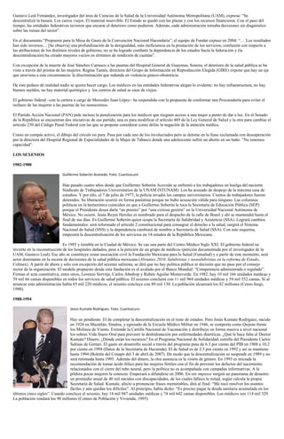 Gustavo Leal Fernández, investigador del área de Ciencias de la Salud de la Universidad Autónoma Metropolitana (UAM), expresa: “Se
descentralizó la basura. Los carros viejos. El material inservible. El Estado se quedó con las plazas y con los recursos financieros. Con el paso del
tiempo, las entidades federativas tuvieron que encarar el deterioro como pudieron. Además, cada administración tomaba decisiones sin diagnóstico
sobre las ruinas del sector”.
En el documento “Propuesta para la Mesa de Gasto de la Convención Nacional Hacendaria”, el equipo de Fundar expuso en 2004: “… Los resultados
han sido inversos… [Se observa] una profundización de la desigualdad, más ineficiencia en la prestación de los servicios, confusión con respecto a
las atribuciones de los distintos niveles de gobierno, no se ha logrado combatir la dependencia de los estados hacia la federación y (la
descentralización) ha creado mayores vacíos en términos de rendición de cuentas”.
Con excepción de la muerte de José Sánchez Carrasco a las puertas del Hospital General de Guaymas, Sonora, el deterioro de la salud pública se ha
visto a través del prisma de las mujeres. Regina Tamés, directora del Grupo de Información en Reproducción Elegida (GIRE) expone que hay un eje
que atraviesa a esta circunstancia: la discriminación que redunda en violencia gineco-obstetricia.
De este pedazo de realidad nadie se quiere hacer cargo. Los médicos en las entidades federativas alegan lo evidente: no hay infraestructura, no hay
buenos sueldos, no hay material quirúrgico y los centros de salud se caen de viejos.
El gobierno federal –con la cartera a cargo de Mercedes Juan López– ha respondido con la propuesta de conformar una Procuraduría para evitar el
rechazo de las mujeres a las puertas de los nosocomios.
El Partido Acción Nacional (PAN) pide incluso la penalización para los médicos que nieguen acceso a una mujer a punto de dar a luz. En el Senado
de la República se encuentran dos iniciativas de ese partido, una es para modificar el artículo 469 de la Ley General de Salud y la otra para cambiar el
artículo 230 del Código Penal Federal con las que se propone considerar como delito la negación de la atención médica.
Como un compás activo, el dibujo del círculo no para. Pasa por cada uno de los involucrados pero se detiene en la frase exclamada con desesperación
por la directora del Hospital Regional de Especialidades de la Mujer de Tabasco donde una adolescente sufrió un aborto en un baño: “No tenemos
capacidad”.
LOS SEXENIOS
1982-1988
Guillermo Soberón Acevedo. Foto: Cuartoscuro
Han pasado cuatro años desde que Guillermo Soberón Acevedo se enfrentó a los trabajadores en huelga del naciente
Sindicato de Trabajadores Universitarios de la UNAM (STUNAM). Los ha acusado de despojo de la máxima casa de
estudios. Y por ello, el 7 de julio de 1977, la policía invadió los campus universitarios. Cientos de trabajadores fueron
detenidos. Su liberación ocurrió en forma paulatina porque no hubo acusación válida para ninguno. Las columnas
políticas en la hemeroteca coinciden en que a Guillermo Soberón le toca la Secretaría de Educación Pública (SEP)
porque el Presidente desea darle “un premio” por “una exitosa gestión” en la Universidad Nacional Autónoma de
México. No ocurre. Jesús Reyes Heroles es nombrado para el despacho de la calle de Brasil y ahí se mantendrá hasta el
final de sus días. Es Guillermo Soberón quien ocupa la Secretaría de Salubridad y Asistencia (SSA). Logrará cambios
fundamentales: será reformado el artículo 2 constitucional para consagrar el derecho a la salud, surgirá el Sistema
Nacional de Salud (SNS) y la dependencia cambiará de nombre a Secretaría de Salud (SSA). Con este esquema,
empezará la descentralización de los servicios en 14 estados de la República Mexicana.
Es 1985 y tiembla en la Ciudad de México. Se cae una parte del Centro Médico Siglo XXI. El gobierno federal no
invierte en la reconstrucción de los hospitales dañados, pese a la petición de un grupo de médicos (petición documentada por el investigador de la
UAM, Gustavo Leal). Ese año se constituye como asociación civil la Fundación Mexicana para la Salud (Funsalud) y a partir de este momento, será
actor dominante en la escena de decisiones de la salud pública mexicana (Abrantes 2010, Salubristas y neosalubristas en la reforma de Estado,
Colmex). A partir de ahora y sólo con excepción del sexenio salinista, se dirá que no hay política pública ni decisión que no pase por el consejo
rector de la organización. El modelo propuesto desde esta fundación es el avalado por el Banco Mundial: “Competencia administrada o regulada”.
Firman el acta constitutiva, entre otros, Lorenzo Servitje, Carlos Abedrop y Rubén Aguilar Monteverde. En 1982, hay 10 mil 166 unidades médicas y
59 mil 66 camas disponibles en todos los servicios de salud pública. El sexenio concluirá con 11 mil 964 unidades médicas y 59 mil 552 camas. Si al
arrancar esta administración había 65 mil 220 médicos, el sexenio concluye con 89 mil 130. La población alcanzará los 82 millones (Censo Inegi,
1990).
1988-1994
Jesús Kumate Rodríguez. Foto: Cuartoscuro
Hay un pendiente. El de completar la descentralización en el resto de estados. Pero Jesús Kumate Rodríguez, nacido
en 1924 en Mazatlán, Sinaloa, y egresado de la Escuela Médico Militar en 1946, se comporta como Quijote frente
los Molinos de Viento. Extiende la Cartilla Nacional de Vacunación y distribuye en forma masiva a nivel nacional
los sobres Vida Suero Oral para prevenir la deshidratación por enfermedades diarréicas. ¿Qué le hace falta al Doctor
Kumate? Dinero. ¿Dónde están los recursos? En el Programa Nacional de Solidaridad, estrella del Presidente Carlos
Salinas de Gortari. El gasto en desarrollo social a través del programa pasa de 6.3 por ciento del PIB en 1988 a 10.2
por ciento en 1994 (Datos de la Secretaría de Hacienda). El de Salud es de 2.5 por ciento en 1992 y así se mantiene
hasta 1994 (Boletín del Conapo del 3 de abril de 2007). De modo que la descentralización se suspende en 1989 y no
será retomada hasta 1995. Además del dinero, la otra ausencia es la visión de género. En 1993 es iniciada la
recomendación de tomar ácido fólico para las mujeres fértiles con el fin de prevenir los defectos del nacimiento
relacionados con el cierre del tubo neural, pero la política no es acompañada con campañas informativas. A la
píldora pocas mujeres la conocen. Empezará a difundirse en 2006. En ese impasse surgirá un panorama de desastre:
un promedio anual de 40 mil nacidos con discapacidades, de los cuales fallece la mitad, según calcula la propia
Secretaría de Salud. Kumate, afecto a pronunciar frases memorables, dirá al final: “Me tocó resolver los asuntos
fáciles y aún quedan los difíciles”. Al principio, había dicho: “Es preciso pagar la deuda sanitaria acumulada en los
últimos cinco siglos”. Cuando concluye el sexenio, hay 14 mil 947 unidades médicas y 74 mil 642 camas disponibles. Los médicos son 114 mil 329.
La población rondará los 90 millones (Conteo de Población y Vivienda, 1995).
 