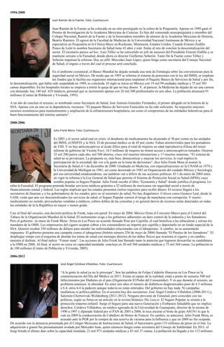 1994-2000
Juan Ramón de la Fuente. Foto: Cuartoscuro
Juan Ramón de la Fuente se ha colocado en un sitio prestigiado en la esfera de la Psiquiatría. Apenas en 1989 ganó el
Premio de Investigación de la Academia Mexicana de Ciencias. Es hijo del connotado neuropsiquiatra y miembro del
Colegio Nacional, Ramón de la Fuente y de la historiadora miembro de número de la Academia Mexicana de Historia,
Beatriz Ramírez. Él egresó de la Facultad de Medicina de la Universidad Nacional Autónoma de México y se
especializó en Psiquiatría en la Clínica Mayo en Rochester, Minnesota, Estados Unidos. Cuando Ernesto Zedillo
Ponce de León lo nombra Secretario de Salud tiene 43 años y está frente al reto de concluir la descentralización del
sector. El escenario parece ad hoc: Luis Téllez se ha convertido en jefe de asesores del Presidente Ernesto Zedillo y se
mantiene cercano a la Funsalud, donde ahora es director Guillermo Soberón. Tanto De la Fuente como Téllez y
Soberón impulsan la reforma. Hay un alfil: Mercedes Juan López, quien funge como secretaria del Consejo Nacional
de Salud, el órgano a través del cual el proceso será concluido.
En el ambiente coyuntural, el Banco Mundial ha dejado sentada una nota de Estrategia sobre las conveniencias para la
seguridad social en México. De modo que en 1995 se reforma el sistema de pensiones con la ley del IMSS, se emplean
los fondos que le facilita ese organismo internacional para implantar el Paquete Básico de Servicios de Salud y por fin,
la descentralización, que había sido suspendida en 1989, es concluida. El siglo se inicia en México con 19 mil 99 unidades médicas y 75 mil 303
camas disponibles. En los hospitales locales se empieza a emitir la queja de que no hay dinero. Y, al parecer, la Medicina ha dejado de ser una carrera
con demanda: hay 140 mil 629 médicos, personal que se incrementó apenas con 26 mil 300 profesionales en seis años. La población alcanzará 91
millones (Conteo de Población y Vivienda, 1995).
A un año de concluir el sexenio, es nombrado como Secretario de Salud, José Antonio González Fernández, el primer abogado en la historia de la
SSA. Apenas con un mes en la dependencia, reconoce: “El paquete Básico de Servicios Esenciales no ha sido suficiente. Se requieren mayores
recursos económicos para mantenimiento y ampliación de la infraestructura hospitalaria, así como el compromiso de las entidades federativas para el
buen funcionamiento del sistema sanitario”.
2000-2006
Julio Frenk Mora. Foto: Cuartoscuro
Es 2003 y el sector salud está en crisis: el desabasto de medicamentos ha alcanzado el 30 por ciento en las unidades
del IMSS, el ISSSTE y la SSA. El de personal médico es de 45 por ciento. Faltan atiretrovirales para los portadores
de VIH. Y no hay anticonceptivos ni ácido fólico para el total de mujeres en edad reproductiva (Glosa del tercer
informe de gobierno de Vicente Fox). 16.5 millones de mujeres no tienen acceso a anticonceptivos tomados. Ocurren
35 mil 200 partos cada año, mil 500 abortos, cinco mil muertes intrauterinas y 17 muertes maternas. “El sistema de
salud no se privatizará. La propuesta es, más bien, democratizar y mejorar los servicios, lo cual implica la
participación de la sociedad; dar voz a la gente en la toma de decisiones”, dice Julio Frenk Mora al asumir la
Secretaría de Salud el 1 de diciembre de 2000. Graduado en Medicina, con especializaciones en la UNAM en 1979 y
la Universidad de Michigan en 1981, así como doctorado en 1983 en Organización del cuidado México y Sociología
por esa universidad estadounidense, sus palabras van a diferir de sus acciones políticas. El 1 de enero de 2004 entra
en vigor la reforma a la Ley General de Salud que permite el Sistema de Protección Social en Salud (SPSS), cuyo
nombre popular es Seguro Popular. Julio Frenk escribe el libro “Economía y Salud” donde justifica el programa. Lo
edita la Funsalud. El programa pretende brindar servicios médicos gratuitos a 52 millones de mexicanos sin seguridad social a través de
financiamiento estatal y federal. Las reglas implican que los estados presenten ciertos requisitos para recibir dinero. El recurso llegará a los
secretarios de finanzas y a los gobernadores de los estados, pero no al secretario de salud. No hay diagnóstico. Críticos como Gustavo Leal, desde la
UAM, verán que una vez descentralizados los servicios de salud, el Seguro Popular correrá el riesgo de mancharse con corrupción. Y ocurre:
medicamento no surtido, proveedurías vendidas a médicos, cobros dobles de las consultas y en general desvío de recursos serán detectados en todas
las entidades de la la República en mayor o menor grado.
Casi al final del sexenio, una decisión política de Frenk, topa con pared. En mayo de 2004, México firma el Convenio Marco para el Control del
Tabaco de la Organización Mundial de la Salud. El instrumento exige a los gobiernos adherentes un duro control de la industria y los fumadores.
Pero el gobierno –la mano de Frenk Mora– firma en Los Pinos un acuerdo llamado Peso por Cajetilla, el cual beneficia a las tabacaleras y retrasa los
mandatos de la OMS. Los empresarios del cigarro aceptan cobrar a los consumidores un importe por cajetilla y depositarlo en un fondo especial de la
SSA. Quieren recabar 350 millones de dólares para atender las enfermedades relacionadas con el tabaquismo. A cambio, no se aumentarán
impuestos. El gobierno presenta una campaña contra el tabaquismo (boletín número 256 de mayo de 2006) llamada “El Paraíso de los fumadores”. El
despliegue rompe con el esquema de abordar los temas de salud con mensajes directos de los daños físicos que ocasiona el cigarro y en cambio,
muestra el disfrute. Al final indica: “Fumar mata”. Las acciones de Julio Frenk han llamado tanto la atención que lograron descarrilar su candidatura
a la OMS en 2006. Al final, el sector no crece en capacidad instalada: concluye en 20 mil 560 unidades médicas y 75 mil 364 camas. La población es
de 100 millones (Conteo de Población y Vivienda, 2005).
2006-2012
José Ángel Córdova Villalobos. Foto: Cuartoscuro
“A la gente la salud ya no le preocupa”. Son las palabras de Felipe Calderón Hinojosa en Los Pinos en la
conmemoración del Día del Médico en 2011. Frente al espejo de la realidad, están a punto de sumarse 500 mil
fallecimientos por Diabetes en el país (Organización El Poder del Consumidor). Y es que durante el sexenio, un
problema amenaza: la obesidad. En estos seis años el número de diabéticos diagnosticados pasó de 4.3 millones
a 6.4; otros 6.4 la padecen aunque todavía no están enterados. Del gobierno no hay nada. Ni campañas
mediáticas ni política pública. En el sexenio hay dos secretarios: José Ángel Córdova Villalobos (2006-2011) y
Salomón Chertorivski Woldenberg (2011-2012). Ninguno proviene de Funsalud, pero coinciden con las
políticas, según su firma en un artículo en la revista británica The Lancet. El Seguro Popular se orienta a la
protección materno-infantil. Surge el Seguro para una nueva Generación y Embarazo Saludable que no implica
derechos. Córdova Villalobos, un médico egresado de la Universidad de Guanajuato, director de la misma de
1990 a 1997 y diputado federal por el PAN de 2003 a 2006, le toca encarar el brote de gripe AH1N1 lo que le
vale en 2009 la condecoración de Caballero de Honor de Francia. En cambio, su antecesor, Julio Frenk Mora, es
acusado ante la PGR por la compra de una reserva de vacunas para la Influenza y que en 2009 no fue ocupada.
De acuerdo con la denuncia presentada por el Colegio Mexicano de Instituciones de Salud, el funcionario gastó 133 millones de pesos en el lote. La
adquisición a granel fue presuntamente avalada por Mercedes Juan, quien entonces fungía como secretaria del Consejo de Salubridad. En 2011, el
Inegi brinda el último dato sobre la capacidad instalada: 21 mil 973 unidades médicas y 83 mil 37 camas. La población ha llegado a los 112 millones.
 