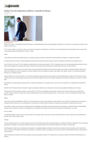 Gabino Cué sólo administra conflictos: exalcalde de Oaxaca
PEDRO MATÍAS
3 DE ABRIL DE 2014
ESTADOS
El gobernador de Oaxaca, Gabino Cué.
Foto: Ezequiel Leyva
OAXACA, Oax. (apro).- El expresidente municipal de Oaxaca, Luis Ugartechea Begué, afirma que está dispuesto a entregarse e ir a la cárcel si le comprueban que cometió un acto
indigno o fuera de la ley.
“Por mí no hay problema, si la arman muy bien voy a la cárcel y me entrego en las residencias, en las oficinas o los aviones particulares de Jorge Castillo, quien es el que manda,
el que persigue y genera las candidaturas en Oaxaca”, subraya.
Añade:
“Jorge Castillo es el símbolo del verdadero poder, es el verdugo de Oaxaca (y) Gabino Cué sólo tiene una administración de conflictos, no un gobierno del cambio”.
En entrevista exclusiva con Apro, el panista responde a las acusaciones de presuntos actos de corrupción y explica su alejamiento y diferencias con el gobierno de Cué.
Lo peor de todo, dice, es que el “PRI va a regresar (a la gubernatura) por errores de este gobierno. El PRI va a regresar porque es un plan premeditado desde el propio círculo (de
Gabino Cué) orquestado por el verdugo (Jorge Castillo, señalado como operador político del gobernador y representante de Oaxaca en el Distrito Federal)”.
Sobre las imputaciones en su contra por el presunto desvío de aproximadamente 90 millones de pesos durante su gestión como alcalde de la capital oaxaqueña, sostiene que el
priista Javier Villacaña sólo realiza “el trabajo sucio” de quien realmente lo llevó a la presidencia municipal, Jorge Castillo, quien además –apunta– le ha impuesto proveedores
poblanos con su respectiva comisión.
Luego de señalar que “si la arman muy bien” se va a la cárcel, Ugartechea aclara que antes de dejar la alcaldía no pidió impunidad porque no debe nada. “Estoy seguro de ello y
me parece que ha sido muy mal llevado el proceso porque no hemos sido notificados, entonces es complicado responder ante acusaciones mediáticas que no tienen un sustento
legal”.
El expresidente municipal acepta que la persecución en su contra puede obedecer a una “venganza, odio o rencor por los lazos de familia” con el exgobernador Jesús Martínez
Álvarez.
Respecto de los 90 millones de pesos “desviados”, asegura que el gobierno estatal nunca le entregó esos recursos, aunque ya estaban etiquetados para el municipio.
“Me quedó claro el 30 de diciembre que había un acuerdo político. El 2013 fue muy complicado financieramente. No se dieron 58 millones de pesos que le correspondían al
municipio, tampoco se dieron 24 millones que eran para ciudades patrimonio (y) ahora están pavimentando todo. Te doy el dinero, se lo das a los dragones de Puebla y todos
felices y contentos”.
Agrega:
“Vaya ironía, hace años acompañamos a Gabino Cué a la Procuraduría, pero esta vez me presentaré ante Jorge Castillo, que es el símbolo del verdadero poder, el verdugo que
tiene algún interés en esto para ver si nos presentamos en las oficinas de la ciudad de México, de Oaxaca, en algunas de sus residencias o en algunos de sus aviones”.
Jorge Castillo, sostiene, es “alguien que sí ha dañado al país (fue inhabilitado cuando Diódoro Carrasco fue secretario de Gobernación), al estado (donde unos audioescándalos
revelaron cómo se repartieron o vendieron las candidaturas con los dirigentes de los partidos del PAN y PRD con la protección del gobernador) y a la ciudad”.
No soy un ladrón
Luis Ugartechea Begué se queja de que en los últimos meses lo han acusado de todo. “Creo que si en estos momentos temblara en Oaxaca, acabaría de ser el responsable de
todo ello, (pero) no soy un ladrón”, apunta.
Prosigue:
“Creo que cualquier persona en un proceso de este tipo primero tuvo que entregar copia firmada de entrega-recepción, mis derechos de defensa y contestación, tener mis derechos
garantizados. Sin embargo, no hemos sido notificados, entonces es complicado responder ante acusaciones mediáticas que no tienen un sustento legal”.
El portal página3.mx refiere que en la administración municipal de Luis Ugartechea Begué se realizaron “pagos directos al exdirector de obras municipales, David Erasto Prieto
Flores, por más de 7 millones 949 mil 206 pesos con 99 centavos”. A este último, añade, se le investiga “por una red de corrupción de la administración anterior y malversación de
recursos públicos”.
Según la información de se portal, Prieto Flores reingresó a las arcas municipales 2 millones 737 mil 640 pesos con 50 centavos y adeuda 4 millones 248 mil 666 pesos con 34
centavos.
 