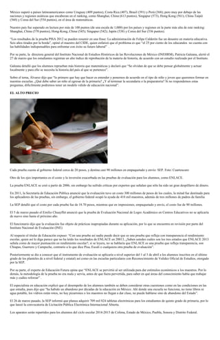 México superó a países latinoamericanos como Uruguay (409 puntos), Costa Rica (407), Brasil (391) y Perú (368); pero muy por debajo de las
naciones y regiones asiáticas que encabezan en el ranking, como Shanghai, China (613 puntos), Singapur (573), Hong Kong (561), China Taipéi
(560) y Corea del Sur (554 puntos), en el área de matemáticas.
Nuestro país fue superado en lectura por más de 100 puntos (de una escala de 1,000) por los países y regiones en la parte más alta de este ranking:
Shanghai, China (570 puntos); Hong-Kong, China (545); Singapur (542); Japón (538) y Corea del Sur (536 puntos).
“Los resultados de la prueba PISA 2012 se pueden resumir en una frase: La administración de Felipe Calderón fue un desastre en materia educativa.
Seis años tirados por la borda”, opinó el maestro del CIDE, quien enfatizó que el problema es que “el 25 por ciento de los educandos no cuenta con
las habilidades indispensables para enfrentar con éxito su futuro laboral” .
Por su parte, la directora general del Instituto Nacional de Estudios Históricos de las Revoluciones de México (INEHRM), Patricia Galeana, alertó el
27 de marzo que los estudiantes registran un alto índice de reprobación de la materia de historia, de acuerdo con un estudio realizado por el Instituto.
Galeana detalló que los alumnos reprueban más historia que matemáticas y declaró que “Se olvidan de que se debe pensar globalmente y actuar
localmente y para ello se necesita la historia del país al que se pertenece”.
Sobre el tema, Álvarez dijo que “lo primero que hay que hacer es entender y ponernos de acuerdo en el tipo de niño y joven que queremos formar en
nuestras escuelas. ¿Qué debe saber un niño al egresar de la primaria? ¿Y al terminar la secundaria o la preparatoria? Si no respondemos estas
preguntas, difícilmente podremos tener un modelo válido de educación nacional”.
EL ALTO PRECIO
Cada prueba cuesta al gobierno federal cerca de 20 pesos, y destina casi 90 millones en empaquetado y envío: SEP. Foto: Cuartoscuro
Otro de los ejes importantes es el costo y la inversión exacerbada en las pruebas de evaluación para los alumnos, como ENLACE.
La prueba ENLACE se creó a partir de 2006; sin embargo ha sufrido críticas por expertos que señalan que sólo ha sido un gran despilfarro de dinero.
En 2011, la Secretaría de Educación Pública anunció que la evaluación tuvo un costo 300 millones de pesos de los cuales, la mitad fue destinado para
los aplicadores de las pruebas, sin embargo, el gobierno federal ocupó la ayuda de 410 mil maestros, además de tres millones de padres de familia
La SEP detalló que el costo por cada prueba fue de 18.70 pesos, mientras que en impresiones, empaquetado y envío, el costo fue de 90 millones.
El 5 de marzo pasado el Emilio Chuayffet anunció que la prueba de Evaluación Nacional de Logro Académico en Centros Educativos no se aplicaría
de nuevo sino hasta el próximo año.
El funcionario dijo que la evaluación fue objeto de prácticas inapropiadas durante su aplicación, por lo que se encuentra en revisión por parte del
Instituto Nacional de Evaluación (INE)
Al respecto el titular de Educación expuso: “Con una prueba así nadie puede decir que es una prueba que refleja con transparencia el rendimiento
escolar, quien así lo diga parece que no ha leído los resultados de ENLACE en 20013, ¿Saben ustedes cuáles son los tres estados que ENLACE 2013
señala como de mayor puntuación en rendimiento escolar?, si se leyera, no se hablaría que ENLACE es una prueba que refleja transparencia, son
Chiapas, Guerrero y Campeche, contrario a lo que dice Pisa, Escali o cualquiera otra prueba de evaluación”.
Posteriormente se dio a conocer que el instrumento de evaluación se aplicaría a nivel superior del 1 al 3 de abril a los alumnos inscritos en el último
grado de los planteles de a nivel federal y estatal) así como en las escuelas particulares con Reconocimiento de Validez Oficial de Estudios, otorgado
por la SEP.
Por su parte, el experto de Educación Futura opina que “ENLACE se pervirtió al ser utilizada para dar estímulos económicos a los maestros. Por lo
demás, la metodología de la prueba no era mala y servía, antes de que fuera pervertida, para saber en qué áreas del conocimiento había que trabajar
más y cuáles reforzar” .
El especialista en educación explicó que el desempeño de los alumnos también se deben considerar otras cuestiones como en las condiciones en las
que estudia, pues dijo que “ha habido un abandono por décadas de la educación en México. Ahí donde una escuela no funciona, no tiene libros ni
agua potable, los vidrios están rotos, no hay pizarrones o los maestros no llegan a dar clase, no puede hablarse sino de abandono del Estado”.
El 26 de marzo pasado, la SEP informó que planea adquirir 709 mil 824 tabletas electrónicas para los estudiantes de quinto grado de primaria, por lo
que lanzó la convocatoria de Licitación Pública Electrónica Internacional Abierta.
Los aparatos serán repartidos para los alumnos del ciclo escolar 2014-2015 de Colima, Estado de México, Puebla, Sonora y Distrito Federal.
 