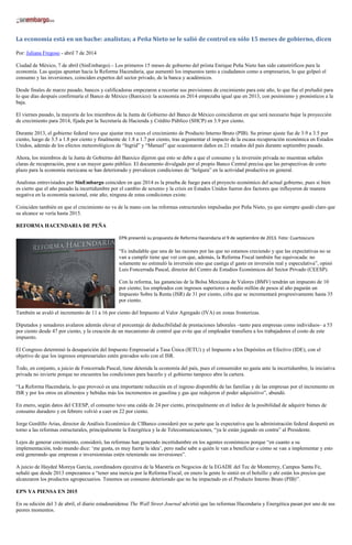 La economía está en un bache: analistas; a Peña Nieto se le salió de control en sólo 15 meses de gobierno, dicen
Por: Juliana Fregoso - abril 7 de 2014
Ciudad de México, 7 de abril (SinEmbargo).– Los primeros 15 meses de gobierno del priista Enrique Peña Nieto han sido catastróficos para la
economía. Las quejas apuntan hacia la Reforma Hacendaria, que aumentó los impuestos tanto a ciudadanos como a empresarios, lo que golpeó el
consumo y las inversiones, coinciden expertos del sector privado, de la banca y académicos.
Desde finales de marzo pasado, bancos y calificadoras empezaron a recortar sus previsiones de crecimiento para este año, lo que fue el preludió para
lo que días después confirmaría el Banco de México (Banxico): la economía en 2014 empezaba igual que en 2013, con pesimismo y pronósticos a la
baja.
El viernes pasado, la mayoría de los miembros de la Junta de Gobierno del Banco de México coincidieron en que será necesario bajar la proyección
de crecimiento para 2014, fijada por la Secretaría de Hacienda y Crédito Público (SHCP) en 3.9 por ciento.
Durante 2013, el gobierno federal tuvo que ajustar tres veces el crecimiento de Producto Interno Bruto (PIB). Su primer ajuste fue de 3.9 a 3.5 por
ciento, luego de 3.5 a 1.8 por ciento y finalmente de 1.8 a 1.7 por ciento, tras argumentar el impacto de la escasa recuperación económica en Estados
Unidos, además de los efectos meteorológicos de “Ingrid” y “Manuel” que ocasionaron daños en 21 estados del país durante septiembre pasado.
Ahora, los miembros de la Junta de Gobierno del Banxico dijeron que esto se debe a que el consumo y la inversión privada no muestran señales
claras de recuperación, pese a un mayor gasto público. El documento divulgado por el propio Banco Central precisa que las perspectivas de corto
plazo para la economía mexicana se han deteriorado y prevalecen condiciones de “holgura” en la actividad productiva en general.
Analistas entrevistados por SinEmbargo coinciden en que 2014 es la prueba de fuego para el proyecto económico del actual gobierno, pues si bien
es cierto que el año pasado la incertidumbre por el cambio de sexenio y la crisis en Estados Unidos fueron dos factores que influyeron de manera
negativa en la economía nacional, este año, ninguna de estas condiciones existe.
Coinciden también en que el crecimiento no va de la mano con las reformas estructurales impulsadas por Peña Nieto, ya que siempre quedó claro que
su alcance se vería hasta 2015.
REFORMA HACENDARIA DE PEÑA
EPN presentó su propuesta de Reforma Hacendaria el 9 de septiembre de 2013. Foto: Cuartoscuro
“Es indudable que una de las razones por las que no estamos creciendo y que las expectativas no se
van a cumplir tiene que ver con que, además, la Reforma Fiscal también fue equivocada: no
solamente no estimuló la inversión sino que castiga el gasto en inversión real y especulativa”, opinó
Luis Foncerrada Pascal, director del Centro de Estudios Económicos del Sector Privado (CEESP).
Con la reforma, las ganancias de la Bolsa Mexicana de Valores (BMV) tendrán un impuesto de 10
por ciento; los empleados con ingresos superiores a medio millón de pesos al año pagarán un
Impuesto Sobre la Renta (ISR) de 31 por ciento, cifra que se incrementará progresivamente hasta 35
por ciento.
También se avaló el incremento de 11 a 16 por ciento del Impuesto al Valor Agregado (IVA) en zonas fronterizas.
Diputados y senadores avalaron además elevar el porcentaje de deducibilidad de prestaciones laborales –tanto para empresas como individuos– a 53
por ciento desde 47 por ciento, y la creación de un mecanismo de control que evite que el empleador transfiera a los trabajadores el costo de este
impuesto.
El Congreso determinó la desaparición del Impuesto Empresarial a Tasa Única (IETU) y el Impuesto a los Depósitos en Efectivo (IDE), con el
objetivo de que los ingresos empresariales estén gravados solo con el ISR.
Todo, en conjunto, a juicio de Foncerrada Pascal, tiene detenida la economía del país, pues el consumidor no gasta ante la incertidumbre, la iniciativa
privada no invierte porque no encuentra las condiciones para hacerlo y el gobierno tampoco abre la cartera.
“La Reforma Hacendaria, lo que provocó es una importante reducción en el ingreso disponible de las familias y de las empresas por el incremento en
ISR y por los otros en alimentos y bebidas más los incrementos en gasolina y gas que redujeron el poder adquisitivo”, abundó.
En enero, según datos del CEESP, el consumo tuvo una caída de 24 por ciento, principalmente en el índice de la posibilidad de adquirir bienes de
consumo duradero y en febrero volvió a caer en 22 por ciento.
Jorge Gordillo Arias, director de Análisis Económico de CIBanco consideró por su parte que la expectativa que la administración federal despertó en
torno a las reformas estructurales, principalmente la Energética y la de Telecomunicaciones, “ya le están jugando en contra” al Presidente.
Lejos de generar crecimiento, consideró, las reformas han generado incertidumbre en los agentes económicos porque “en cuanto a su
implementación, todo mundo dice: ‘me gusta, es muy fuerte la idea’, pero nadie sabe a quién le van a beneficiar o cómo se van a implementar y esto
está generando que empresas e inversionistas estén reteniendo sus inversiones”.
A juicio de Haydeé Moreya García, coordinadora ejecutiva de la Maestría en Negocios de la EGADE del Tec de Monterrey, Campus Santa Fe,
señaló que desde 2013 empezamos a “tener una inercia por la Reforma Fiscal; en enero la gente lo sintió en el bolsillo y ahí están los precios que
alcanzaron los productos agropecuarios. Tenemos un consumo deteriorado que no ha impactado en el Producto Interno Bruto (PIB)”.
EPN YA PIENSA EN 2015
En su edición del 3 de abril, el diario estadounidense The Wall Street Journal advirtió que las reformas Hacendaria y Energética pasan por uno de sus
peores momentos.
 